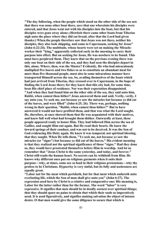 "The day following, when the people which stood on the other side of the sea saw
that there was none other boat there, save that one whereinto his disciples were
entered, and that Jesus went not with his disciples into the boat, but that his
disciples were gone away alone; (Howbeit there came other boats from Tiberias
nigh unto the place where they did eat bread, after that the Lord had given
thanks:) When.the people therefore saw that Jesus was not there, neither his
disciples, they also took shipping, and came to Capernaum, seeking for Jesus"
(John 6:22-24). The multitude, whose hearts were set on making the Miracle-
worker their "king," apparently collected early in the morning to carry their
purpose into effect. But on seeking for Jesus, He was nowhere to be found. This
must have perplexed them. They knew that on the previous evening there was
only one boat on their side of the sea, and they had seen the disciples depart in
this, alone. Where, then, was the Master? Evidently, He who had miraculously
multiplied five loaves and two fishes so as to constitute an abundant meal for
more than five thousand people, must also in some miraculous manner have
transported Himself across the sea. So, availing themselves of the boats which
had just arrived from Tiberias, they crossed over to Capernaum, in the hope of
finding the Lord Jesus there; for they knew that this city had, for some time,
been His chief place of residence. Nor was their expectation disappointed.
"And when they had found him on the other side of the sea, they said unto him,
Rabbi, when camest thou hither? Jesus answered them and said, Verily, verily, I
say unto you, Ye seek me, not because ye saw the miracles but because ye did eat
of the loaves, and were filled" (John 6:25, 26). There was, perhaps, nothing
wrong in their question, "Rabbi, when camest thou hither?" But to have
answered it would not have profited them, and that was what the Lord sought.
He, therefore, at once showed them that He was acquainted with their motives,
and knew full well what had brought them thither. Outwardly at least, these
people appeared ready to honor Him. They had followed Him across the sea of
Galilee, and sought Him out again. But He read their hearts. He knew the
inward springs of their conduct, and was not to be deceived. It was the Son of
God evidencing His Deity again. He knew it was temporal, not spiritual blessing,
that they sought. When He tells them, "Ye seek me, not because ye saw the
miracles (or "signs") but because ye did eat of the loaves," His evident meaning
is that they realized not the spiritual significance of those "signs." Had they done
so, they would have prostrated themselves before Him in worship. And let us
remember that "Jesus Christ is the same yesterday, and today, and forever."
Christ still reads the human heart. No secrets can be withheld from Him. He
knows why different ones put on religious garments when it suits their
purpose—why, at times, some are so loud in their religious pretensions—why thy
profess to be Christians. Hypocrisy is very sinful, but its folly and uselessness are
equally great.
"Labor not for the meat which perisheth, but for that meat which endureth unto
everlasting life, which the Son of man shall give unto you" (John 6:27). The
expression used here by Christ is a relative and comparative one: His meaning is,
Labor for the latter rather than for the former. The word "labor" is very
expressive. It signifies that men should be in deadly earnest over spiritual things;
that they should spare no pains to obtain that which their souls so imperatively
need. It is used figuratively, and signifies making salvation the object of intense
desire. O that men would give the same diligence to secure that which is
81
 