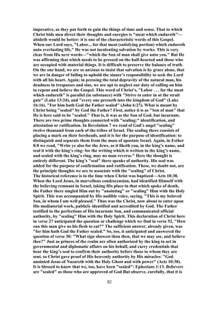 imperative, as they put forth to gain the things of time and sense. That to which
Christ bids men direct their thoughts and energies is "meat which endureth"—
abideth would be better: it is one of the characteristic words of this Gospel.
When our Lord says, "Labor... for that meat (satisfying portion) which endureth
unto everlasting life," He was not inculcating salvation by works. This is very
clear from His next words—"which the Son of man shall give unto you." But He
was affirming that which needs to be pressed on the half-hearted and those who
are occupied with material things. It is difficult to preserve the balance of truth.
On the one hand, we are so anxious to insist that salvation is by grace alone, that
we are in danger of failing to uphold the sinner’s responsibility to seek the Lord
with all his heart. Again; in pressing the total depravity of the natural man, his
deadness in trespasses and sins, we are apt to neglect our duty of calling on him
to repent and believe the Gospel. This word of Christ’s, "Labor . . . for the meat
which endureth" is parallel (in substance) with "Strive to enter in at the strait
gate" (Luke 13:24), and "every one presseth into the kingdom of God" (Luke
16:16). "For him hath God the Father sealed" (John 6:27). What is meant by
Christ being "sealed" by God the Father? First, notice it is as "Son of man" that
He is here said to be "sealed." That is, it was as the Son of God, but incarnate.
There are two prime thoughts connected with "sealing:" identification, and
attestation or ratification. In Revelation 7 we read of God’s angel "sealing"
twelve thousand from each of the tribes of Israel. The sealing there consists of
placing a mark on their foreheads, and it is for the purpose of identification: to
distinguish and separate them from the mass of apostate Israel. Again, in Esther
8:8 we read, "Write ye also for the Jews, as it liketh you, in the king’s name, and
seal it with the king’s ring: for the writing which is written in the king’s name,
and sealed with the king’s ring, may no man reverse." Here the thought is
entirely different. The king’s "seal" there speaks of authority. His seal was
added for the purpose of confirmation and ratification. These, we doubt not, are
the principle thoughts we are to associate with the "sealing" of Christ.
The historical reference is to the time when Christ was baptized—Acts 10:38.
When the Lord Jesus, in marvellous condescension, had identified Himself with
the believing remnant in Israel, taking His place in that which spoke of death,
the Father there singled Him out by "anointing" or "sealing" Him with the Holy
Spirit. This was accompanied by His audible voice, saying, "This is my beloved
Son, in whom I am well pleased." Thus was the Christ, now about to enter upon
His mediatorial work, publicly identified and accredited by God. The Father
testified to the perfections of His incarnate Son, and communicated official
authority, by "sealing" Him with the Holy Spirit. This declaration of Christ here
in verse 27 anticipated the question or challenge which we find in verse 52, "How
can this man give us his flesh to eat?" The sufficient answer, already given, was
"for him hath God the Father sealed." So, too, it anticipated and answered the
question of verse 30: "What sign showest thou then, that we may see, and believe
thee?" Just as princes of the realm are often authorized by the king to act in
governmental and diplomatic affairs on his behalf, and carry credentials that
bear the king’s seal to confirm their authority before those to whom they are
sent, so Christ gave proof of His heavenly authority by His miracles: "God
anointed Jesus of Nazareth with the Holy Ghost and with power" (Acts 10:38).
It is blessed to know that we, too, have been "sealed": Ephesians 1:13. Believers
are "sealed" as those who are approved of God But observe, carefully, that it is
82
 