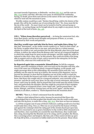 sea coast towards Capernaum, or Bethsaida - see here Joh_6:17, and the note on
Mar_6:45 (note); and that, after they were gone, he dismissed the multitudes,
having, no doubt, given them such advices as the nature of the case required; after
which he went into the mountain to pray.
Worldly wisdom would have said, “Declare thyself king: yield to the desires of the
people: this will be the readiest way of converting the Jews.” No. Jesus must die for
the sin of the world. - No man’s heart can be turned to God by outward pomp or
splendor - no saving change can be brought about by any might or any power, but by
the Spirit of the Lord of hosts. Zec_4:6.
GILL, "When Jesus therefore perceived,.... As being the omniscient God, who
knew their hearts, and the secret thoughts and purposes of them; or, as man,
understood by their words and gestures:
that they would come and take him by force, and make him a king; that
they had "determined", as the Arabic version renders it; or "had it in their mind", as
the Persic; to gather about him as one man, and seize him in a violent manner,
whether he would or not; and proclaim him the King Messiah; place him at the head
of them, to deliver the nation from the Roman yoke, and set up a temporal kingdom,
in which they might hope for great secular advantages: and they might the rather be
induced to take such a step, since, by this miracle, they could not doubt of his being
able to support such an army of men, and to succeed in the enterprise; for he that
could do this, what was it he could not do? but,
he departed again into a mountain, himself alone; he left the company
directly, upon this resolution of theirs, and even took not his disciples with him, who
were in the same way of thinking about a temporal kingdom, as the people, and
might encourage them in this undertaking: the mountain Christ went into, very
probably was the same he went up to before; the reasons of his departure, were to
prevent the attempt; to show that his kingdom was not of this world; to teach his
followers to forsake the honours and riches of this world, for his sake; and to let them
know, that those who sought only for a temporal redeemer, were unworthy of his
presence: and also he went away alone, for the sake of secret retirement, and private
prayer; and it may be chiefly, that he prayed that God would open the minds of these
men, and particularly the disciples; that they might be convinced of their mistaken
notions of him as a temporal prince: some copies add, "and he prayed there"; the
Syriac, Ethiopic, and Persic versions leave out the word "again"; and the latter,
contrary to all others, renders it, "Christ departed from the mountain alone".
HENRY, "Here is, I. Christ's retirement from the multitude.
1. Observe what induced him to retire; because he perceived that those who
acknowledged him to be that prophet that should come into the world would come,
and take him by force, to make him a king, Joh_6:15. Now here we have an instance,
(1.) Of the irregular zeal of some of Christ's followers; nothing would serve but they
would make him a king. Now, [1.] This was an act of zeal for the honour of Christ,
and against the contempt which the ruling part of the Jewish church put upon him.
They were concerned to see so great a benefactor to the world so little esteemed in it;
and therefore, since royal titles are counted the most illustrious, they would make
him a king, knowing that the Messiah was to be a king; and if a prophet, like Moses,
then a sovereign prince and lawgiver, like him; and, if they cannot set him up upon
the holy hill of Zion, a mountain in Galilee shall serve for the present. Those whom
84
 