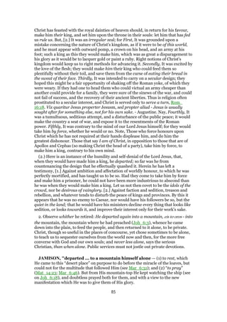 Christ has feasted with the royal dainties of heaven should, in return for his favour,
make him their king, and set him upon the throne in their souls: let him that has fed
us rule us. But, [2.] It was an irregular zeal; for First, It was grounded upon a
mistake concerning the nature of Christ's kingdom, as if it were to be of this world,
and he must appear with outward pomp, a crown on his head, and an army at his
foot; such a king as this they would make him, which was as great a disparagement to
his glory as it would be to lacquer gold or paint a ruby. Right notions of Christ's
kingdom would keep us to right methods for advancing it. Secondly, It was excited by
the love of the flesh; they would make him their king who could feed them so
plentifully without their toil, and save them from the curse of eating their bread in
the sweat of their face. Thirdly, It was intended to carry on a secular design; they
hoped this might be a fair opportunity of shaking off the Roman yoke, of which they
were weary. If they had one to head them who could victual an army cheaper than
another could provide for a family, they were sure of the sinews of the war, and could
not fail of success, and the recovery of their ancient liberties. Thus is religion often
prostituted to a secular interest, and Christ is served only to serve a turn, Rom_
16:18. Vix quaritur Jesus properter Jesusm, sed propter aliud - Jesus is usually
sought after for something else, not for his own sake. - Augustine. Nay, Fourthly, It
was a tumultuous, seditious attempt, and a disturbance of the public peace; it would
make the country a seat of war, and expose it to the resentments of the Roman
power. Fifthly, It was contrary to the mind of our Lord Jesus himself; for they would
take him by force, whether he would or no. Note, Those who force honours upon
Christ which he has not required at their hands displease him, and do him the
greatest dishonour. Those that say I am of Christ, in opposition to those that are of
Apollos and Cephas (so making Christ the head of a party), take him by force, to
make him a king, contrary to his own mind.
(2.) Here is an instance of the humility and self-denial of the Lord Jesus, that,
when they would have made him a king, he departed; so far was he from
countenancing the design that he effectually quashed it. Herein he has left a
testimony, [1.] Against ambition and affectation of worldly honour, to which he was
perfectly mortified, and has taught us to be so. Had they come to take him by force
and make him a prisoner, he could not have been more industrious to abscond than
he was when they would make him a king. Let us not then covet to be the idols of the
crowd, nor be desirous of vainglory. [2.] Against faction and sedition, treason and
rebellion, and whatever tends to disturb the peace of kings and provinces. By this it
appears that he was no enemy to Caesar, nor would have his followers be so, but the
quiet in the land; that he would have his ministers decline every thing that looks like
sedition, or looks towards it, and improve their interest only for their work's sake.
2. Observe whither he retired: He departed again into a mountain, eis to oros - into
the mountain, the mountain where he had preached (Joh_6:3), whence he came
down into the plain, to feed the people, and then returned to it alone, to be private.
Christ, though so useful in the places of concourse, yet chose sometimes to be alone,
to teach us to sequester ourselves from the world now and then, for the more free
converse with God and our own souls; and never less alone, says the serious
Christian, than when alone. Public services must not jostle out private devotions.
JAMISON, "departed ... to a mountain himself alone — (1) to rest, which
He came to this “desert place” on purpose to do before the miracle of the loaves, but
could not for the multitude that followed Him (see Mar_6:31); and (2) “to pray”
(Mat_14:23; Mar_6:46). But from His mountain-top He kept watching the ship (see
on Joh_6:18), and doubtless prayed both for them, and with a view to the new
manifestation which He was to give them of His glory.
85
 