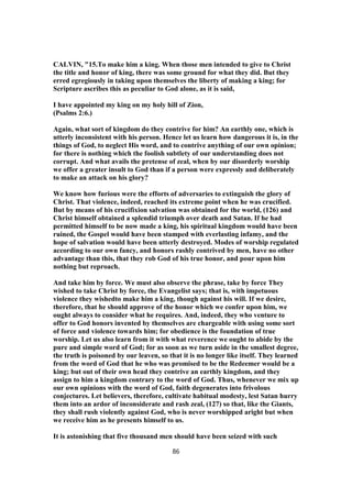 CALVIN, "15.To make him a king. When those men intended to give to Christ
the title and honor of king, there was some ground for what they did. But they
erred egregiously in taking upon themselves the liberty of making a king; for
Scripture ascribes this as peculiar to God alone, as it is said,
I have appointed my king on my holy hill of Zion,
(Psalms 2:6.)
Again, what sort of kingdom do they contrive for him? An earthly one, which is
utterly inconsistent with his person. Hence let us learn how dangerous it is, in the
things of God, to neglect His word, and to contrive anything of our own opinion;
for there is nothing which the foolish subtlety of our understanding does not
corrupt. And what avails the pretense of zeal, when by our disorderly worship
we offer a greater insult to God than if a person were expressly and deliberately
to make an attack on his glory?
We know how furious were the efforts of adversaries to extinguish the glory of
Christ. That violence, indeed, reached its extreme point when he was crucified.
But by means of his crucifixion salvation was obtained for the world, (126) and
Christ himself obtained a splendid triumph over death and Satan. If he had
permitted himself to be now made a king, his spiritual kingdom would have been
ruined, the Gospel would have been stamped with everlasting infamy, and the
hope of salvation would have been utterly destroyed. Modes of worship regulated
according to our own fancy, and honors rashly contrived by men, have no other
advantage than this, that they rob God of his true honor, and pour upon him
nothing but reproach.
And take him by force. We must also observe the phrase, take by force They
wished to take Christ by force, the Evangelist says; that is, with impetuous
violence they wishedto make him a king, though against his will. If we desire,
therefore, that he should approve of the honor which we confer upon him, we
ought always to consider what he requires. And, indeed, they who venture to
offer to God honors invented by themselves are chargeable with using some sort
of force and violence towards him; for obedience is the foundation of true
worship. Let us also learn from it with what reverence we ought to abide by the
pure and simple word of God; for as soon as we turn aside in the smallest degree,
the truth is poisoned by our leaven, so that it is no longer like itself. They learned
from the word of God that he who was promised to be the Redeemer would be a
king; but out of their own head they contrive an earthly kingdom, and they
assign to him a kingdom contrary to the word of God. Thus, whenever we mix up
our own opinions with the word of God, faith degenerates into frivolous
conjectures. Let believers, therefore, cultivate habitual modesty, lest Satan hurry
them into an ardor of inconsiderate and rash zeal, (127) so that, like the Giants,
they shall rush violently against God, who is never worshipped aright but when
we receive him as he presents himself to us.
It is astonishing that five thousand men should have been seized with such
86
 