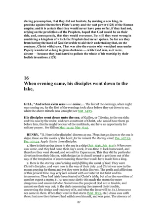 daring presumption, that they did not hesitate, by making a new king, to
provoke against themselves Pilate’s army and the vast power (128) of the Roman
empire; and it is certain that they would never have gone so far, if they had not,
relying on the predictions of the Prophets, hoped that God would be on their
side, and, consequently, that they would overcome. But still they went wrong in
contriving a kingdom of which the Prophets had never spoken. So far are they
from having the hand of God favorable to aid their undertaking that, on the
contrary, Christ withdraws. That was also the reason why wretched men under
Popery wandered so long in gross darkness — while God was, as it were,
absent — because they had dared to pollute the whole of his worship by their
foolish inventions. (129)
16
When evening came, his disciples went down to the
lake,
GILL, "And when even was now come,.... The last of the evenings, when night
was coming on; for the first of the evenings took place before they sat down to eat,
when the above miracle was wrought; see Mat_14:15.
His disciples went down unto the sea; of Galilee, or Tiberias, to the sea side;
and this was by the order, and even constraint of Christ, who would have them go
before him, that he might be clear of the multitude, and have an opportunity for
solitary prayer, See Gill on Mat_14:22, Mar_6:45.
HENRY, "II. Here is the disciples' distress at sea. They that go down to the sea in
ships, these see the works of the Lord, for he raiseth the stormy wind, Psa_107:23,
Psa_107:24. Apply this to these disciples.
1. Here is their going down to the sea in a ship (Joh_6:16, Joh_6:17): When even
was come, and they had done their day's work, it was time to look homeward, and
therefore they went aboard, and set sail for Capernaum. This they did by particular
direction from their Master, with design (as it should seem) to get them out of the
way of the temptation of countenancing those that would have made him a king.
2. Here is the stormy wind arising and fulfilling the word of God. They were
Christ's disciples, and were now in the way of their duty, and Christ was now in the
mount praying for them; and yet they were in this distress. The perils and afflictions
of this present time may very well consist with our interest in Christ and his
intercession. They had lately been feasted at Christ's table; but after the sun-shine of
comfort expect a storm. (1.) It was now dark; this made the storm the more
dangerous and uncomfortable. Sometimes the people of God are in trouble, and
cannot see their way out; in the dark concerning the cause of their trouble,
concerning the design and tendency of it, and what the issue will be. (2.) Jesus was
not come to them. When they were in that storm (Mat_8:23, etc.) Jesus was with
them; but now their beloved had withdrawn himself, and was gone. The absence of
87
 