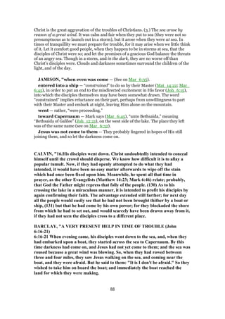 Christ is the great aggravation of the troubles of Christians. (3.) The sea arose by
reason of a great wind. It was calm and fair when they put to sea (they were not so
presumptuous as to launch out in a storm), but it arose when they were at sea. In
times of tranquillity we must prepare for trouble, for it may arise when we little think
of it. Let it comfort good people, when they happen to be in storms at sea, that the
disciples of Christ were so; and let the promises of a gracious God balance the threats
of an angry sea. Though in a storm, and in the dark, they are no worse off than
Christ's disciples were. Clouds and darkness sometimes surround the children of the
light, and of the day.
JAMISON, "when even was come — (See on Mar_6:35).
entered into a ship — “constrained” to do so by their Master (Mat_14:22; Mar_
6:45), in order to put an end to the misdirected excitement in His favor (Joh_6:15),
into which the disciples themselves may have been somewhat drawn. The word
“constrained” implies reluctance on their part, perhaps from unwillingness to part
with their Master and embark at night, leaving Him alone on the mountain.
went — rather, “were proceeding.”
toward Capernaum — Mark says (Mar_6:45), “unto Bethsaida,” meaning
“Bethsaida of Galilee” (Joh_12:21), on the west side of the lake. The place they left
was of the same name (see on Mar_6:32).
Jesus was not come to them — They probably lingered in hopes of His still
joining them, and so let the darkness come on.
CALVIN, "16.His disciples went down. Christ undoubtedly intended to conceal
himself until the crowd should disperse. We know how difficult it is to allay a
popular tumult. Now, if they had openly attempted to do what they had
intended, it would have been no easy matter afterwards to wipe off the stain
which had once been fixed upon him. Meanwhile, he spent all that time in
prayer, as the other Evangelists (Matthew 14:23; Mark 6:46) relate; probably,
that God the Father might repress that folly of the people. (130) As to his
crossing the lake in a miraculous manner, it is intended to profit his disciples by
again confirming their faith. The advantage extended still farther; for next day
all the people would easily see that he had not been brought thither by a boat or
ship, (131) but that he had come by his own power; for they blockaded the shore
from which he had to set out, and would scarcely have been drawn away from it,
if they had not seen the disciples cross to a different place.
BARCLAY, "A VERY PRESENT HELP IN TIME OF TROUBLE (John
6:16-21)
6:16-21 When evening came, his disciples went down to the sea, and, when they
had embarked upon a boat, they started across the sea to Capernaum. By this
time darkness had come on, and Jesus had not yet come to them; and the sea was
roused because a great wind was blowing. So, when they had rowed between
three and four miles, they saw Jesus walking on the sea, and coming near the
boat, and they were afraid. But he said to them: "It is I don't be afraid." So they
wished to take him on board the boat; and immediately the boat reached the
land for which they were making.
88
 