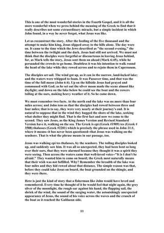 This is one of the most wonderful stories in the Fourth Gospel, and it is all the
more wonderful when we press behind the meaning of the Greek to find that it
really describes not some extraordinary miracle, but a simple incident in which
John found, in a way he never forgot, what Jesus was like.
Let us reconstruct the story. After the feeding of the five thousand and the
attempt to make him king, Jesus slipped away to the hills alone. The day wore
on. It came to the time which the Jews described as "the second evening," the
time between the twilight and the dark. Jesus had still not arrived. We must not
think that the disciples were forgetful or discourteous in leaving Jesus behind,
for, as Mark tells the story, Jesus sent them on ahead (Mark 6:45), while he
persuaded the crowds to go home. Doubtless it was his intention to walk round
the head of the lake while they rowed across and to rejoin them in Capernaum.
The disciples set sail. The wind got up, as it can in the narrow, land-locked lake;
and the waters were whipped to foam. It was Passover time, and that was the
time of the full moon (John 6:4). Up on the hillside Jesus had prayed and
communed with God; as he set out the silver moon made the scene almost like
daylight; and down on the lake below he could see the boat and the rowers
toiling at the oars, making heavy weather of it. So he came down.
We must remember two facts. At the north end the lake was no more than four
miles across; and John tens us that the disciples had rowed between three and
four miles; that is to say, they were very nearly at their journey's end. It is
natural to suppose that in the wind they hugged the shore of the lake, seeking
what shelter they might find. That is the first fact and now we come to the
second. They saw Jesus, as the King James Version and Revised Standard
Version have it, walking on the sea. The Greek is epi (Greek #1909) tes (Greek #
3588) thalasses (Greek #2281) which is precisely the phrase used in John 21:1,
where it means--it has never been questioned--that Jesus was walking on the
seashore. That is what the phrase means in our passage, too.
Jesus was walking epi tes thalasses, by the seashore. The toiling disciples looked
up, and suddenly saw him. It was all so unexpected, they had been bent so long
over their oars, that they were alarmed because they thought it was a spirit they
were seeing. Then across the waters came that well-loved voice--"It is I don't be
afraid." They wanted him to come on board; the Greek most naturally means
that their wish was not fulfilled. Why? Remember the breadth of the lake was
four miles and they hid rowed about that distance. The simple reason was that,
before they could take Jesus on board, the boat grounded on the shingle, and
they were there.
Here is just the kind of story that a fisherman like John would have loved and
remembered. Every time he thought of it he would feel that night again, the grey
silver of the moonlight, the rough oar against his hand, the flapping sail, the
shriek of the wind, the sound of the surging water, the astonishingly unexpected
appearance of Jesus, the sound of his voice across the waves and the crunch of
the boat as it reached the Galilaean side.
89
 