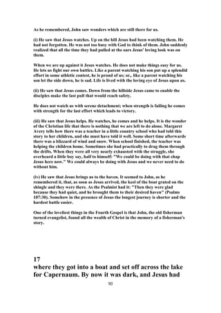 As he remembered, John saw wonders which are still there for us.
(i) He saw that Jesus watches. Up on the hill Jesus had been watching them. He
had not forgotten. He was not too busy with God to think of them. John suddenly
realized that all the time they had pulled at the oars Jesus' loving look was on
them.
When we are up against it Jesus watches. He does not make things easy for us.
He lets us fight our own battles. Like a parent watching his son put up a splendid
effort in some athletic contest, he is proud of us; or,. like a parent watching his
son let the side down, he is sad. Life is lived with the loving eye of Jesus upon us.
(ii) He saw that Jesus comes. Down from the hillside Jesus came to enable the
disciples make the last pull that would reach safety.
He does not watch us with serene detachment; when strength is failing he comes
with strength for the last effort which leads to victory.
(iii) He saw that Jesus helps. He watches, he comes and he helps. It is the wonder
of the Christian life that there is nothing that we are left to do alone. Margaret
Avery tells how there was a teacher in a little country school who had told this
story to her children, and she must have told it well. Some short time afterwards
there was a blizzard of wind and snow. When school finished, the teacher was
helping the children home. Sometimes she had practically to drag them through
the drifts. When they were all very nearly exhausted with the struggle, she
overheard a little boy say, half to himself: "We could be doing with that chap
Jesus here now." We could always be doing with Jesus and we never need to do
without him.
(iv) He saw that Jesus brings us to the haven. It seemed to John, as he
remembered it, that, as soon as Jesus arrived, the keel of the boat grated on the
shingle and they were there. As the Psalmist had it: "Then they were glad
because they had quiet, and he brought them to their desired haven" (Psalms
107:30). Somehow in the presence of Jesus the longest journey is shorter and the
hardest battle easier.
One of the loveliest things in the Fourth Gospel is that John, the old fisherman
turned evangelist, found all the wealth of Christ in the memory of a fisherman's
story.
17
where they got into a boat and set off across the lake
for Capernaum. By now it was dark, and Jesus had
90
 