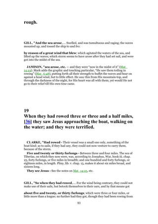 rough.
GILL, "And the sea arose,.... Swelled, and was tumultuous and raging; the waves
mounted up, and tossed the ship to and fro:
by reason of a great wind that blew; which agitated the waters of the sea, and
lifted up the waves; which storm seems to have arose after they had set sail, and were
got into the midst of the sea.
JAMISON, "sea arose, etc. — and they were “now in the midst of it” (Mat_
14:24). Mark adds the graphic and touching particular, “He saw them toiling in
rowing” (Mar_6:48), putting forth all their strength to buffet the waves and bear on
against a head wind, but to little effect. He saw this from His mountain-top, and
through the darkness of the night, for His heart was all with them; yet would He not
go to their relief till His own time came.
19
When they had rowed three or three and a half miles,
[36] they saw Jesus approaching the boat, walking on
the water; and they were terrified.
CLARKE, "Had rowed - Their vessel was a small one only, something of the
boat kind: as to sails, if they had any, they could not now venture to carry them,
because of the storm.
Five and twenty or thirty furlongs - Between three and four miles. The sea of
Tiberias, on which they now were, was, according to Josephus, War, book iii. chap.
25, forty furlongs, or five miles in breadth; and one hundred and forty furlongs, or
eighteen miles, in length. Pliny, lib. v. chap. 15, makes it about six miles broad, and
sixteen long.
They see Jesus - See the notes on Mat_14:25, etc.
GILL, "So when they had rowed,.... For the wind being contrary, they could not
make use of their sails, but betook themselves to their oars, and by that means got
about five and twenty, or thirty furlongs; which were three or four miles, or
little more than a league; no further had they got, though they had been rowing from
93
 