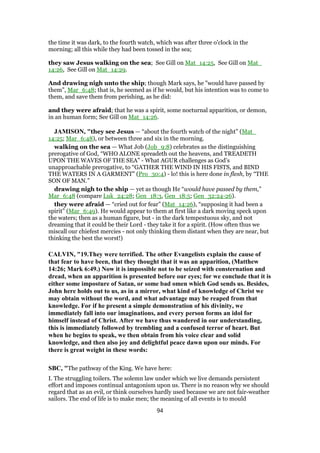 the time it was dark, to the fourth watch, which was after three o'clock in the
morning; all this while they had been tossed in the sea;
they saw Jesus walking on the sea; See Gill on Mat_14:25, See Gill on Mat_
14:26, See Gill on Mat_14:29.
And drawing nigh unto the ship; though Mark says, he "would have passed by
them", Mar_6:48; that is, he seemed as if he would, but his intention was to come to
them, and save them from perishing, as he did:
and they were afraid; that he was a spirit, some nocturnal apparition, or demon,
in an human form; See Gill on Mat_14:26.
JAMISON, "they see Jesus — “about the fourth watch of the night” (Mat_
14:25; Mar_6:48), or between three and six in the morning.
walking on the sea — What Job (Job_9:8) celebrates as the distinguishing
prerogative of God, “WHO ALONE spreadeth out the heavens, and TREADETH
UPON THE WAVES OF THE SEA” - What AGUR challenges as God’s
unapproachable prerogative, to “GATHER THE WIND IN HIS FISTS, and BIND
THE WATERS IN A GARMENT” (Pro_30:4) - lo! this is here done in flesh, by “THE
SON OF MAN.”
drawing nigh to the ship — yet as though He “would have passed by them,”
Mar_6:48 (compare Luk_24:28; Gen_18:3, Gen_18:5; Gen_32:24-26).
they were afraid — “cried out for fear” (Mat_14:26), “supposing it had been a
spirit” (Mar_6:49). He would appear to them at first like a dark moving speck upon
the waters; then as a human figure, but - in the dark tempestuous sky, and not
dreaming that it could be their Lord - they take it for a spirit. (How often thus we
miscall our chiefest mercies - not only thinking them distant when they are near, but
thinking the best the worst!)
CALVIN, "19.They were terrified. The other Evangelists explain the cause of
that fear to have been, that they thought that it was an apparition, (Matthew
14:26; Mark 6:49.) Now it is impossible not to be seized with consternation and
dread, when an apparition is presented before our eyes; for we conclude that it is
either some imposture of Satan, or some bad omen which God sends us. Besides,
John here holds out to us, as in a mirror, what kind of knowledge of Christ we
may obtain without the word, and what advantage may be reaped from that
knowledge. For if he present a simple demonstration of his divinity, we
immediately fall into our imaginations, and every person forms an idol for
himself instead of Christ. After we have thus wandered in our understanding,
this is immediately followed by trembling and a confused terror of heart. But
when he begins to speak, we then obtain from his voice clear and solid
knowledge, and then also joy and delightful peace dawn upon our minds. For
there is great weight in these words:
SBC, "The pathway of the King. We have here:
I. The struggling toilers. The solemn law under which we live demands persistent
effort and imposes continual antagonism upon us. There is no reason why we should
regard that as an evil, or think ourselves hardly used because we are not fair-weather
sailors. The end of life is to make men; the meaning of all events is to mould
94
 