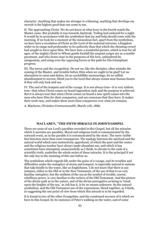 character. Anything that makes me stronger is a blessing; anything that develops my
morale is the highest good that can come to me.
II. The approaching Christ. We do not know at what hour in the fourth watch the
Master came. But probably it was towards daybreak. Toiling had endured for a night.
It would be in accordance with the symbolism that joy and help should come with the
morning. If we look for a moment at the miraculous fact, apart from the symbolism,
we have here a revelation of Christ as the Lord of the material universe, a kingdom
wider in its range and profounder in its authority than that which the shouting crowd
had sought to force upon Him. We have here a wonderful picture, which is true for all
ages, of the mighty Christ to Whose gentle footfall the unquiet surges are as a marble
pavement, and who draws near in the purposes of His love, unhindered by
antagonism, and using even the opposing forces as the path for His triumphant
progress.
III. The terror and the recognition. Do not we, like the disciples, often mistake the
coming of the Master, and tremble before Him when we ought to be glad? Let no
absorption in cares and duties, let no unchildlike murmurings, let no selfish
abandonment to sorrow, blind you to the Lord that always comes near human hearts
if they will only look and see.
IV. The end of the tempest and of the voyage. It is not always true—it is very seldom
true—that when Christ comes on board opposition ends and the purpose is achieved.
But it is always true that when Christ comes on board a new spirit comes into the
men who have Him for their companion, and are conscious that they have. It makes
their work easy, and makes them more than conquerors over what yet remains.
A. Maclaren, Christian Commonwealth, March 11th, 1886.
MACLAREN, "THE FIFTH MIRACLE IN JOHN'S GOSPEL
There are none of our Lord’s parables recorded in this Gospel, but all the miracles
which it narrates are parables. Moral and religious truth is communicated by the
outward event, as in the parable it is communicated by the story. The mere visible
fact becomes more than semi-transparent. The analogy between the spiritual and the
natural world which men instinctively apprehend, of which the poet and the orator
and the religious teacher have always made abundant use, and which it has
sometimes been attempted, unsuccessfully as I think, to elevate to the rank of a
scientific truth, underlies the whole series of these miracles. It is the principal if not
the only key to the meaning of this one before us.
The symbolism which regards life under the guise of a voyage, and its troubles and
difficulties under the metaphor of storm and tempest, is especially natural to nations
that take kindly to the water, like us Englishmen. I do not know that there is any
instance, either in the Old or in the New Testament, of the use of that to us very
familiar metaphor; but the emblem of the sea as the symbol of trouble, unrest,
rebellious power, is very familiar to the writers of the Old Testament. And the picture
of the divine path as in the waters, and of the divine prerogative as being to ‘tread
upon the heights of the sea,’ as Job has it, is by no means unknown. So the natural
symbolism, and the Old Testament use of the expressions, blend together, as I think,
in suggesting the one point of view from which this miracle is to be regarded.
It is found in two of the other Evangelists, and the condensed account of it which we
have in this Gospel, by its omission of Peter’s walking on the water, and of some
95
 