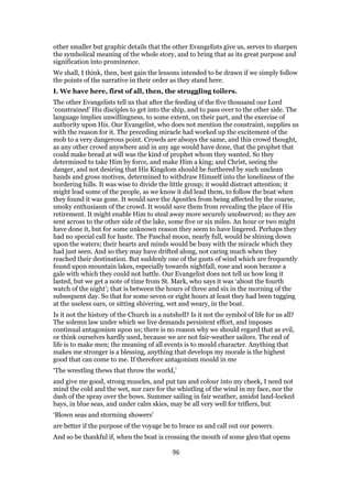 other smaller but graphic details that the other Evangelists give us, serves to sharpen
the symbolical meaning of the whole story, and to bring that as its great purpose and
signification into prominence.
We shall, I think, then, best gain the lessons intended to be drawn if we simply follow
the points of the narrative in their order as they stand here.
I. We have here, first of all, then, the struggling toilers.
The other Evangelists tell us that after the feeding of the five thousand our Lord
‘constrained’ His disciples to get into the ship, and to pass over to the other side. The
language implies unwillingness, to some extent, on their part, and the exercise of
authority upon His. Our Evangelist, who does not mention the constraint, supplies us
with the reason for it. The preceding miracle had worked up the excitement of the
mob to a very dangerous point. Crowds are always the same, and this crowd thought,
as any other crowd anywhere and in any age would have done, that the prophet that
could make bread at will was the kind of prophet whom they wanted. So they
determined to take Him by force, and make Him a king; and Christ, seeing the
danger, and not desiring that His Kingdom should be furthered by such unclean
hands and gross motives, determined to withdraw Himself into the loneliness of the
bordering hills. It was wise to divide the little group; it would distract attention; it
might lead some of the people, as we know it did lead them, to follow the boat when
they found it was gone. It would save the Apostles from being affected by the coarse,
smoky enthusiasm of the crowd. It would save them from revealing the place of His
retirement. It might enable Him to steal away more securely unobserved; so they are
sent across to the other side of the lake, some five or six miles. An hour or two might
have done it, but for some unknown reason they seem to have lingered. Perhaps they
had no special call for haste. The Paschal moon, nearly full, would be shining down
upon the waters; their hearts and minds would be busy with the miracle which they
had just seen. And so they may have drifted along, not caring much when they
reached their destination. But suddenly one of the gusts of wind which are frequently
found upon mountain lakes, especially towards nightfall, rose and soon became a
gale with which they could not battle. Our Evangelist does not tell us how long it
lasted, but we get a note of time from St. Mark, who says it was ‘about the fourth
watch of the night’; that is between the hours of three and six in the morning of the
subsequent day. So that for some seven or eight hours at least they had been tugging
at the useless oars, or sitting shivering, wet and weary, in the boat.
Is it not the history of the Church in a nutshell? Is it not the symbol of life for us all?
The solemn law under which we live demands persistent effort, and imposes
continual antagonism upon us; there is no reason why we should regard that as evil,
or think ourselves hardly used, because we are not fair-weather sailors. The end of
life is to make men; the meaning of all events is to mould character. Anything that
makes me stronger is a blessing, anything that develops my morale is the highest
good that can come to me. If therefore antagonism mould in me
‘The wrestling thews that throw the world,’
and give me good, strong muscles, and put tan and colour into my cheek, I need not
mind the cold and the wet, nor care for the whistling of the wind in my face, nor the
dash of the spray over the bows. Summer sailing in fair weather, amidst land-locked
bays, in blue seas, and under calm skies, may be all very well for triflers, but
‘Blown seas and storming showers’
are better if the purpose of the voyage be to brace us and call out our powers.
And so be thankful if, when the boat is crossing the mouth of some glen that opens
96
 