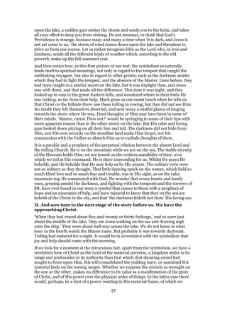 upon the lake, a sudden gust smites the sheets and sends you to the helm, and takes
all your effort to keep you from sinking. Do not murmur, or think that God’s
Providence is strange, because many and many a time when ‘it is dark, and Jesus is
not yet come to us,’ the storm of wind comes down upon the lake and threatens to
drive us from our course. Let us rather recognise Him as the Lord who, in love and
kindness, sends all the different kinds of weather which, according to the old
proverb, make up the full-summed year.
And then notice how, in this first picture of our text, the symbolism so naturally
lends itself to spiritual meanings, not only in regard to the tempest that caught the
unthinking voyagers, but also in regard to other points; such as the darkness amidst
which they had to fight the tempest, and the absence of the Master. Once before, they
had been caught in a similar storm on the lake, but it was daylight then, and Jesus
was with them, and that made all the difference. This time it was night, and they
looked up in vain to the green Eastern hills, and wondered where in their folds He
was lurking, so far from their help. Mark gives us one sweet touch when he tells us
that Christ on the hillside there saw them toiling in rowing, but they did not see Him.
No doubt they felt themselves deserted, and sent many a wistful glance of longing
towards the shore where He was. Hard thoughts of Him may have been in some of
their minds. ‘Master, carest Thou not?’ would be springing to some of their lips with
more apparent reason than in the other storm on the lake. But His calm and loving
gaze looked down pitying on all their fear and toil. The darkness did not hide from
Him, nor His own security on the steadfast land make Him forget, nor his
communion with the Father so absorb Him as to exclude thoughts of them.
It is a parable and a prophecy of the perpetual relation between the absent Lord and
the toiling Church. He is on the mountain while we are on the sea. The stable eternity
of the Heavens holds Him; we are tossed on the restless mutability of time, over
which we toil at His command. He is there interceding for us. Whilst He prays He
beholds, and He beholds that He may help us by His prayer. The solitary crew were
not so solitary as they thought. That little dancing speck on the waters, which held so
much blind love and so much fear and trouble, was in His sight, as on the calm
mountain-top He communed with God. No wonder that weary hearts and lonely
ones, groping amidst the darkness, and fighting with the tempests and the sorrows of
lift, have ever found in our story a symbol that comes to them with a prophecy of
hope and an assurance of help, and have rejoiced to know that they on the sea are
beheld of the Christ in the sky, and that ‘the darkness hideth not from’ His loving eye.
II. And now turn to the next stage of the story before us. We have the
approaching Christ.
‘When they had rowed about five-and-twenty or thirty furlongs,’ and so were just
about the middle of the lake, ‘they see Jesus walking on the sea and drawing nigh
unto the ship.’ They were about half-way across the lake. We do not know at what
hour in the fourth watch the Master came. But probably it was towards daybreak.
Toiling had endured for a night. It would be in accordance with the symbolism that
joy and help should come with the morning.
If we look for a moment at the miraculous fact, apart from the symbolism, we have a
revelation here of Christ as the Lord of the material universe, a kingdom wider in its
range and profounder in its authority than that which that shouting crowd had
sought to force upon Him. His will consolidated the yielding wave, or sustained His
material body on the tossing surges. Whether we suppose the miracle as wrought on
the one or the other, makes no difference to its value as a manifestation of the glory
of Christ, and of His power over the physical order of things. In the latter case there
would, perhaps, be a hint of a power residing in His material frame, of which we
97
 