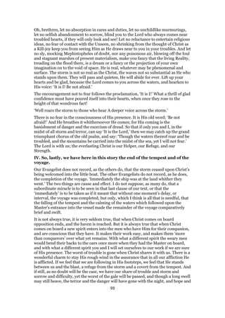 Oh, brethren, let no absorption in cares and duties, let no unchildlike murmurings,
let no selfish abandonment to sorrow, blind you to the Lord who always comes near
troubled hearts, if they will only look and see! Let no reluctance to entertain religious
ideas, no fear of contact with the Unseen, no shrinking from the thought of Christ as
a Kill-joy keep you from seeing Him as He draws near to you in your troubles. And let
no sly, mocking Mephistopheles of doubt, nor any poisonous air, blowing off the foul
and stagnant marshes of present materialism, make you fancy that the living Reality,
treading on the flood there, is a dream or a fancy or the projection of your own
imagination on to the void of space. He is real, whatever may be phenomenal and
surface. The storm is not so real as the Christ, the waves not so substantial as He who
stands upon them. They will pass and quieten, He will abide for ever. Lift up your
hearts and be glad, because the Lord comes to you across the waters, and hearken to
His voice: ‘It is I! Be not afraid.’
The encouragement not to fear follows the proclamation, ‘It is I!’ What a thrill of glad
confidence must have poured itself into their hearts, when once they rose to the
height of that wondrous fact!
‘Well roars the storm to those who hear A deeper voice across the storm.’
There is no fear in the consciousness of His presence. It is His old word: ‘Be not
afraid!’ And He breathes it whithersoever He comes; for His coming is the
banishment of danger and the exorcism of dread. So that if only you and I, in the
midst of all storm and terror, can say ‘It is the Lord,’ then we may catch up the grand
triumphant chorus of the old psalm, and say: ‘Though the waters thereof roar and be
troubled, and the mountains be carried into the midst of the sea, yet I will not fear.’
The Lord is with us; the everlasting Christ is our Helper, our Refuge, and our
Strength.
IV. So, lastly, we have here in this story the end of the tempest and of the
voyage.
Our Evangelist does not record, as the others do, that the storm ceased upon Christ’s
being welcomed into the little boat. The other Evangelists do not record, as he does,
the completion of the voyage. ‘Immediately the ship was at the land whither they
went.’ The two things are cause and effect. I do not suppose, as many do, that a
subordinate miracle is to be seen in that last clause of our text, or that the
‘immediately’ is to be taken as if it meant that without one moment’s delay, or
interval, the voyage was completed; but only, which I think is all that is needful, that
the falling of the tempest and the calming of the waters which followed upon the
Master’s entrance into the vessel made the remainder of the voyage comparatively
brief and swift.
It is not always true, it is very seldom true, that when Christ comes on board
opposition ends, and the haven is reached. But it is always true that when Christ
comes on board a new spirit enters into the men who have Him for their companion,
and are conscious that they have. It makes their work easy, and makes them ‘more
than conquerors’ over what yet remains. With what a different spirit the weary men
would bend their backs to the oars once more when they had the Master on board,
and with what a different spirit you and I will set ourselves to our work if we are sure
of His presence. The worst of trouble is gone when Christ shares it with us. There is a
wonderful charm to stay His rough wind in the assurance that in all our affliction He
is afflicted. If we feel that we are following in His footsteps, we feel that He stands
between us and the blast, a refuge from the storm and a covert from the tempest. And
if still, as no doubt will be the case, we have our share of trouble and storm and
sorrow and difficulty, yet the worst of the gale will be passed, and though a long swell
may still heave, the terror and the danger will have gone with the night, and hope and
99
 