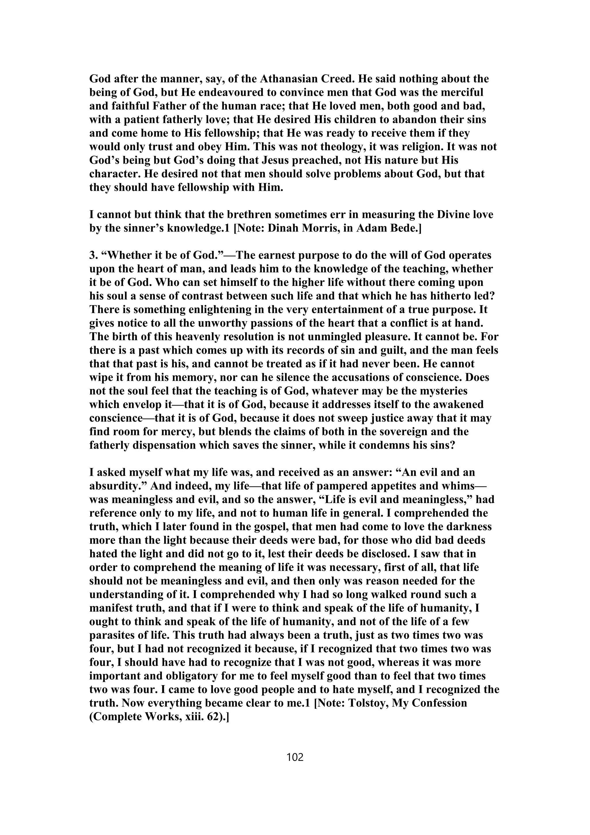 God after the manner, say, of the Athanasian Creed. He said nothing about the
being of God, but He endeavoured to convince men that God was the merciful
and faithful Father of the human race; that He loved men, both good and bad,
with a patient fatherly love; that He desired His children to abandon their sins
and come home to His fellowship; that He was ready to receive them if they
would only trust and obey Him. This was not theology, it was religion. It was not
God’s being but God’s doing that Jesus preached, not His nature but His
character. He desired not that men should solve problems about God, but that
they should have fellowship with Him.
I cannot but think that the brethren sometimes err in measuring the Divine love
by the sinner’s knowledge.1 [Note: Dinah Morris, in Adam Bede.]
3. “Whether it be of God.”—The earnest purpose to do the will of God operates
upon the heart of man, and leads him to the knowledge of the teaching, whether
it be of God. Who can set himself to the higher life without there coming upon
his soul a sense of contrast between such life and that which he has hitherto led?
There is something enlightening in the very entertainment of a true purpose. It
gives notice to all the unworthy passions of the heart that a conflict is at hand.
The birth of this heavenly resolution is not unmingled pleasure. It cannot be. For
there is a past which comes up with its records of sin and guilt, and the man feels
that that past is his, and cannot be treated as if it had never been. He cannot
wipe it from his memory, nor can he silence the accusations of conscience. Does
not the soul feel that the teaching is of God, whatever may be the mysteries
which envelop it—that it is of God, because it addresses itself to the awakened
conscience—that it is of God, because it does not sweep justice away that it may
find room for mercy, but blends the claims of both in the sovereign and the
fatherly dispensation which saves the sinner, while it condemns his sins?
I asked myself what my life was, and received as an answer: “An evil and an
absurdity.” And indeed, my life—that life of pampered appetites and whims—
was meaningless and evil, and so the answer, “Life is evil and meaningless,” had
reference only to my life, and not to human life in general. I comprehended the
truth, which I later found in the gospel, that men had come to love the darkness
more than the light because their deeds were bad, for those who did bad deeds
hated the light and did not go to it, lest their deeds be disclosed. I saw that in
order to comprehend the meaning of life it was necessary, first of all, that life
should not be meaningless and evil, and then only was reason needed for the
understanding of it. I comprehended why I had so long walked round such a
manifest truth, and that if I were to think and speak of the life of humanity, I
ought to think and speak of the life of humanity, and not of the life of a few
parasites of life. This truth had always been a truth, just as two times two was
four, but I had not recognized it because, if I recognized that two times two was
four, I should have had to recognize that I was not good, whereas it was more
important and obligatory for me to feel myself good than to feel that two times
two was four. I came to love good people and to hate myself, and I recognized the
truth. Now everything became clear to me.1 [Note: Tolstoy, My Confession
(Complete Works, xiii. 62).]
102
 