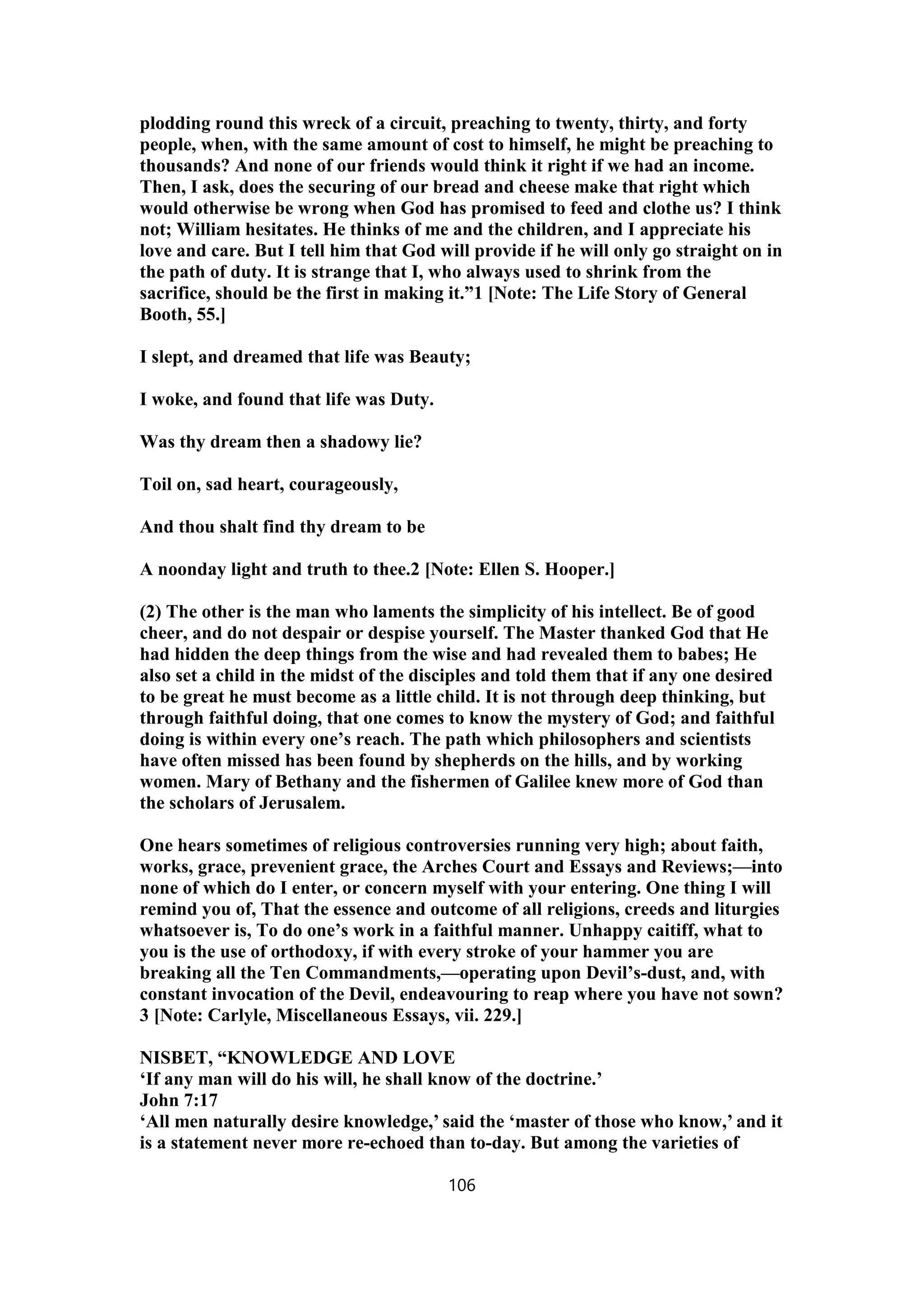 plodding round this wreck of a circuit, preaching to twenty, thirty, and forty
people, when, with the same amount of cost to himself, he might be preaching to
thousands? And none of our friends would think it right if we had an income.
Then, I ask, does the securing of our bread and cheese make that right which
would otherwise be wrong when God has promised to feed and clothe us? I think
not; William hesitates. He thinks of me and the children, and I appreciate his
love and care. But I tell him that God will provide if he will only go straight on in
the path of duty. It is strange that I, who always used to shrink from the
sacrifice, should be the first in making it.”1 [Note: The Life Story of General
Booth, 55.]
I slept, and dreamed that life was Beauty;
I woke, and found that life was Duty.
Was thy dream then a shadowy lie?
Toil on, sad heart, courageously,
And thou shalt find thy dream to be
A noonday light and truth to thee.2 [Note: Ellen S. Hooper.]
(2) The other is the man who laments the simplicity of his intellect. Be of good
cheer, and do not despair or despise yourself. The Master thanked God that He
had hidden the deep things from the wise and had revealed them to babes; He
also set a child in the midst of the disciples and told them that if any one desired
to be great he must become as a little child. It is not through deep thinking, but
through faithful doing, that one comes to know the mystery of God; and faithful
doing is within every one’s reach. The path which philosophers and scientists
have often missed has been found by shepherds on the hills, and by working
women. Mary of Bethany and the fishermen of Galilee knew more of God than
the scholars of Jerusalem.
One hears sometimes of religious controversies running very high; about faith,
works, grace, prevenient grace, the Arches Court and Essays and Reviews;—into
none of which do I enter, or concern myself with your entering. One thing I will
remind you of, That the essence and outcome of all religions, creeds and liturgies
whatsoever is, To do one’s work in a faithful manner. Unhappy caitiff, what to
you is the use of orthodoxy, if with every stroke of your hammer you are
breaking all the Ten Commandments,—operating upon Devil’s-dust, and, with
constant invocation of the Devil, endeavouring to reap where you have not sown?
3 [Note: Carlyle, Miscellaneous Essays, vii. 229.]
NISBET, “KNOWLEDGE AND LOVE
‘If any man will do his will, he shall know of the doctrine.’
John 7:17
‘All men naturally desire knowledge,’ said the ‘master of those who know,’ and it
is a statement never more re-echoed than to-day. But among the varieties of
106
 