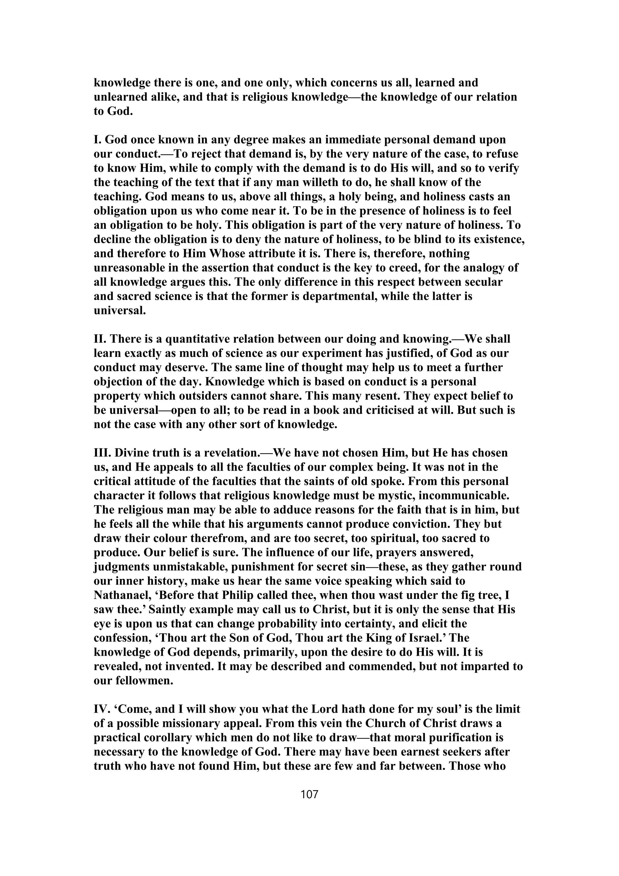 knowledge there is one, and one only, which concerns us all, learned and
unlearned alike, and that is religious knowledge—the knowledge of our relation
to God.
I. God once known in any degree makes an immediate personal demand upon
our conduct.—To reject that demand is, by the very nature of the case, to refuse
to know Him, while to comply with the demand is to do His will, and so to verify
the teaching of the text that if any man willeth to do, he shall know of the
teaching. God means to us, above all things, a holy being, and holiness casts an
obligation upon us who come near it. To be in the presence of holiness is to feel
an obligation to be holy. This obligation is part of the very nature of holiness. To
decline the obligation is to deny the nature of holiness, to be blind to its existence,
and therefore to Him Whose attribute it is. There is, therefore, nothing
unreasonable in the assertion that conduct is the key to creed, for the analogy of
all knowledge argues this. The only difference in this respect between secular
and sacred science is that the former is departmental, while the latter is
universal.
II. There is a quantitative relation between our doing and knowing.—We shall
learn exactly as much of science as our experiment has justified, of God as our
conduct may deserve. The same line of thought may help us to meet a further
objection of the day. Knowledge which is based on conduct is a personal
property which outsiders cannot share. This many resent. They expect belief to
be universal—open to all; to be read in a book and criticised at will. But such is
not the case with any other sort of knowledge.
III. Divine truth is a revelation.—We have not chosen Him, but He has chosen
us, and He appeals to all the faculties of our complex being. It was not in the
critical attitude of the faculties that the saints of old spoke. From this personal
character it follows that religious knowledge must be mystic, incommunicable.
The religious man may be able to adduce reasons for the faith that is in him, but
he feels all the while that his arguments cannot produce conviction. They but
draw their colour therefrom, and are too secret, too spiritual, too sacred to
produce. Our belief is sure. The influence of our life, prayers answered,
judgments unmistakable, punishment for secret sin—these, as they gather round
our inner history, make us hear the same voice speaking which said to
Nathanael, ‘Before that Philip called thee, when thou wast under the fig tree, I
saw thee.’ Saintly example may call us to Christ, but it is only the sense that His
eye is upon us that can change probability into certainty, and elicit the
confession, ‘Thou art the Son of God, Thou art the King of Israel.’ The
knowledge of God depends, primarily, upon the desire to do His will. It is
revealed, not invented. It may be described and commended, but not imparted to
our fellowmen.
IV. ‘Come, and I will show you what the Lord hath done for my soul’ is the limit
of a possible missionary appeal. From this vein the Church of Christ draws a
practical corollary which men do not like to draw—that moral purification is
necessary to the knowledge of God. There may have been earnest seekers after
truth who have not found Him, but these are few and far between. Those who
107
 