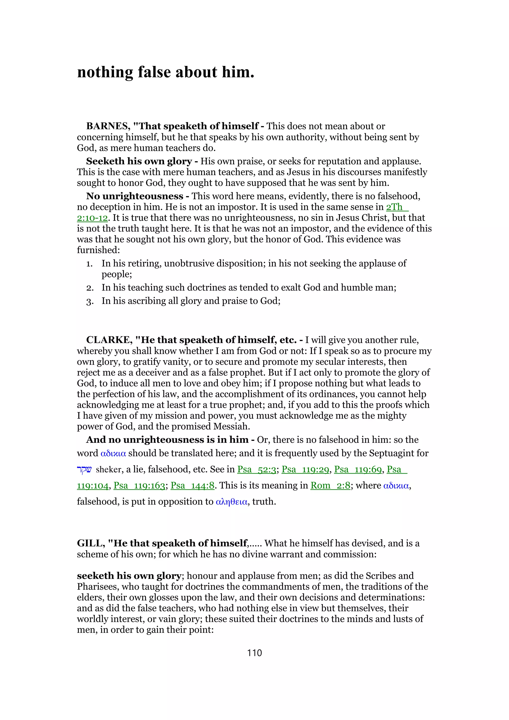nothing false about him.
BARNES, "That speaketh of himself - This does not mean about or
concerning himself, but he that speaks by his own authority, without being sent by
God, as mere human teachers do.
Seeketh his own glory - His own praise, or seeks for reputation and applause.
This is the case with mere human teachers, and as Jesus in his discourses manifestly
sought to honor God, they ought to have supposed that he was sent by him.
No unrighteousness - This word here means, evidently, there is no falsehood,
no deception in him. He is not an impostor. It is used in the same sense in 2Th_
2:10-12. It is true that there was no unrighteousness, no sin in Jesus Christ, but that
is not the truth taught here. It is that he was not an impostor, and the evidence of this
was that he sought not his own glory, but the honor of God. This evidence was
furnished:
1. In his retiring, unobtrusive disposition; in his not seeking the applause of
people;
2. In his teaching such doctrines as tended to exalt God and humble man;
3. In his ascribing all glory and praise to God;
CLARKE, "He that speaketh of himself, etc. - I will give you another rule,
whereby you shall know whether I am from God or not: If I speak so as to procure my
own glory, to gratify vanity, or to secure and promote my secular interests, then
reject me as a deceiver and as a false prophet. But if I act only to promote the glory of
God, to induce all men to love and obey him; if I propose nothing but what leads to
the perfection of his law, and the accomplishment of its ordinances, you cannot help
acknowledging me at least for a true prophet; and, if you add to this the proofs which
I have given of my mission and power, you must acknowledge me as the mighty
power of God, and the promised Messiah.
And no unrighteousness is in him - Or, there is no falsehood in him: so the
word αδικια should be translated here; and it is frequently used by the Septuagint for
‫שקר‬ sheker, a lie, falsehood, etc. See in Psa_52:3; Psa_119:29, Psa_119:69, Psa_
119:104, Psa_119:163; Psa_144:8. This is its meaning in Rom_2:8; where αδικια,
falsehood, is put in opposition to αληθεια, truth.
GILL, "He that speaketh of himself,..... What he himself has devised, and is a
scheme of his own; for which he has no divine warrant and commission:
seeketh his own glory; honour and applause from men; as did the Scribes and
Pharisees, who taught for doctrines the commandments of men, the traditions of the
elders, their own glosses upon the law, and their own decisions and determinations:
and as did the false teachers, who had nothing else in view but themselves, their
worldly interest, or vain glory; these suited their doctrines to the minds and lusts of
men, in order to gain their point:
110
 