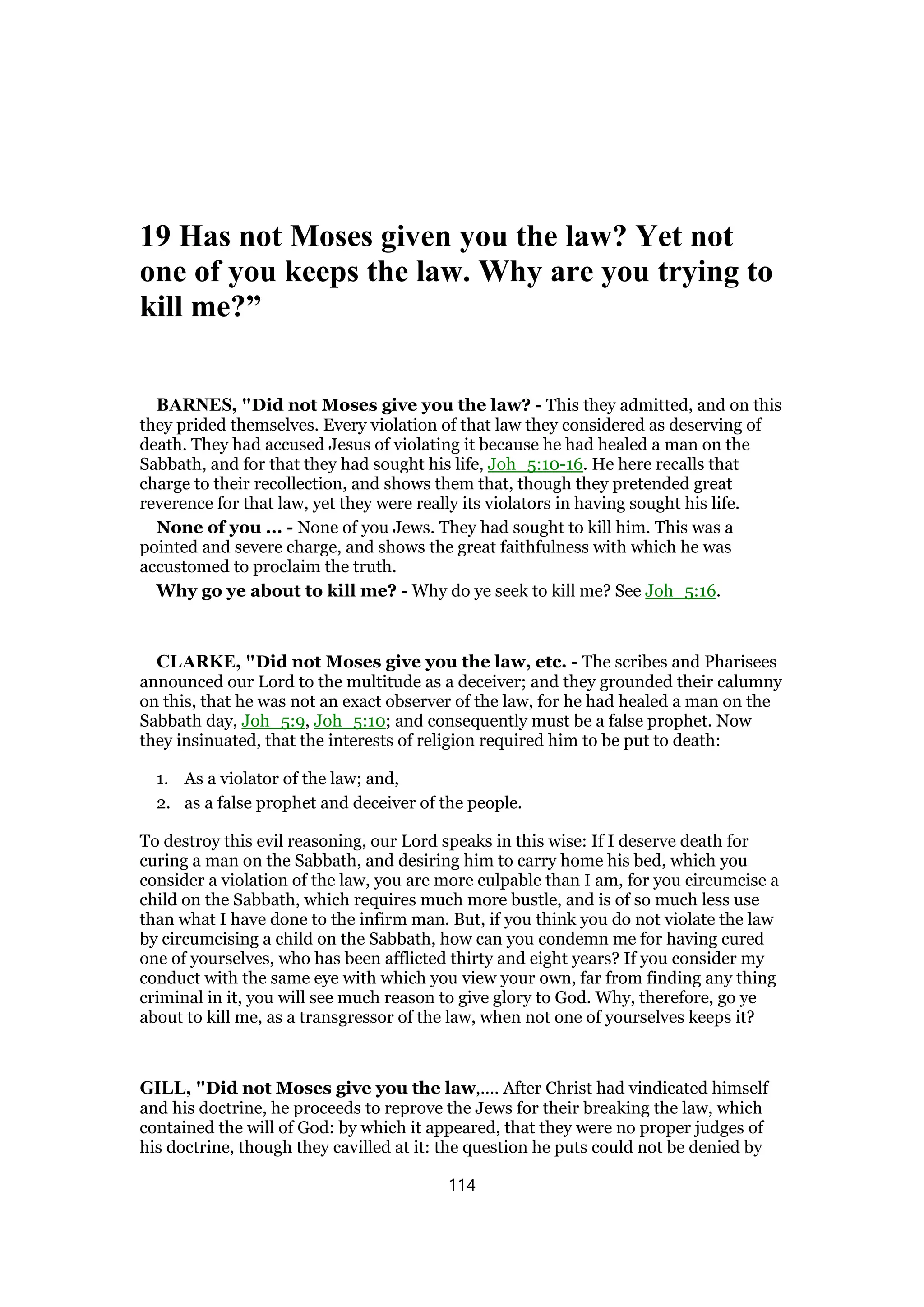 19 Has not Moses given you the law? Yet not
one of you keeps the law. Why are you trying to
kill me?”
BARNES, "Did not Moses give you the law? - This they admitted, and on this
they prided themselves. Every violation of that law they considered as deserving of
death. They had accused Jesus of violating it because he had healed a man on the
Sabbath, and for that they had sought his life, Joh_5:10-16. He here recalls that
charge to their recollection, and shows them that, though they pretended great
reverence for that law, yet they were really its violators in having sought his life.
None of you ... - None of you Jews. They had sought to kill him. This was a
pointed and severe charge, and shows the great faithfulness with which he was
accustomed to proclaim the truth.
Why go ye about to kill me? - Why do ye seek to kill me? See Joh_5:16.
CLARKE, "Did not Moses give you the law, etc. - The scribes and Pharisees
announced our Lord to the multitude as a deceiver; and they grounded their calumny
on this, that he was not an exact observer of the law, for he had healed a man on the
Sabbath day, Joh_5:9, Joh_5:10; and consequently must be a false prophet. Now
they insinuated, that the interests of religion required him to be put to death:
1. As a violator of the law; and,
2. as a false prophet and deceiver of the people.
To destroy this evil reasoning, our Lord speaks in this wise: If I deserve death for
curing a man on the Sabbath, and desiring him to carry home his bed, which you
consider a violation of the law, you are more culpable than I am, for you circumcise a
child on the Sabbath, which requires much more bustle, and is of so much less use
than what I have done to the infirm man. But, if you think you do not violate the law
by circumcising a child on the Sabbath, how can you condemn me for having cured
one of yourselves, who has been afflicted thirty and eight years? If you consider my
conduct with the same eye with which you view your own, far from finding any thing
criminal in it, you will see much reason to give glory to God. Why, therefore, go ye
about to kill me, as a transgressor of the law, when not one of yourselves keeps it?
GILL, "Did not Moses give you the law,.... After Christ had vindicated himself
and his doctrine, he proceeds to reprove the Jews for their breaking the law, which
contained the will of God: by which it appeared, that they were no proper judges of
his doctrine, though they cavilled at it: the question he puts could not be denied by
114
 