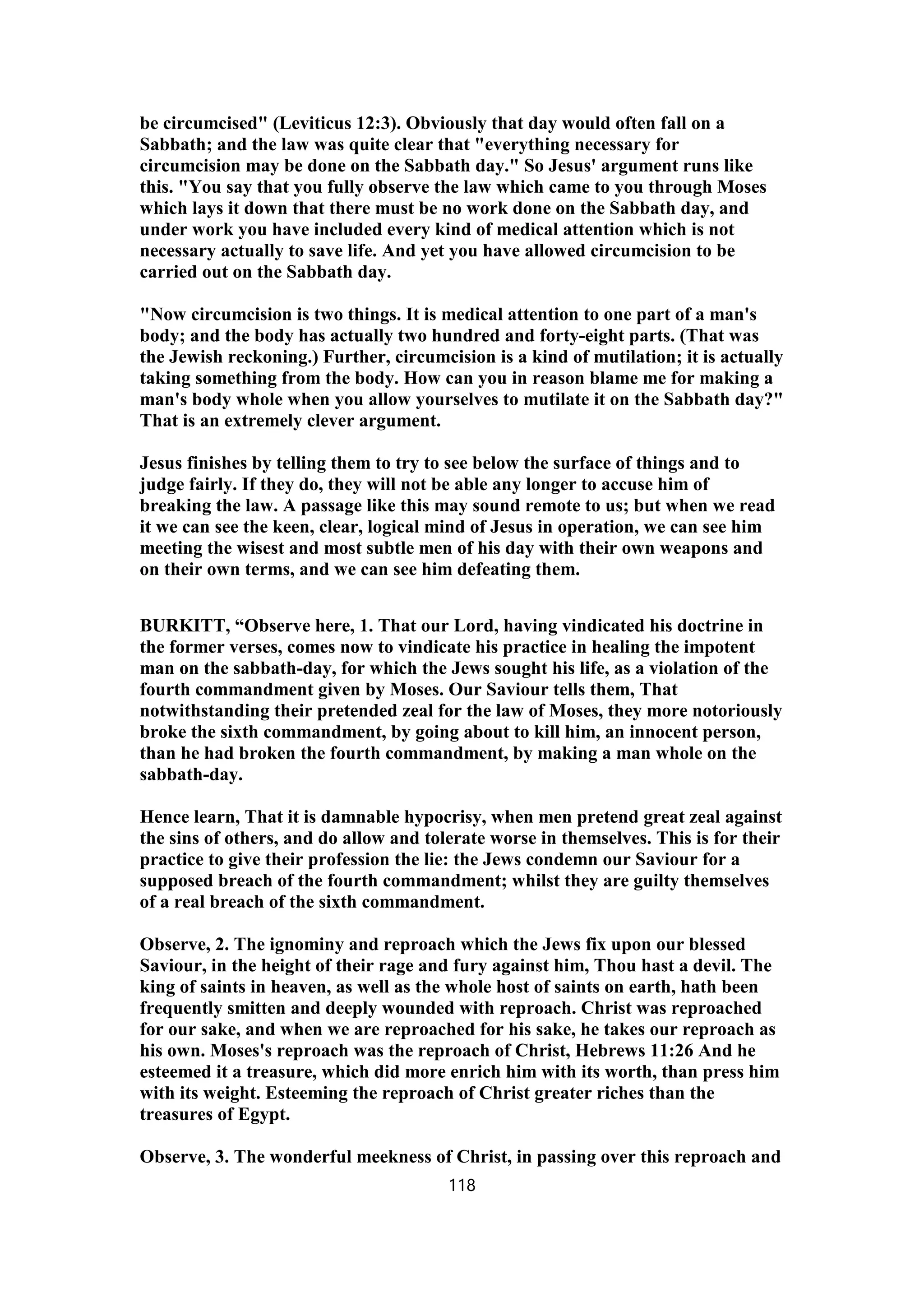 be circumcised" (Leviticus 12:3). Obviously that day would often fall on a
Sabbath; and the law was quite clear that "everything necessary for
circumcision may be done on the Sabbath day." So Jesus' argument runs like
this. "You say that you fully observe the law which came to you through Moses
which lays it down that there must be no work done on the Sabbath day, and
under work you have included every kind of medical attention which is not
necessary actually to save life. And yet you have allowed circumcision to be
carried out on the Sabbath day.
"Now circumcision is two things. It is medical attention to one part of a man's
body; and the body has actually two hundred and forty-eight parts. (That was
the Jewish reckoning.) Further, circumcision is a kind of mutilation; it is actually
taking something from the body. How can you in reason blame me for making a
man's body whole when you allow yourselves to mutilate it on the Sabbath day?"
That is an extremely clever argument.
Jesus finishes by telling them to try to see below the surface of things and to
judge fairly. If they do, they will not be able any longer to accuse him of
breaking the law. A passage like this may sound remote to us; but when we read
it we can see the keen, clear, logical mind of Jesus in operation, we can see him
meeting the wisest and most subtle men of his day with their own weapons and
on their own terms, and we can see him defeating them.
BURKITT, “Observe here, 1. That our Lord, having vindicated his doctrine in
the former verses, comes now to vindicate his practice in healing the impotent
man on the sabbath-day, for which the Jews sought his life, as a violation of the
fourth commandment given by Moses. Our Saviour tells them, That
notwithstanding their pretended zeal for the law of Moses, they more notoriously
broke the sixth commandment, by going about to kill him, an innocent person,
than he had broken the fourth commandment, by making a man whole on the
sabbath-day.
Hence learn, That it is damnable hypocrisy, when men pretend great zeal against
the sins of others, and do allow and tolerate worse in themselves. This is for their
practice to give their profession the lie: the Jews condemn our Saviour for a
supposed breach of the fourth commandment; whilst they are guilty themselves
of a real breach of the sixth commandment.
Observe, 2. The ignominy and reproach which the Jews fix upon our blessed
Saviour, in the height of their rage and fury against him, Thou hast a devil. The
king of saints in heaven, as well as the whole host of saints on earth, hath been
frequently smitten and deeply wounded with reproach. Christ was reproached
for our sake, and when we are reproached for his sake, he takes our reproach as
his own. Moses's reproach was the reproach of Christ, Hebrews 11:26 And he
esteemed it a treasure, which did more enrich him with its worth, than press him
with its weight. Esteeming the reproach of Christ greater riches than the
treasures of Egypt.
Observe, 3. The wonderful meekness of Christ, in passing over this reproach and
118
 