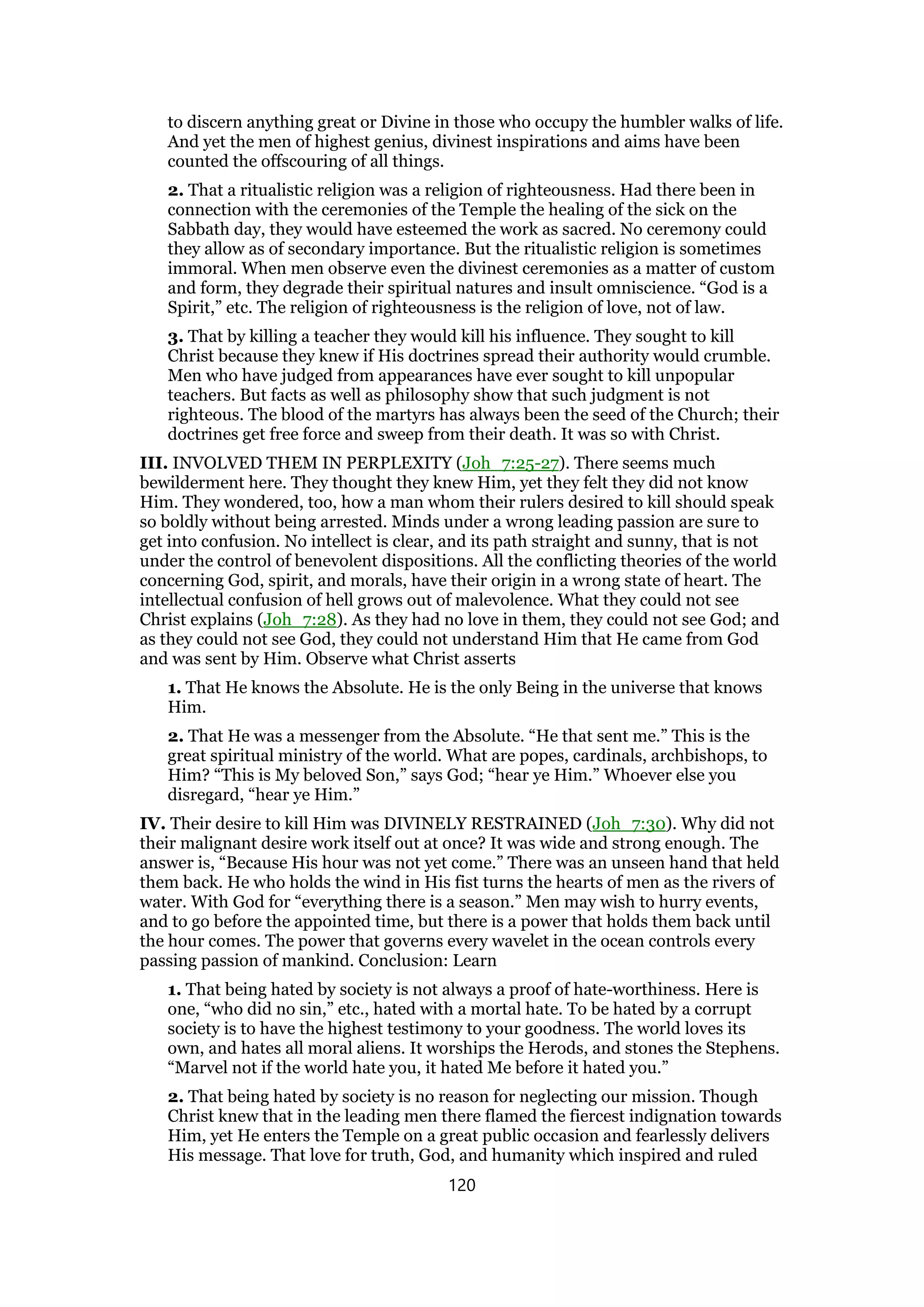 to discern anything great or Divine in those who occupy the humbler walks of life.
And yet the men of highest genius, divinest inspirations and aims have been
counted the offscouring of all things.
2. That a ritualistic religion was a religion of righteousness. Had there been in
connection with the ceremonies of the Temple the healing of the sick on the
Sabbath day, they would have esteemed the work as sacred. No ceremony could
they allow as of secondary importance. But the ritualistic religion is sometimes
immoral. When men observe even the divinest ceremonies as a matter of custom
and form, they degrade their spiritual natures and insult omniscience. “God is a
Spirit,” etc. The religion of righteousness is the religion of love, not of law.
3. That by killing a teacher they would kill his influence. They sought to kill
Christ because they knew if His doctrines spread their authority would crumble.
Men who have judged from appearances have ever sought to kill unpopular
teachers. But facts as well as philosophy show that such judgment is not
righteous. The blood of the martyrs has always been the seed of the Church; their
doctrines get free force and sweep from their death. It was so with Christ.
III. INVOLVED THEM IN PERPLEXITY (Joh_7:25-27). There seems much
bewilderment here. They thought they knew Him, yet they felt they did not know
Him. They wondered, too, how a man whom their rulers desired to kill should speak
so boldly without being arrested. Minds under a wrong leading passion are sure to
get into confusion. No intellect is clear, and its path straight and sunny, that is not
under the control of benevolent dispositions. All the conflicting theories of the world
concerning God, spirit, and morals, have their origin in a wrong state of heart. The
intellectual confusion of hell grows out of malevolence. What they could not see
Christ explains (Joh_7:28). As they had no love in them, they could not see God; and
as they could not see God, they could not understand Him that He came from God
and was sent by Him. Observe what Christ asserts
1. That He knows the Absolute. He is the only Being in the universe that knows
Him.
2. That He was a messenger from the Absolute. “He that sent me.” This is the
great spiritual ministry of the world. What are popes, cardinals, archbishops, to
Him? “This is My beloved Son,” says God; “hear ye Him.” Whoever else you
disregard, “hear ye Him.”
IV. Their desire to kill Him was DIVINELY RESTRAINED (Joh_7:30). Why did not
their malignant desire work itself out at once? It was wide and strong enough. The
answer is, “Because His hour was not yet come.” There was an unseen hand that held
them back. He who holds the wind in His fist turns the hearts of men as the rivers of
water. With God for “everything there is a season.” Men may wish to hurry events,
and to go before the appointed time, but there is a power that holds them back until
the hour comes. The power that governs every wavelet in the ocean controls every
passing passion of mankind. Conclusion: Learn
1. That being hated by society is not always a proof of hate-worthiness. Here is
one, “who did no sin,” etc., hated with a mortal hate. To be hated by a corrupt
society is to have the highest testimony to your goodness. The world loves its
own, and hates all moral aliens. It worships the Herods, and stones the Stephens.
“Marvel not if the world hate you, it hated Me before it hated you.”
2. That being hated by society is no reason for neglecting our mission. Though
Christ knew that in the leading men there flamed the fiercest indignation towards
Him, yet He enters the Temple on a great public occasion and fearlessly delivers
His message. That love for truth, God, and humanity which inspired and ruled
120
 