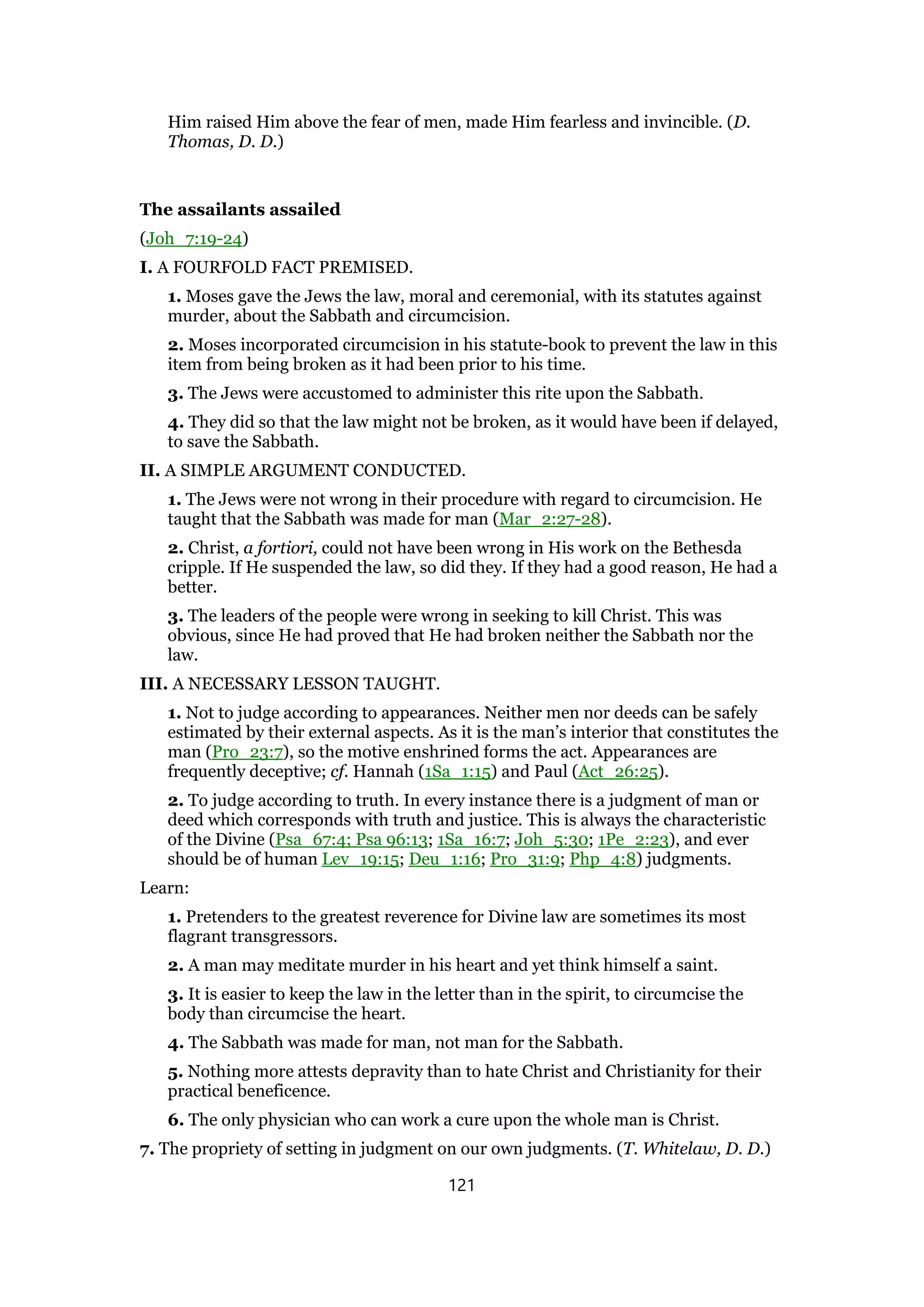 Him raised Him above the fear of men, made Him fearless and invincible. (D.
Thomas, D. D.)
The assailants assailed
(Joh_7:19-24)
I. A FOURFOLD FACT PREMISED.
1. Moses gave the Jews the law, moral and ceremonial, with its statutes against
murder, about the Sabbath and circumcision.
2. Moses incorporated circumcision in his statute-book to prevent the law in this
item from being broken as it had been prior to his time.
3. The Jews were accustomed to administer this rite upon the Sabbath.
4. They did so that the law might not be broken, as it would have been if delayed,
to save the Sabbath.
II. A SIMPLE ARGUMENT CONDUCTED.
1. The Jews were not wrong in their procedure with regard to circumcision. He
taught that the Sabbath was made for man (Mar_2:27-28).
2. Christ, a fortiori, could not have been wrong in His work on the Bethesda
cripple. If He suspended the law, so did they. If they had a good reason, He had a
better.
3. The leaders of the people were wrong in seeking to kill Christ. This was
obvious, since He had proved that He had broken neither the Sabbath nor the
law.
III. A NECESSARY LESSON TAUGHT.
1. Not to judge according to appearances. Neither men nor deeds can be safely
estimated by their external aspects. As it is the man’s interior that constitutes the
man (Pro_23:7), so the motive enshrined forms the act. Appearances are
frequently deceptive; cf. Hannah (1Sa_1:15) and Paul (Act_26:25).
2. To judge according to truth. In every instance there is a judgment of man or
deed which corresponds with truth and justice. This is always the characteristic
of the Divine (Psa_67:4; Psa 96:13; 1Sa_16:7; Joh_5:30; 1Pe_2:23), and ever
should be of human Lev_19:15; Deu_1:16; Pro_31:9; Php_4:8) judgments.
Learn:
1. Pretenders to the greatest reverence for Divine law are sometimes its most
flagrant transgressors.
2. A man may meditate murder in his heart and yet think himself a saint.
3. It is easier to keep the law in the letter than in the spirit, to circumcise the
body than circumcise the heart.
4. The Sabbath was made for man, not man for the Sabbath.
5. Nothing more attests depravity than to hate Christ and Christianity for their
practical beneficence.
6. The only physician who can work a cure upon the whole man is Christ.
7. The propriety of setting in judgment on our own judgments. (T. Whitelaw, D. D.)
121
 