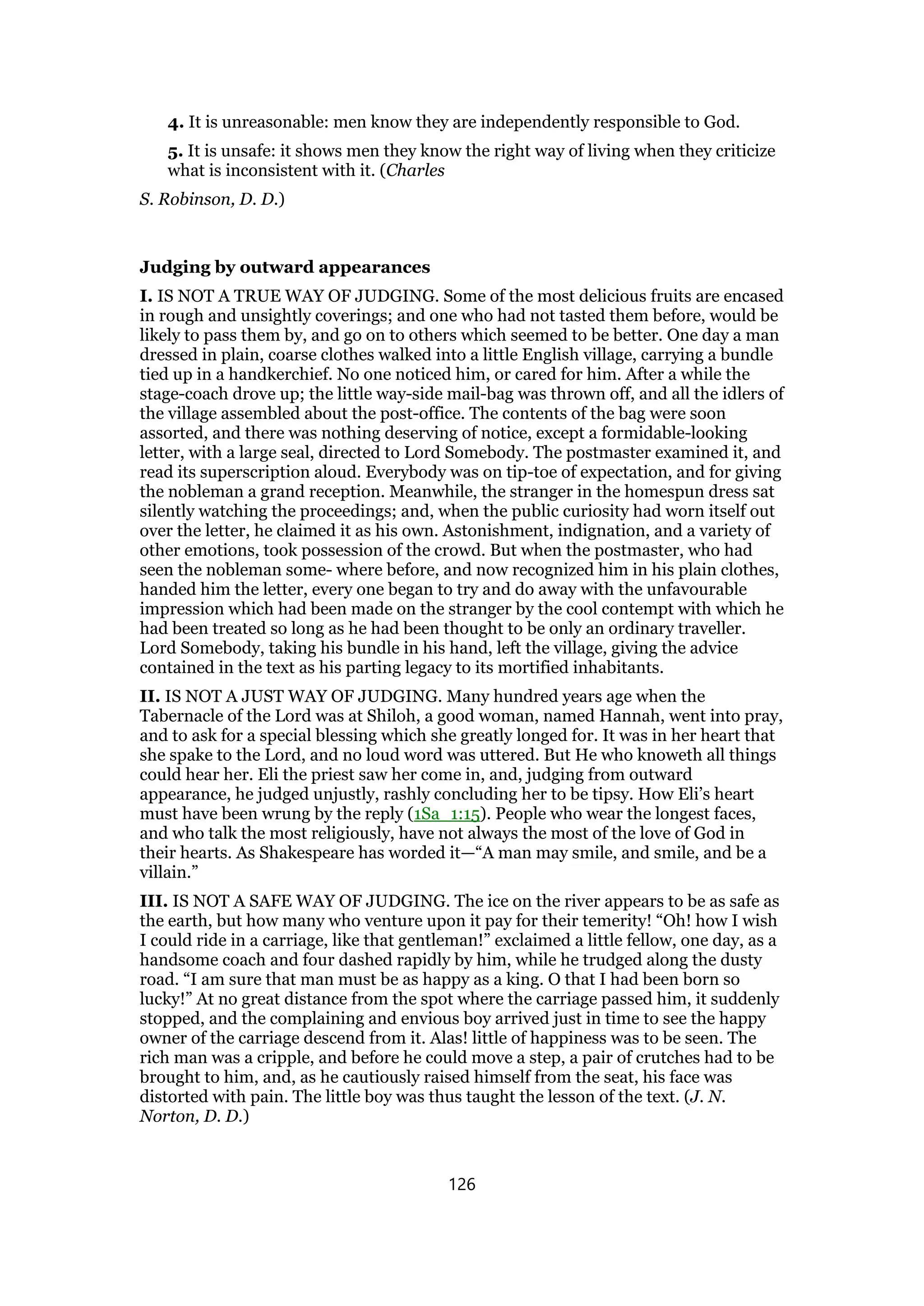4. It is unreasonable: men know they are independently responsible to God.
5. It is unsafe: it shows men they know the right way of living when they criticize
what is inconsistent with it. (Charles
S. Robinson, D. D.)
Judging by outward appearances
I. IS NOT A TRUE WAY OF JUDGING. Some of the most delicious fruits are encased
in rough and unsightly coverings; and one who had not tasted them before, would be
likely to pass them by, and go on to others which seemed to be better. One day a man
dressed in plain, coarse clothes walked into a little English village, carrying a bundle
tied up in a handkerchief. No one noticed him, or cared for him. After a while the
stage-coach drove up; the little way-side mail-bag was thrown off, and all the idlers of
the village assembled about the post-office. The contents of the bag were soon
assorted, and there was nothing deserving of notice, except a formidable-looking
letter, with a large seal, directed to Lord Somebody. The postmaster examined it, and
read its superscription aloud. Everybody was on tip-toe of expectation, and for giving
the nobleman a grand reception. Meanwhile, the stranger in the homespun dress sat
silently watching the proceedings; and, when the public curiosity had worn itself out
over the letter, he claimed it as his own. Astonishment, indignation, and a variety of
other emotions, took possession of the crowd. But when the postmaster, who had
seen the nobleman some- where before, and now recognized him in his plain clothes,
handed him the letter, every one began to try and do away with the unfavourable
impression which had been made on the stranger by the cool contempt with which he
had been treated so long as he had been thought to be only an ordinary traveller.
Lord Somebody, taking his bundle in his hand, left the village, giving the advice
contained in the text as his parting legacy to its mortified inhabitants.
II. IS NOT A JUST WAY OF JUDGING. Many hundred years age when the
Tabernacle of the Lord was at Shiloh, a good woman, named Hannah, went into pray,
and to ask for a special blessing which she greatly longed for. It was in her heart that
she spake to the Lord, and no loud word was uttered. But He who knoweth all things
could hear her. Eli the priest saw her come in, and, judging from outward
appearance, he judged unjustly, rashly concluding her to be tipsy. How Eli’s heart
must have been wrung by the reply (1Sa_1:15). People who wear the longest faces,
and who talk the most religiously, have not always the most of the love of God in
their hearts. As Shakespeare has worded it—“A man may smile, and smile, and be a
villain.”
III. IS NOT A SAFE WAY OF JUDGING. The ice on the river appears to be as safe as
the earth, but how many who venture upon it pay for their temerity! “Oh! how I wish
I could ride in a carriage, like that gentleman!” exclaimed a little fellow, one day, as a
handsome coach and four dashed rapidly by him, while he trudged along the dusty
road. “I am sure that man must be as happy as a king. O that I had been born so
lucky!” At no great distance from the spot where the carriage passed him, it suddenly
stopped, and the complaining and envious boy arrived just in time to see the happy
owner of the carriage descend from it. Alas! little of happiness was to be seen. The
rich man was a cripple, and before he could move a step, a pair of crutches had to be
brought to him, and, as he cautiously raised himself from the seat, his face was
distorted with pain. The little boy was thus taught the lesson of the text. (J. N.
Norton, D. D.)
126
 