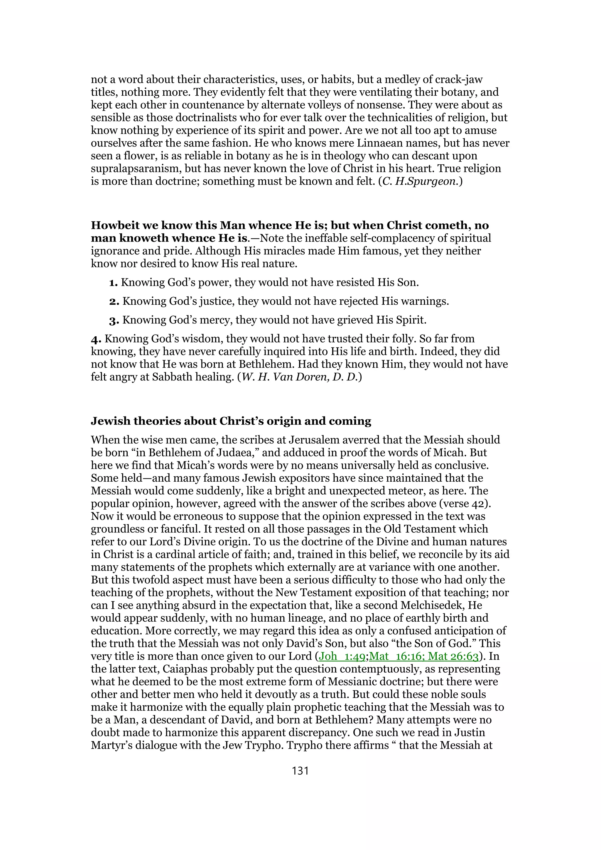 not a word about their characteristics, uses, or habits, but a medley of crack-jaw
titles, nothing more. They evidently felt that they were ventilating their botany, and
kept each other in countenance by alternate volleys of nonsense. They were about as
sensible as those doctrinalists who for ever talk over the technicalities of religion, but
know nothing by experience of its spirit and power. Are we not all too apt to amuse
ourselves after the same fashion. He who knows mere Linnaean names, but has never
seen a flower, is as reliable in botany as he is in theology who can descant upon
supralapsaranism, but has never known the love of Christ in his heart. True religion
is more than doctrine; something must be known and felt. (C. H.Spurgeon.)
Howbeit we know this Man whence He is; but when Christ cometh, no
man knoweth whence He is.—Note the ineffable self-complacency of spiritual
ignorance and pride. Although His miracles made Him famous, yet they neither
know nor desired to know His real nature.
1. Knowing God’s power, they would not have resisted His Son.
2. Knowing God’s justice, they would not have rejected His warnings.
3. Knowing God’s mercy, they would not have grieved His Spirit.
4. Knowing God’s wisdom, they would not have trusted their folly. So far from
knowing, they have never carefully inquired into His life and birth. Indeed, they did
not know that He was born at Bethlehem. Had they known Him, they would not have
felt angry at Sabbath healing. (W. H. Van Doren, D. D.)
Jewish theories about Christ’s origin and coming
When the wise men came, the scribes at Jerusalem averred that the Messiah should
be born “in Bethlehem of Judaea,” and adduced in proof the words of Micah. But
here we find that Micah’s words were by no means universally held as conclusive.
Some held—and many famous Jewish expositors have since maintained that the
Messiah would come suddenly, like a bright and unexpected meteor, as here. The
popular opinion, however, agreed with the answer of the scribes above (verse 42).
Now it would be erroneous to suppose that the opinion expressed in the text was
groundless or fanciful. It rested on all those passages in the Old Testament which
refer to our Lord’s Divine origin. To us the doctrine of the Divine and human natures
in Christ is a cardinal article of faith; and, trained in this belief, we reconcile by its aid
many statements of the prophets which externally are at variance with one another.
But this twofold aspect must have been a serious difficulty to those who had only the
teaching of the prophets, without the New Testament exposition of that teaching; nor
can I see anything absurd in the expectation that, like a second Melchisedek, He
would appear suddenly, with no human lineage, and no place of earthly birth and
education. More correctly, we may regard this idea as only a confused anticipation of
the truth that the Messiah was not only David’s Son, but also “the Son of God.” This
very title is more than once given to our Lord (Joh_1:49;Mat_16:16; Mat 26:63). In
the latter text, Caiaphas probably put the question contemptuously, as representing
what he deemed to be the most extreme form of Messianic doctrine; but there were
other and better men who held it devoutly as a truth. But could these noble souls
make it harmonize with the equally plain prophetic teaching that the Messiah was to
be a Man, a descendant of David, and born at Bethlehem? Many attempts were no
doubt made to harmonize this apparent discrepancy. One such we read in Justin
Martyr’s dialogue with the Jew Trypho. Trypho there affirms “ that the Messiah at
131
 