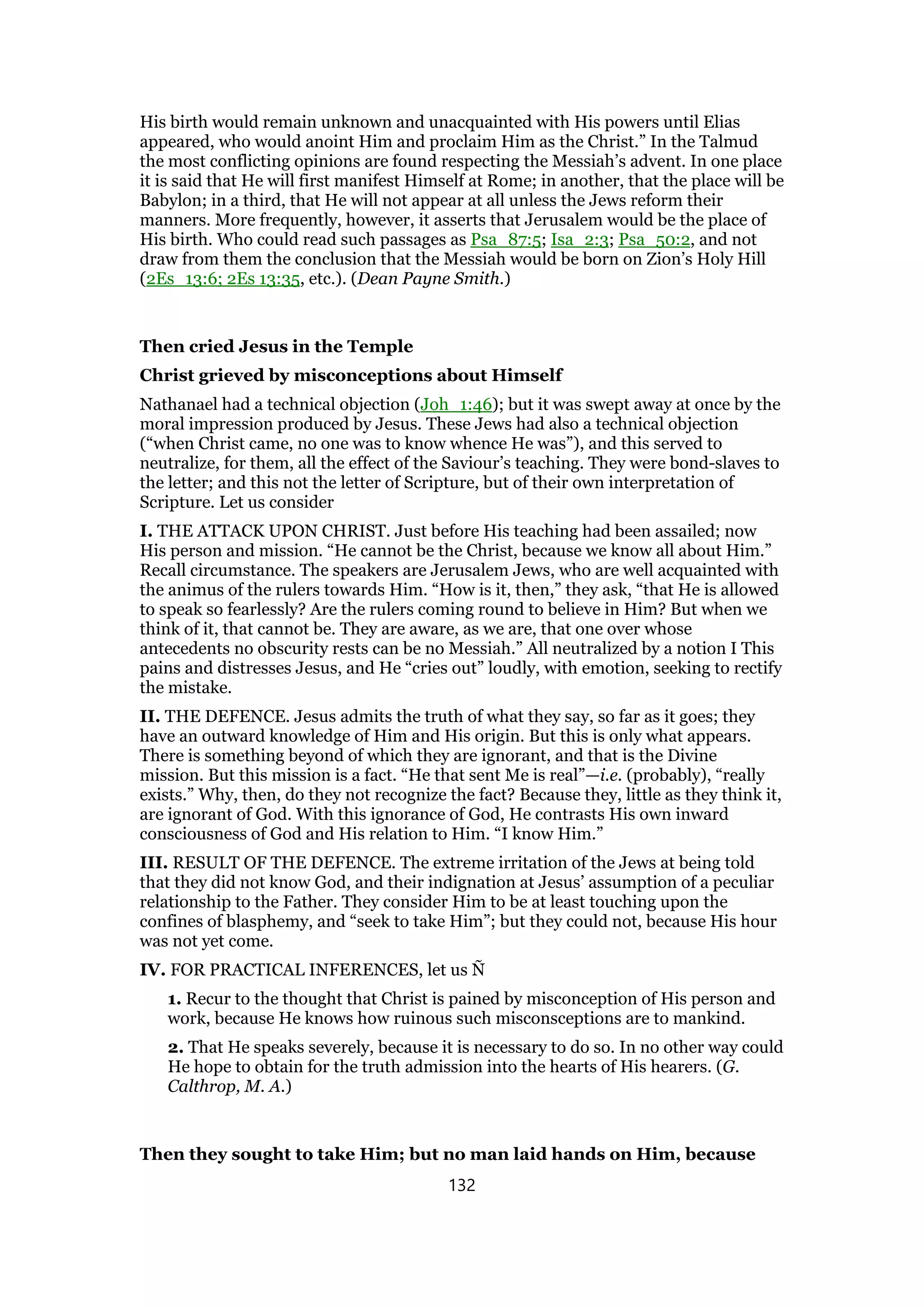 His birth would remain unknown and unacquainted with His powers until Elias
appeared, who would anoint Him and proclaim Him as the Christ.” In the Talmud
the most conflicting opinions are found respecting the Messiah’s advent. In one place
it is said that He will first manifest Himself at Rome; in another, that the place will be
Babylon; in a third, that He will not appear at all unless the Jews reform their
manners. More frequently, however, it asserts that Jerusalem would be the place of
His birth. Who could read such passages as Psa_87:5; Isa_2:3; Psa_50:2, and not
draw from them the conclusion that the Messiah would be born on Zion’s Holy Hill
(2Es_13:6; 2Es 13:35, etc.). (Dean Payne Smith.)
Then cried Jesus in the Temple
Christ grieved by misconceptions about Himself
Nathanael had a technical objection (Joh_1:46); but it was swept away at once by the
moral impression produced by Jesus. These Jews had also a technical objection
(“when Christ came, no one was to know whence He was”), and this served to
neutralize, for them, all the effect of the Saviour’s teaching. They were bond-slaves to
the letter; and this not the letter of Scripture, but of their own interpretation of
Scripture. Let us consider
I. THE ATTACK UPON CHRIST. Just before His teaching had been assailed; now
His person and mission. “He cannot be the Christ, because we know all about Him.”
Recall circumstance. The speakers are Jerusalem Jews, who are well acquainted with
the animus of the rulers towards Him. “How is it, then,” they ask, “that He is allowed
to speak so fearlessly? Are the rulers coming round to believe in Him? But when we
think of it, that cannot be. They are aware, as we are, that one over whose
antecedents no obscurity rests can be no Messiah.” All neutralized by a notion I This
pains and distresses Jesus, and He “cries out” loudly, with emotion, seeking to rectify
the mistake.
II. THE DEFENCE. Jesus admits the truth of what they say, so far as it goes; they
have an outward knowledge of Him and His origin. But this is only what appears.
There is something beyond of which they are ignorant, and that is the Divine
mission. But this mission is a fact. “He that sent Me is real”—i.e. (probably), “really
exists.” Why, then, do they not recognize the fact? Because they, little as they think it,
are ignorant of God. With this ignorance of God, He contrasts His own inward
consciousness of God and His relation to Him. “I know Him.”
III. RESULT OF THE DEFENCE. The extreme irritation of the Jews at being told
that they did not know God, and their indignation at Jesus’ assumption of a peculiar
relationship to the Father. They consider Him to be at least touching upon the
confines of blasphemy, and “seek to take Him”; but they could not, because His hour
was not yet come.
IV. FOR PRACTICAL INFERENCES, let us Ñ
1. Recur to the thought that Christ is pained by misconception of His person and
work, because He knows how ruinous such misconsceptions are to mankind.
2. That He speaks severely, because it is necessary to do so. In no other way could
He hope to obtain for the truth admission into the hearts of His hearers. (G.
Calthrop, M. A.)
Then they sought to take Him; but no man laid hands on Him, because
132
 