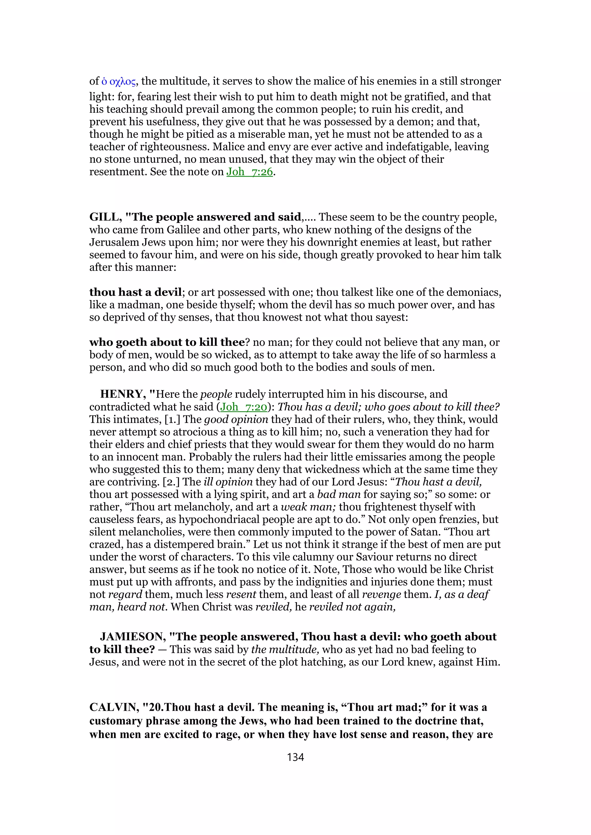 of ᆇ οχλος, the multitude, it serves to show the malice of his enemies in a still stronger
light: for, fearing lest their wish to put him to death might not be gratified, and that
his teaching should prevail among the common people; to ruin his credit, and
prevent his usefulness, they give out that he was possessed by a demon; and that,
though he might be pitied as a miserable man, yet he must not be attended to as a
teacher of righteousness. Malice and envy are ever active and indefatigable, leaving
no stone unturned, no mean unused, that they may win the object of their
resentment. See the note on Joh_7:26.
GILL, "The people answered and said,.... These seem to be the country people,
who came from Galilee and other parts, who knew nothing of the designs of the
Jerusalem Jews upon him; nor were they his downright enemies at least, but rather
seemed to favour him, and were on his side, though greatly provoked to hear him talk
after this manner:
thou hast a devil; or art possessed with one; thou talkest like one of the demoniacs,
like a madman, one beside thyself; whom the devil has so much power over, and has
so deprived of thy senses, that thou knowest not what thou sayest:
who goeth about to kill thee? no man; for they could not believe that any man, or
body of men, would be so wicked, as to attempt to take away the life of so harmless a
person, and who did so much good both to the bodies and souls of men.
HENRY, "Here the people rudely interrupted him in his discourse, and
contradicted what he said (Joh_7:20): Thou has a devil; who goes about to kill thee?
This intimates, [1.] The good opinion they had of their rulers, who, they think, would
never attempt so atrocious a thing as to kill him; no, such a veneration they had for
their elders and chief priests that they would swear for them they would do no harm
to an innocent man. Probably the rulers had their little emissaries among the people
who suggested this to them; many deny that wickedness which at the same time they
are contriving. [2.] The ill opinion they had of our Lord Jesus: “Thou hast a devil,
thou art possessed with a lying spirit, and art a bad man for saying so;” so some: or
rather, “Thou art melancholy, and art a weak man; thou frightenest thyself with
causeless fears, as hypochondriacal people are apt to do.” Not only open frenzies, but
silent melancholies, were then commonly imputed to the power of Satan. “Thou art
crazed, has a distempered brain.” Let us not think it strange if the best of men are put
under the worst of characters. To this vile calumny our Saviour returns no direct
answer, but seems as if he took no notice of it. Note, Those who would be like Christ
must put up with affronts, and pass by the indignities and injuries done them; must
not regard them, much less resent them, and least of all revenge them. I, as a deaf
man, heard not. When Christ was reviled, he reviled not again,
JAMIESON, "The people answered, Thou hast a devil: who goeth about
to kill thee? — This was said by the multitude, who as yet had no bad feeling to
Jesus, and were not in the secret of the plot hatching, as our Lord knew, against Him.
CALVIN, "20.Thou hast a devil. The meaning is, “Thou art mad;” for it was a
customary phrase among the Jews, who had been trained to the doctrine that,
when men are excited to rage, or when they have lost sense and reason, they are
134
 