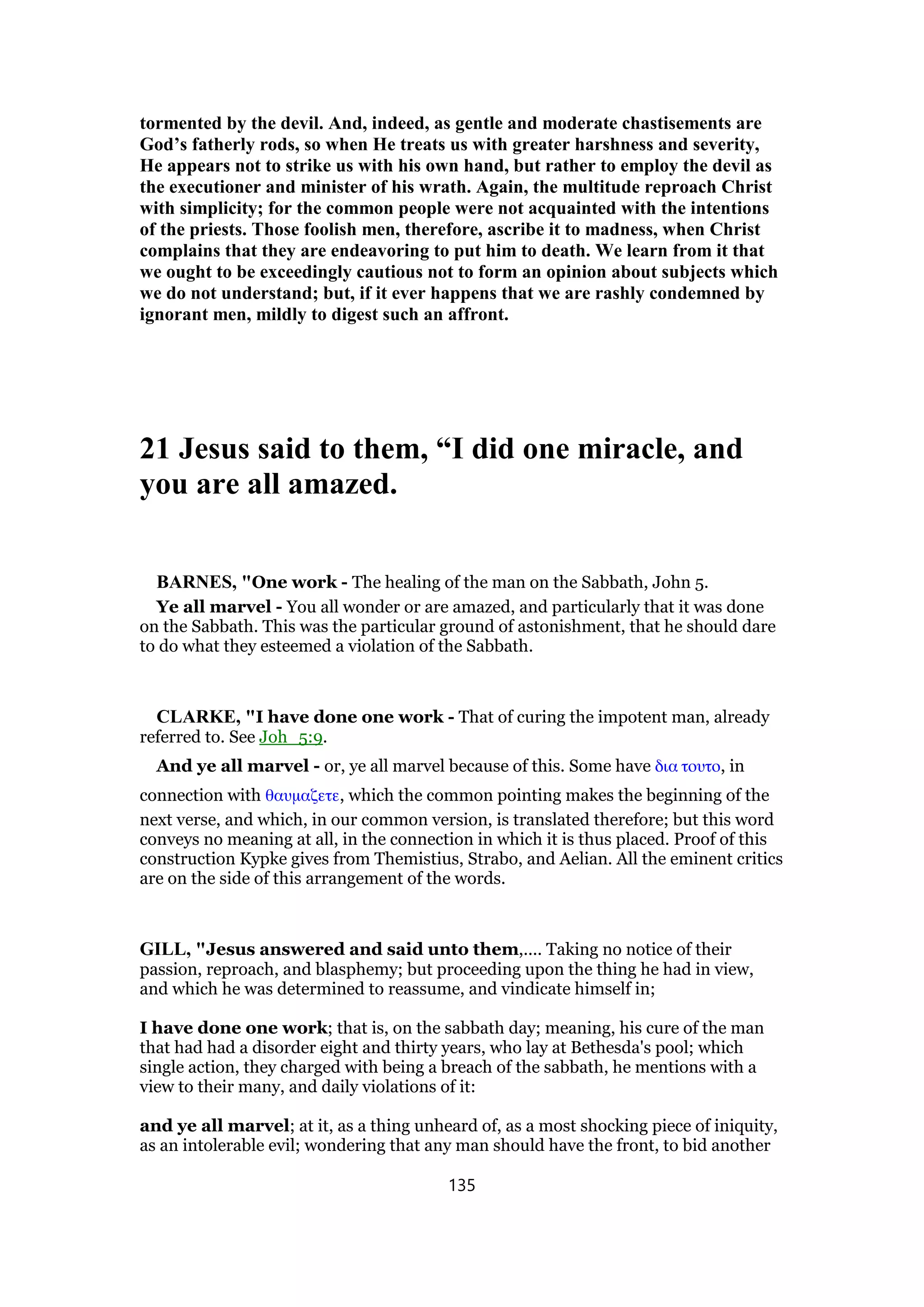 tormented by the devil. And, indeed, as gentle and moderate chastisements are
God’s fatherly rods, so when He treats us with greater harshness and severity,
He appears not to strike us with his own hand, but rather to employ the devil as
the executioner and minister of his wrath. Again, the multitude reproach Christ
with simplicity; for the common people were not acquainted with the intentions
of the priests. Those foolish men, therefore, ascribe it to madness, when Christ
complains that they are endeavoring to put him to death. We learn from it that
we ought to be exceedingly cautious not to form an opinion about subjects which
we do not understand; but, if it ever happens that we are rashly condemned by
ignorant men, mildly to digest such an affront.
21 Jesus said to them, “I did one miracle, and
you are all amazed.
BARNES, "One work - The healing of the man on the Sabbath, John 5.
Ye all marvel - You all wonder or are amazed, and particularly that it was done
on the Sabbath. This was the particular ground of astonishment, that he should dare
to do what they esteemed a violation of the Sabbath.
CLARKE, "I have done one work - That of curing the impotent man, already
referred to. See Joh_5:9.
And ye all marvel - or, ye all marvel because of this. Some have δια τουτο, in
connection with θαυµαζετε, which the common pointing makes the beginning of the
next verse, and which, in our common version, is translated therefore; but this word
conveys no meaning at all, in the connection in which it is thus placed. Proof of this
construction Kypke gives from Themistius, Strabo, and Aelian. All the eminent critics
are on the side of this arrangement of the words.
GILL, "Jesus answered and said unto them,.... Taking no notice of their
passion, reproach, and blasphemy; but proceeding upon the thing he had in view,
and which he was determined to reassume, and vindicate himself in;
I have done one work; that is, on the sabbath day; meaning, his cure of the man
that had had a disorder eight and thirty years, who lay at Bethesda's pool; which
single action, they charged with being a breach of the sabbath, he mentions with a
view to their many, and daily violations of it:
and ye all marvel; at it, as a thing unheard of, as a most shocking piece of iniquity,
as an intolerable evil; wondering that any man should have the front, to bid another
135
 