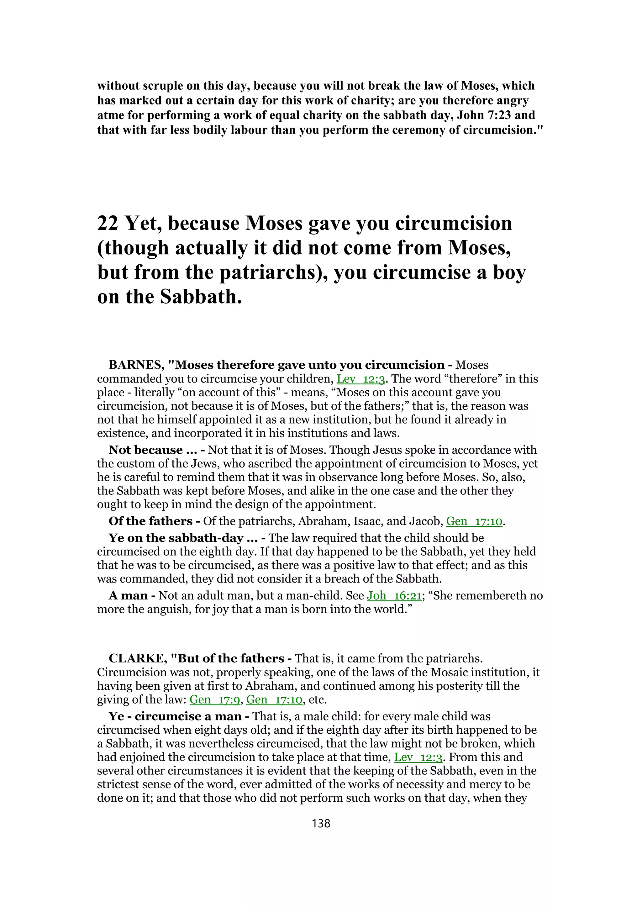 without scruple on this day, because you will not break the law of Moses, which
has marked out a certain day for this work of charity; are you therefore angry
atme for performing a work of equal charity on the sabbath day, John 7:23 and
that with far less bodily labour than you perform the ceremony of circumcision."
22 Yet, because Moses gave you circumcision
(though actually it did not come from Moses,
but from the patriarchs), you circumcise a boy
on the Sabbath.
BARNES, "Moses therefore gave unto you circumcision - Moses
commanded you to circumcise your children, Lev_12:3. The word “therefore” in this
place - literally “on account of this” - means, “Moses on this account gave you
circumcision, not because it is of Moses, but of the fathers;” that is, the reason was
not that he himself appointed it as a new institution, but he found it already in
existence, and incorporated it in his institutions and laws.
Not because ... - Not that it is of Moses. Though Jesus spoke in accordance with
the custom of the Jews, who ascribed the appointment of circumcision to Moses, yet
he is careful to remind them that it was in observance long before Moses. So, also,
the Sabbath was kept before Moses, and alike in the one case and the other they
ought to keep in mind the design of the appointment.
Of the fathers - Of the patriarchs, Abraham, Isaac, and Jacob, Gen_17:10.
Ye on the sabbath-day ... - The law required that the child should be
circumcised on the eighth day. If that day happened to be the Sabbath, yet they held
that he was to be circumcised, as there was a positive law to that effect; and as this
was commanded, they did not consider it a breach of the Sabbath.
A man - Not an adult man, but a man-child. See Joh_16:21; “She remembereth no
more the anguish, for joy that a man is born into the world.”
CLARKE, "But of the fathers - That is, it came from the patriarchs.
Circumcision was not, properly speaking, one of the laws of the Mosaic institution, it
having been given at first to Abraham, and continued among his posterity till the
giving of the law: Gen_17:9, Gen_17:10, etc.
Ye - circumcise a man - That is, a male child: for every male child was
circumcised when eight days old; and if the eighth day after its birth happened to be
a Sabbath, it was nevertheless circumcised, that the law might not be broken, which
had enjoined the circumcision to take place at that time, Lev_12:3. From this and
several other circumstances it is evident that the keeping of the Sabbath, even in the
strictest sense of the word, ever admitted of the works of necessity and mercy to be
done on it; and that those who did not perform such works on that day, when they
138
 