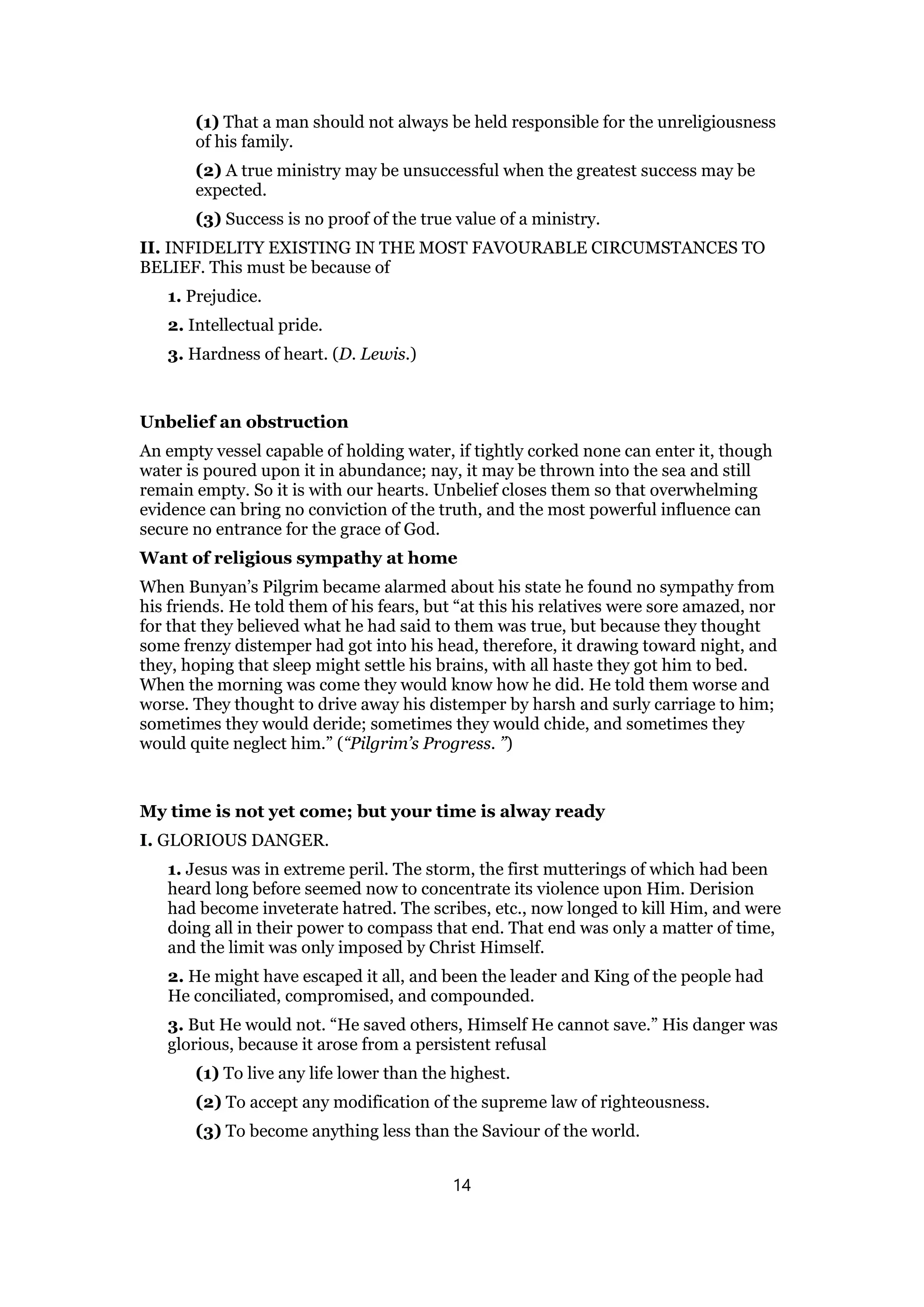 (1) That a man should not always be held responsible for the unreligiousness
of his family.
(2) A true ministry may be unsuccessful when the greatest success may be
expected.
(3) Success is no proof of the true value of a ministry.
II. INFIDELITY EXISTING IN THE MOST FAVOURABLE CIRCUMSTANCES TO
BELIEF. This must be because of
1. Prejudice.
2. Intellectual pride.
3. Hardness of heart. (D. Lewis.)
Unbelief an obstruction
An empty vessel capable of holding water, if tightly corked none can enter it, though
water is poured upon it in abundance; nay, it may be thrown into the sea and still
remain empty. So it is with our hearts. Unbelief closes them so that overwhelming
evidence can bring no conviction of the truth, and the most powerful influence can
secure no entrance for the grace of God.
Want of religious sympathy at home
When Bunyan’s Pilgrim became alarmed about his state he found no sympathy from
his friends. He told them of his fears, but “at this his relatives were sore amazed, nor
for that they believed what he had said to them was true, but because they thought
some frenzy distemper had got into his head, therefore, it drawing toward night, and
they, hoping that sleep might settle his brains, with all haste they got him to bed.
When the morning was come they would know how he did. He told them worse and
worse. They thought to drive away his distemper by harsh and surly carriage to him;
sometimes they would deride; sometimes they would chide, and sometimes they
would quite neglect him.” (“Pilgrim’s Progress. ”)
My time is not yet come; but your time is alway ready
I. GLORIOUS DANGER.
1. Jesus was in extreme peril. The storm, the first mutterings of which had been
heard long before seemed now to concentrate its violence upon Him. Derision
had become inveterate hatred. The scribes, etc., now longed to kill Him, and were
doing all in their power to compass that end. That end was only a matter of time,
and the limit was only imposed by Christ Himself.
2. He might have escaped it all, and been the leader and King of the people had
He conciliated, compromised, and compounded.
3. But He would not. “He saved others, Himself He cannot save.” His danger was
glorious, because it arose from a persistent refusal
(1) To live any life lower than the highest.
(2) To accept any modification of the supreme law of righteousness.
(3) To become anything less than the Saviour of the world.
14
 