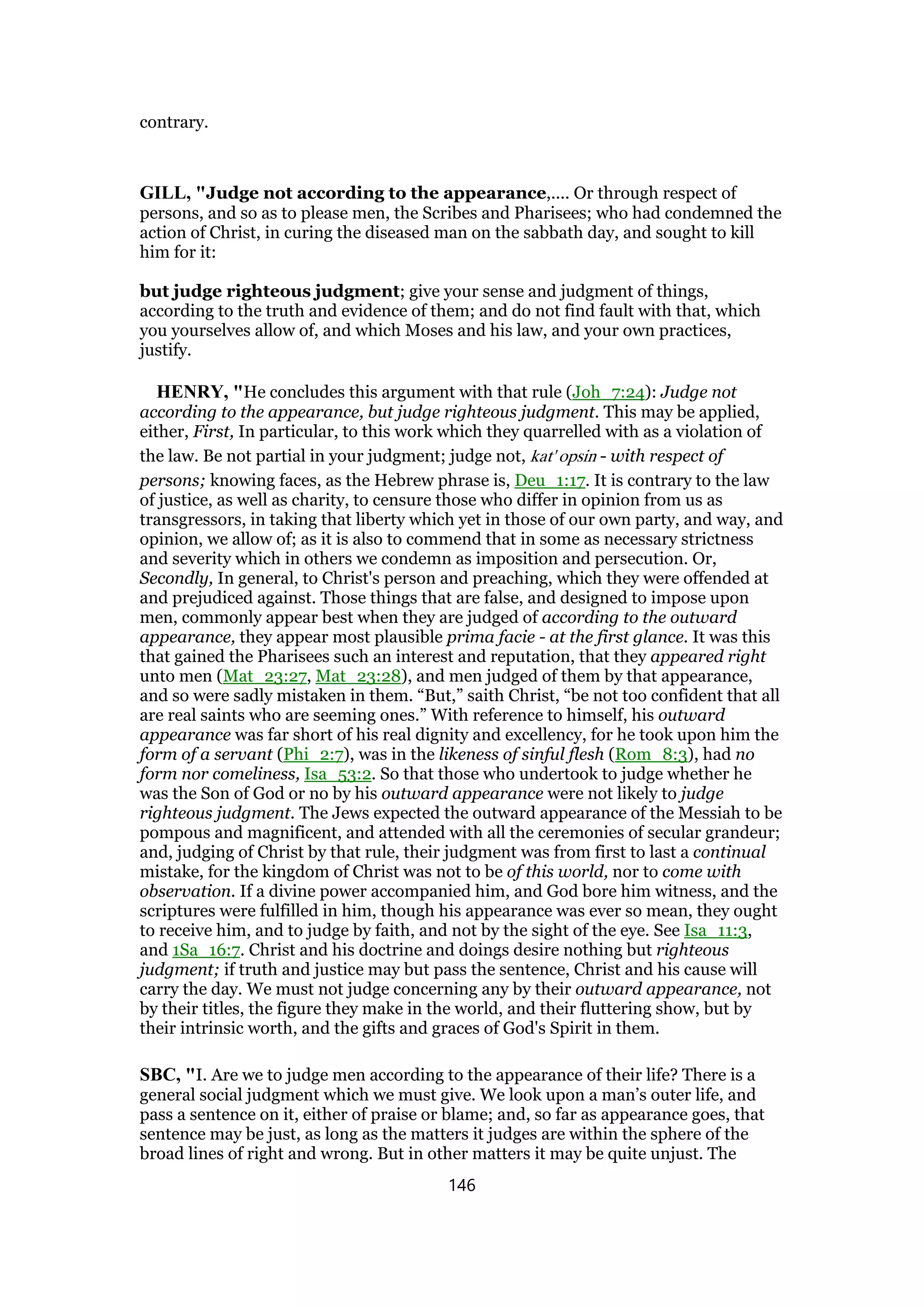 contrary.
GILL, "Judge not according to the appearance,.... Or through respect of
persons, and so as to please men, the Scribes and Pharisees; who had condemned the
action of Christ, in curing the diseased man on the sabbath day, and sought to kill
him for it:
but judge righteous judgment; give your sense and judgment of things,
according to the truth and evidence of them; and do not find fault with that, which
you yourselves allow of, and which Moses and his law, and your own practices,
justify.
HENRY, "He concludes this argument with that rule (Joh_7:24): Judge not
according to the appearance, but judge righteous judgment. This may be applied,
either, First, In particular, to this work which they quarrelled with as a violation of
the law. Be not partial in your judgment; judge not, kat' opsin - with respect of
persons; knowing faces, as the Hebrew phrase is, Deu_1:17. It is contrary to the law
of justice, as well as charity, to censure those who differ in opinion from us as
transgressors, in taking that liberty which yet in those of our own party, and way, and
opinion, we allow of; as it is also to commend that in some as necessary strictness
and severity which in others we condemn as imposition and persecution. Or,
Secondly, In general, to Christ's person and preaching, which they were offended at
and prejudiced against. Those things that are false, and designed to impose upon
men, commonly appear best when they are judged of according to the outward
appearance, they appear most plausible prima facie - at the first glance. It was this
that gained the Pharisees such an interest and reputation, that they appeared right
unto men (Mat_23:27, Mat_23:28), and men judged of them by that appearance,
and so were sadly mistaken in them. “But,” saith Christ, “be not too confident that all
are real saints who are seeming ones.” With reference to himself, his outward
appearance was far short of his real dignity and excellency, for he took upon him the
form of a servant (Phi_2:7), was in the likeness of sinful flesh (Rom_8:3), had no
form nor comeliness, Isa_53:2. So that those who undertook to judge whether he
was the Son of God or no by his outward appearance were not likely to judge
righteous judgment. The Jews expected the outward appearance of the Messiah to be
pompous and magnificent, and attended with all the ceremonies of secular grandeur;
and, judging of Christ by that rule, their judgment was from first to last a continual
mistake, for the kingdom of Christ was not to be of this world, nor to come with
observation. If a divine power accompanied him, and God bore him witness, and the
scriptures were fulfilled in him, though his appearance was ever so mean, they ought
to receive him, and to judge by faith, and not by the sight of the eye. See Isa_11:3,
and 1Sa_16:7. Christ and his doctrine and doings desire nothing but righteous
judgment; if truth and justice may but pass the sentence, Christ and his cause will
carry the day. We must not judge concerning any by their outward appearance, not
by their titles, the figure they make in the world, and their fluttering show, but by
their intrinsic worth, and the gifts and graces of God's Spirit in them.
SBC, "I. Are we to judge men according to the appearance of their life? There is a
general social judgment which we must give. We look upon a man’s outer life, and
pass a sentence on it, either of praise or blame; and, so far as appearance goes, that
sentence may be just, as long as the matters it judges are within the sphere of the
broad lines of right and wrong. But in other matters it may be quite unjust. The
146
 