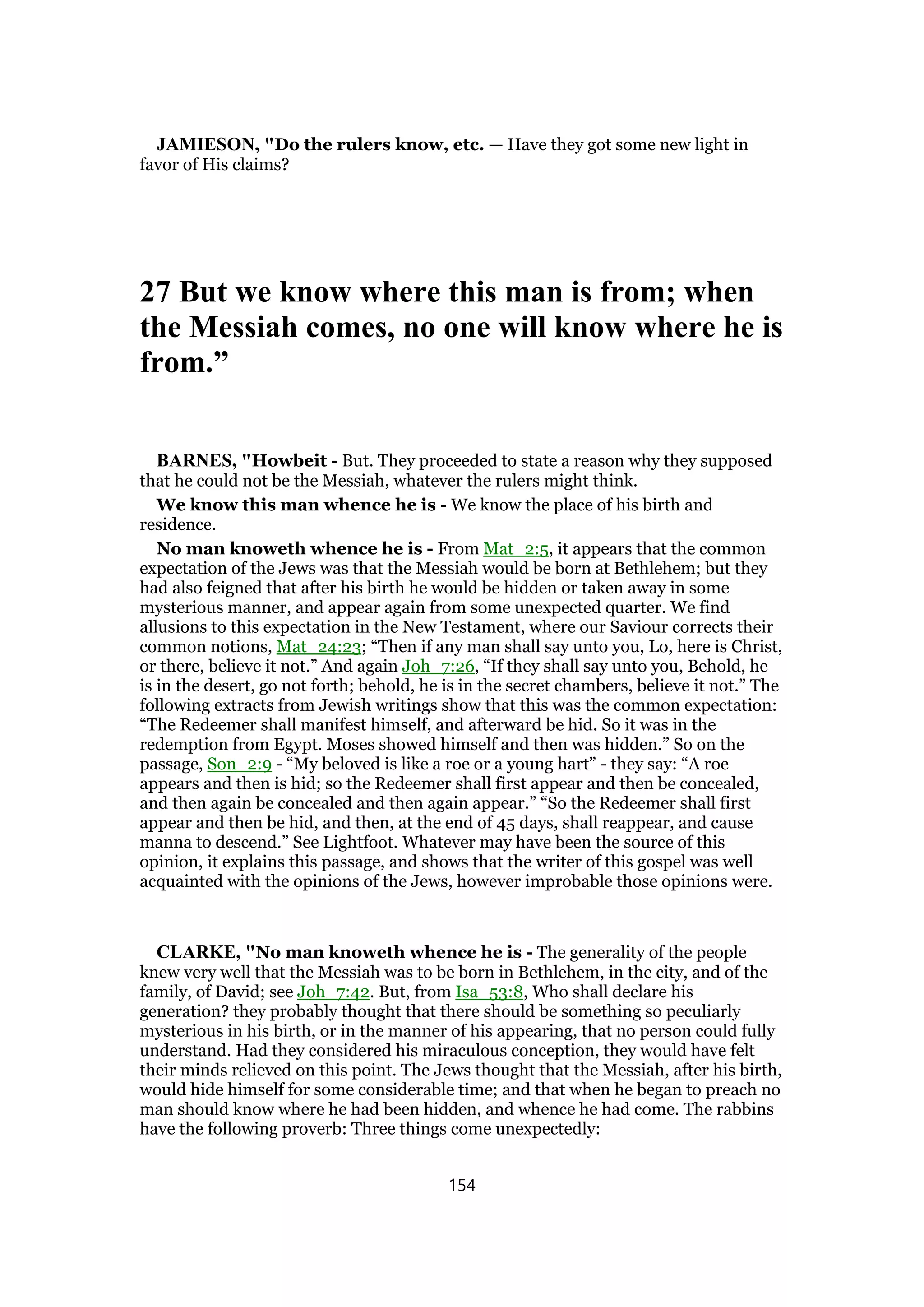 JAMIESON, "Do the rulers know, etc. — Have they got some new light in
favor of His claims?
27 But we know where this man is from; when
the Messiah comes, no one will know where he is
from.”
BARNES, "Howbeit - But. They proceeded to state a reason why they supposed
that he could not be the Messiah, whatever the rulers might think.
We know this man whence he is - We know the place of his birth and
residence.
No man knoweth whence he is - From Mat_2:5, it appears that the common
expectation of the Jews was that the Messiah would be born at Bethlehem; but they
had also feigned that after his birth he would be hidden or taken away in some
mysterious manner, and appear again from some unexpected quarter. We find
allusions to this expectation in the New Testament, where our Saviour corrects their
common notions, Mat_24:23; “Then if any man shall say unto you, Lo, here is Christ,
or there, believe it not.” And again Joh_7:26, “If they shall say unto you, Behold, he
is in the desert, go not forth; behold, he is in the secret chambers, believe it not.” The
following extracts from Jewish writings show that this was the common expectation:
“The Redeemer shall manifest himself, and afterward be hid. So it was in the
redemption from Egypt. Moses showed himself and then was hidden.” So on the
passage, Son_2:9 - “My beloved is like a roe or a young hart” - they say: “A roe
appears and then is hid; so the Redeemer shall first appear and then be concealed,
and then again be concealed and then again appear.” “So the Redeemer shall first
appear and then be hid, and then, at the end of 45 days, shall reappear, and cause
manna to descend.” See Lightfoot. Whatever may have been the source of this
opinion, it explains this passage, and shows that the writer of this gospel was well
acquainted with the opinions of the Jews, however improbable those opinions were.
CLARKE, "No man knoweth whence he is - The generality of the people
knew very well that the Messiah was to be born in Bethlehem, in the city, and of the
family, of David; see Joh_7:42. But, from Isa_53:8, Who shall declare his
generation? they probably thought that there should be something so peculiarly
mysterious in his birth, or in the manner of his appearing, that no person could fully
understand. Had they considered his miraculous conception, they would have felt
their minds relieved on this point. The Jews thought that the Messiah, after his birth,
would hide himself for some considerable time; and that when he began to preach no
man should know where he had been hidden, and whence he had come. The rabbins
have the following proverb: Three things come unexpectedly:
154
 