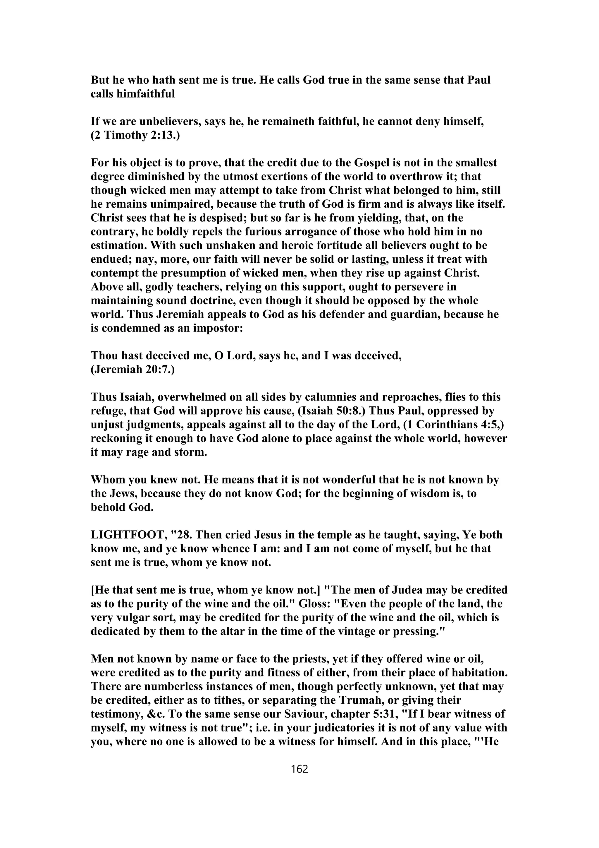 But he who hath sent me is true. He calls God true in the same sense that Paul
calls himfaithful
If we are unbelievers, says he, he remaineth faithful, he cannot deny himself,
(2 Timothy 2:13.)
For his object is to prove, that the credit due to the Gospel is not in the smallest
degree diminished by the utmost exertions of the world to overthrow it; that
though wicked men may attempt to take from Christ what belonged to him, still
he remains unimpaired, because the truth of God is firm and is always like itself.
Christ sees that he is despised; but so far is he from yielding, that, on the
contrary, he boldly repels the furious arrogance of those who hold him in no
estimation. With such unshaken and heroic fortitude all believers ought to be
endued; nay, more, our faith will never be solid or lasting, unless it treat with
contempt the presumption of wicked men, when they rise up against Christ.
Above all, godly teachers, relying on this support, ought to persevere in
maintaining sound doctrine, even though it should be opposed by the whole
world. Thus Jeremiah appeals to God as his defender and guardian, because he
is condemned as an impostor:
Thou hast deceived me, O Lord, says he, and I was deceived,
(Jeremiah 20:7.)
Thus Isaiah, overwhelmed on all sides by calumnies and reproaches, flies to this
refuge, that God will approve his cause, (Isaiah 50:8.) Thus Paul, oppressed by
unjust judgments, appeals against all to the day of the Lord, (1 Corinthians 4:5,)
reckoning it enough to have God alone to place against the whole world, however
it may rage and storm.
Whom you knew not. He means that it is not wonderful that he is not known by
the Jews, because they do not know God; for the beginning of wisdom is, to
behold God.
LIGHTFOOT, "28. Then cried Jesus in the temple as he taught, saying, Ye both
know me, and ye know whence I am: and I am not come of myself, but he that
sent me is true, whom ye know not.
[He that sent me is true, whom ye know not.] "The men of Judea may be credited
as to the purity of the wine and the oil." Gloss: "Even the people of the land, the
very vulgar sort, may be credited for the purity of the wine and the oil, which is
dedicated by them to the altar in the time of the vintage or pressing."
Men not known by name or face to the priests, yet if they offered wine or oil,
were credited as to the purity and fitness of either, from their place of habitation.
There are numberless instances of men, though perfectly unknown, yet that may
be credited, either as to tithes, or separating the Trumah, or giving their
testimony, &c. To the same sense our Saviour, chapter 5:31, "If I bear witness of
myself, my witness is not true"; i.e. in your judicatories it is not of any value with
you, where no one is allowed to be a witness for himself. And in this place, "'He
162
 