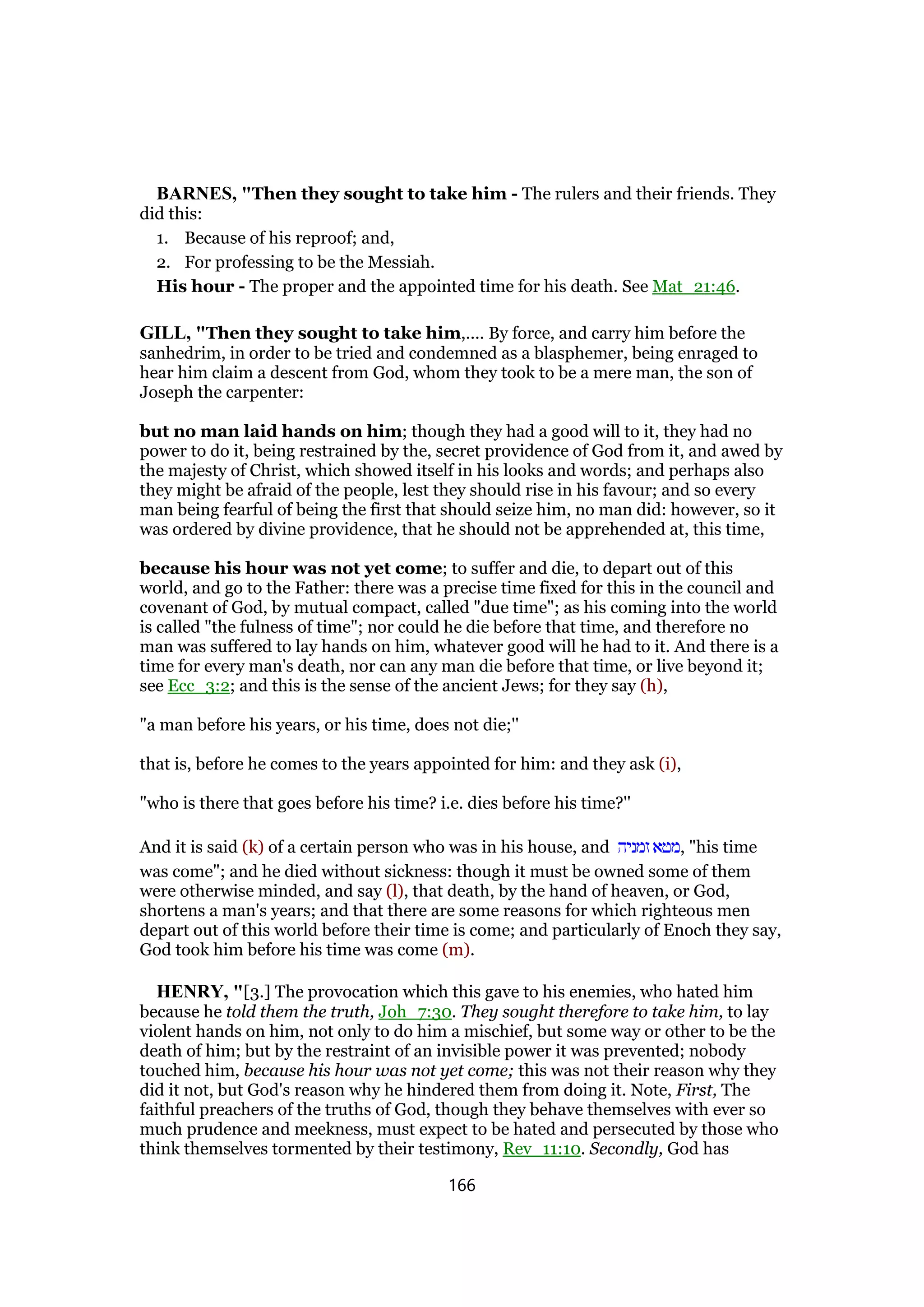 BARNES, "Then they sought to take him - The rulers and their friends. They
did this:
1. Because of his reproof; and,
2. For professing to be the Messiah.
His hour - The proper and the appointed time for his death. See Mat_21:46.
GILL, "Then they sought to take him,.... By force, and carry him before the
sanhedrim, in order to be tried and condemned as a blasphemer, being enraged to
hear him claim a descent from God, whom they took to be a mere man, the son of
Joseph the carpenter:
but no man laid hands on him; though they had a good will to it, they had no
power to do it, being restrained by the, secret providence of God from it, and awed by
the majesty of Christ, which showed itself in his looks and words; and perhaps also
they might be afraid of the people, lest they should rise in his favour; and so every
man being fearful of being the first that should seize him, no man did: however, so it
was ordered by divine providence, that he should not be apprehended at, this time,
because his hour was not yet come; to suffer and die, to depart out of this
world, and go to the Father: there was a precise time fixed for this in the council and
covenant of God, by mutual compact, called "due time"; as his coming into the world
is called "the fulness of time"; nor could he die before that time, and therefore no
man was suffered to lay hands on him, whatever good will he had to it. And there is a
time for every man's death, nor can any man die before that time, or live beyond it;
see Ecc_3:2; and this is the sense of the ancient Jews; for they say (h),
"a man before his years, or his time, does not die;''
that is, before he comes to the years appointed for him: and they ask (i),
"who is there that goes before his time? i.e. dies before his time?''
And it is said (k) of a certain person who was in his house, and ‫זמניה‬ ‫,מטא‬ "his time
was come"; and he died without sickness: though it must be owned some of them
were otherwise minded, and say (l), that death, by the hand of heaven, or God,
shortens a man's years; and that there are some reasons for which righteous men
depart out of this world before their time is come; and particularly of Enoch they say,
God took him before his time was come (m).
HENRY, "[3.] The provocation which this gave to his enemies, who hated him
because he told them the truth, Joh_7:30. They sought therefore to take him, to lay
violent hands on him, not only to do him a mischief, but some way or other to be the
death of him; but by the restraint of an invisible power it was prevented; nobody
touched him, because his hour was not yet come; this was not their reason why they
did it not, but God's reason why he hindered them from doing it. Note, First, The
faithful preachers of the truths of God, though they behave themselves with ever so
much prudence and meekness, must expect to be hated and persecuted by those who
think themselves tormented by their testimony, Rev_11:10. Secondly, God has
166
 