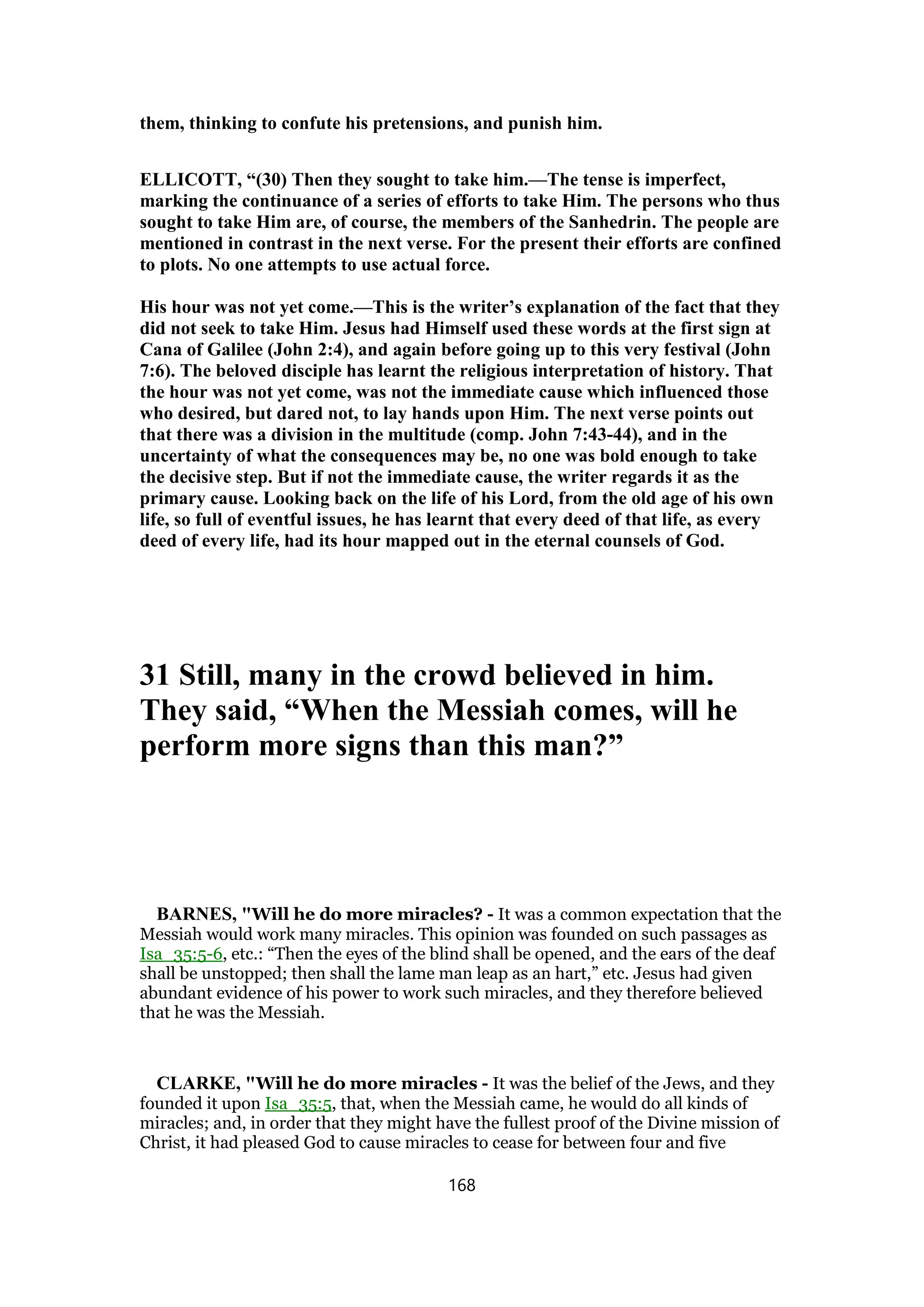 them, thinking to confute his pretensions, and punish him.
ELLICOTT, “(30) Then they sought to take him.—The tense is imperfect,
marking the continuance of a series of efforts to take Him. The persons who thus
sought to take Him are, of course, the members of the Sanhedrin. The people are
mentioned in contrast in the next verse. For the present their efforts are confined
to plots. No one attempts to use actual force.
His hour was not yet come.—This is the writer’s explanation of the fact that they
did not seek to take Him. Jesus had Himself used these words at the first sign at
Cana of Galilee (John 2:4), and again before going up to this very festival (John
7:6). The beloved disciple has learnt the religious interpretation of history. That
the hour was not yet come, was not the immediate cause which influenced those
who desired, but dared not, to lay hands upon Him. The next verse points out
that there was a division in the multitude (comp. John 7:43-44), and in the
uncertainty of what the consequences may be, no one was bold enough to take
the decisive step. But if not the immediate cause, the writer regards it as the
primary cause. Looking back on the life of his Lord, from the old age of his own
life, so full of eventful issues, he has learnt that every deed of that life, as every
deed of every life, had its hour mapped out in the eternal counsels of God.
31 Still, many in the crowd believed in him.
They said, “When the Messiah comes, will he
perform more signs than this man?”
BARNES, "Will he do more miracles? - It was a common expectation that the
Messiah would work many miracles. This opinion was founded on such passages as
Isa_35:5-6, etc.: “Then the eyes of the blind shall be opened, and the ears of the deaf
shall be unstopped; then shall the lame man leap as an hart,” etc. Jesus had given
abundant evidence of his power to work such miracles, and they therefore believed
that he was the Messiah.
CLARKE, "Will he do more miracles - It was the belief of the Jews, and they
founded it upon Isa_35:5, that, when the Messiah came, he would do all kinds of
miracles; and, in order that they might have the fullest proof of the Divine mission of
Christ, it had pleased God to cause miracles to cease for between four and five
168
 