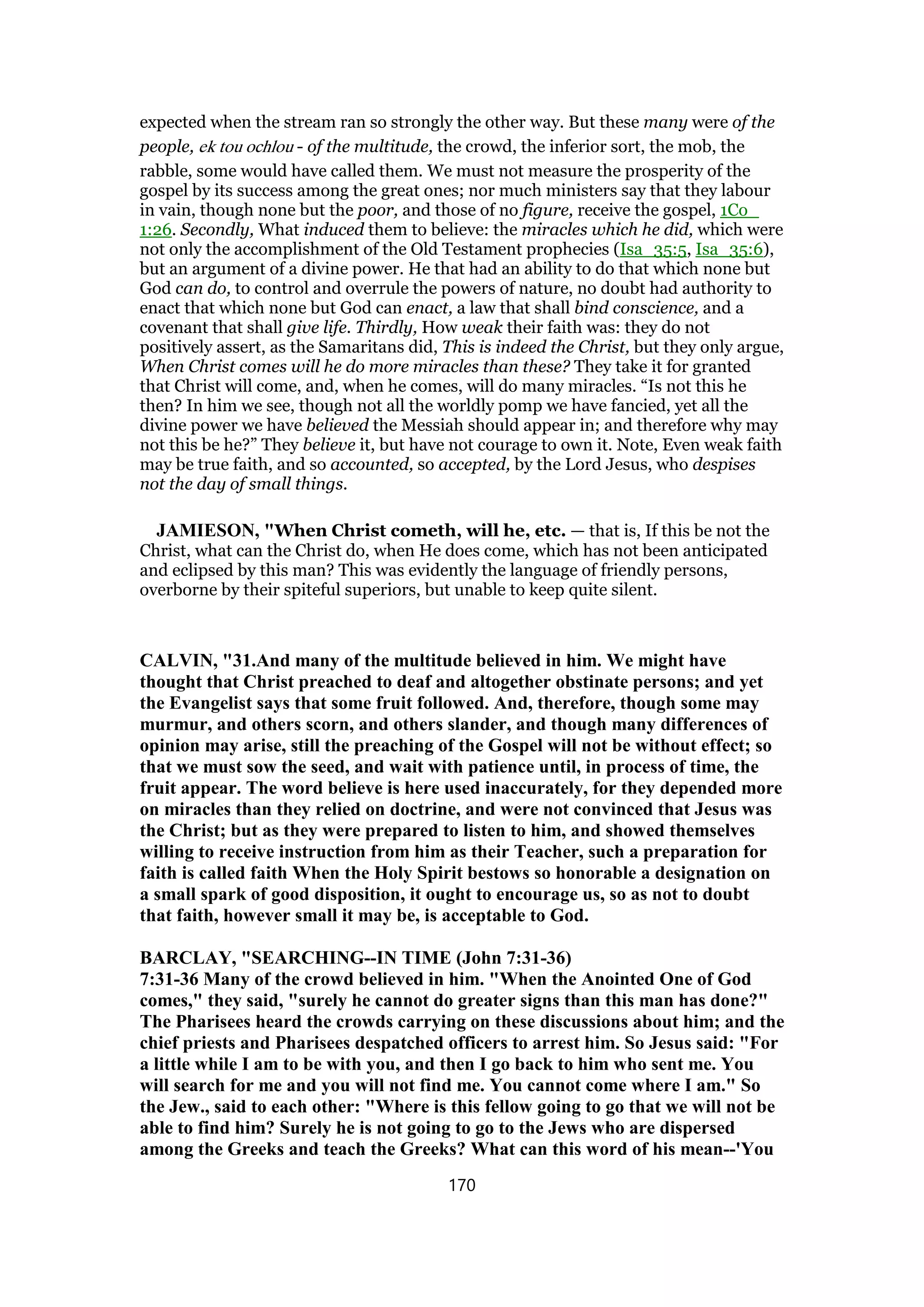 expected when the stream ran so strongly the other way. But these many were of the
people, ek tou ochlou - of the multitude, the crowd, the inferior sort, the mob, the
rabble, some would have called them. We must not measure the prosperity of the
gospel by its success among the great ones; nor much ministers say that they labour
in vain, though none but the poor, and those of no figure, receive the gospel, 1Co_
1:26. Secondly, What induced them to believe: the miracles which he did, which were
not only the accomplishment of the Old Testament prophecies (Isa_35:5, Isa_35:6),
but an argument of a divine power. He that had an ability to do that which none but
God can do, to control and overrule the powers of nature, no doubt had authority to
enact that which none but God can enact, a law that shall bind conscience, and a
covenant that shall give life. Thirdly, How weak their faith was: they do not
positively assert, as the Samaritans did, This is indeed the Christ, but they only argue,
When Christ comes will he do more miracles than these? They take it for granted
that Christ will come, and, when he comes, will do many miracles. “Is not this he
then? In him we see, though not all the worldly pomp we have fancied, yet all the
divine power we have believed the Messiah should appear in; and therefore why may
not this be he?” They believe it, but have not courage to own it. Note, Even weak faith
may be true faith, and so accounted, so accepted, by the Lord Jesus, who despises
not the day of small things.
JAMIESON, "When Christ cometh, will he, etc. — that is, If this be not the
Christ, what can the Christ do, when He does come, which has not been anticipated
and eclipsed by this man? This was evidently the language of friendly persons,
overborne by their spiteful superiors, but unable to keep quite silent.
CALVIN, "31.And many of the multitude believed in him. We might have
thought that Christ preached to deaf and altogether obstinate persons; and yet
the Evangelist says that some fruit followed. And, therefore, though some may
murmur, and others scorn, and others slander, and though many differences of
opinion may arise, still the preaching of the Gospel will not be without effect; so
that we must sow the seed, and wait with patience until, in process of time, the
fruit appear. The word believe is here used inaccurately, for they depended more
on miracles than they relied on doctrine, and were not convinced that Jesus was
the Christ; but as they were prepared to listen to him, and showed themselves
willing to receive instruction from him as their Teacher, such a preparation for
faith is called faith When the Holy Spirit bestows so honorable a designation on
a small spark of good disposition, it ought to encourage us, so as not to doubt
that faith, however small it may be, is acceptable to God.
BARCLAY, "SEARCHING--IN TIME (John 7:31-36)
7:31-36 Many of the crowd believed in him. "When the Anointed One of God
comes," they said, "surely he cannot do greater signs than this man has done?"
The Pharisees heard the crowds carrying on these discussions about him; and the
chief priests and Pharisees despatched officers to arrest him. So Jesus said: "For
a little while I am to be with you, and then I go back to him who sent me. You
will search for me and you will not find me. You cannot come where I am." So
the Jew., said to each other: "Where is this fellow going to go that we will not be
able to find him? Surely he is not going to go to the Jews who are dispersed
among the Greeks and teach the Greeks? What can this word of his mean--'You
170
 