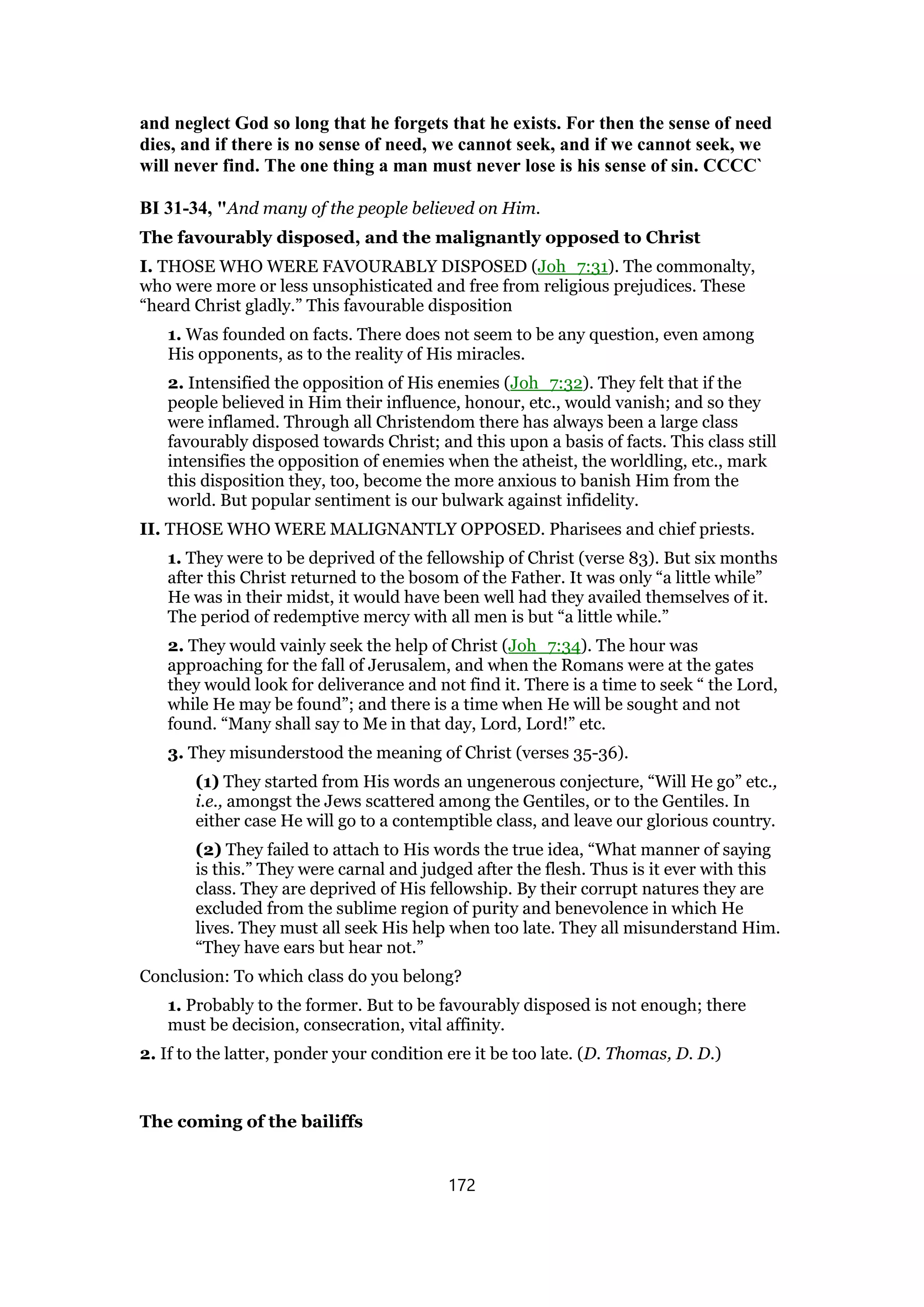 and neglect God so long that he forgets that he exists. For then the sense of need
dies, and if there is no sense of need, we cannot seek, and if we cannot seek, we
will never find. The one thing a man must never lose is his sense of sin. CCCC`
BI 31-34, "And many of the people believed on Him.
The favourably disposed, and the malignantly opposed to Christ
I. THOSE WHO WERE FAVOURABLY DISPOSED (Joh_7:31). The commonalty,
who were more or less unsophisticated and free from religious prejudices. These
“heard Christ gladly.” This favourable disposition
1. Was founded on facts. There does not seem to be any question, even among
His opponents, as to the reality of His miracles.
2. Intensified the opposition of His enemies (Joh_7:32). They felt that if the
people believed in Him their influence, honour, etc., would vanish; and so they
were inflamed. Through all Christendom there has always been a large class
favourably disposed towards Christ; and this upon a basis of facts. This class still
intensifies the opposition of enemies when the atheist, the worldling, etc., mark
this disposition they, too, become the more anxious to banish Him from the
world. But popular sentiment is our bulwark against infidelity.
II. THOSE WHO WERE MALIGNANTLY OPPOSED. Pharisees and chief priests.
1. They were to be deprived of the fellowship of Christ (verse 83). But six months
after this Christ returned to the bosom of the Father. It was only “a little while”
He was in their midst, it would have been well had they availed themselves of it.
The period of redemptive mercy with all men is but “a little while.”
2. They would vainly seek the help of Christ (Joh_7:34). The hour was
approaching for the fall of Jerusalem, and when the Romans were at the gates
they would look for deliverance and not find it. There is a time to seek “ the Lord,
while He may be found”; and there is a time when He will be sought and not
found. “Many shall say to Me in that day, Lord, Lord!” etc.
3. They misunderstood the meaning of Christ (verses 35-36).
(1) They started from His words an ungenerous conjecture, “Will He go” etc.,
i.e., amongst the Jews scattered among the Gentiles, or to the Gentiles. In
either case He will go to a contemptible class, and leave our glorious country.
(2) They failed to attach to His words the true idea, “What manner of saying
is this.” They were carnal and judged after the flesh. Thus is it ever with this
class. They are deprived of His fellowship. By their corrupt natures they are
excluded from the sublime region of purity and benevolence in which He
lives. They must all seek His help when too late. They all misunderstand Him.
“They have ears but hear not.”
Conclusion: To which class do you belong?
1. Probably to the former. But to be favourably disposed is not enough; there
must be decision, consecration, vital affinity.
2. If to the latter, ponder your condition ere it be too late. (D. Thomas, D. D.)
The coming of the bailiffs
172
 
