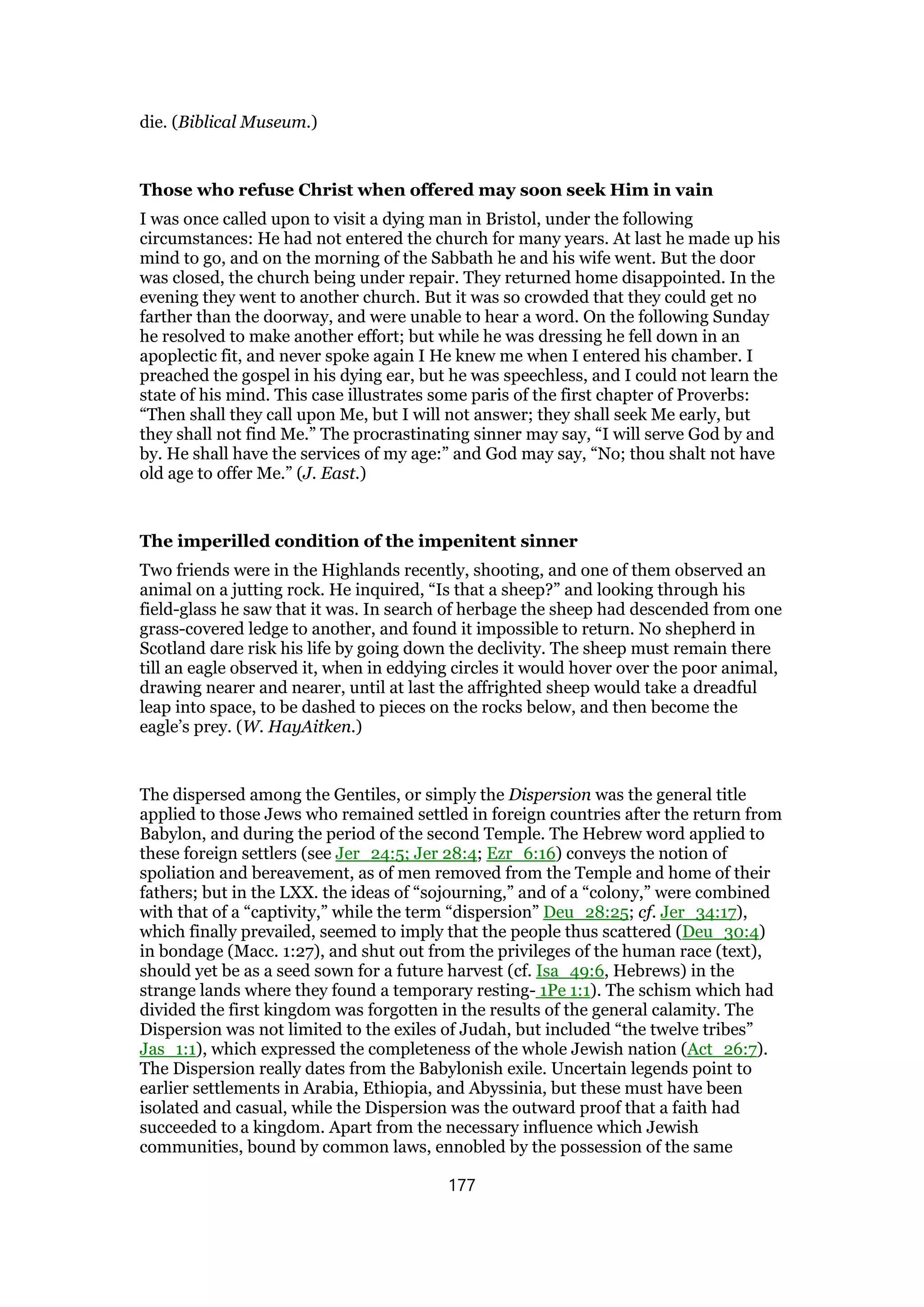 die. (Biblical Museum.)
Those who refuse Christ when offered may soon seek Him in vain
I was once called upon to visit a dying man in Bristol, under the following
circumstances: He had not entered the church for many years. At last he made up his
mind to go, and on the morning of the Sabbath he and his wife went. But the door
was closed, the church being under repair. They returned home disappointed. In the
evening they went to another church. But it was so crowded that they could get no
farther than the doorway, and were unable to hear a word. On the following Sunday
he resolved to make another effort; but while he was dressing he fell down in an
apoplectic fit, and never spoke again I He knew me when I entered his chamber. I
preached the gospel in his dying ear, but he was speechless, and I could not learn the
state of his mind. This case illustrates some paris of the first chapter of Proverbs:
“Then shall they call upon Me, but I will not answer; they shall seek Me early, but
they shall not find Me.” The procrastinating sinner may say, “I will serve God by and
by. He shall have the services of my age:” and God may say, “No; thou shalt not have
old age to offer Me.” (J. East.)
The imperilled condition of the impenitent sinner
Two friends were in the Highlands recently, shooting, and one of them observed an
animal on a jutting rock. He inquired, “Is that a sheep?” and looking through his
field-glass he saw that it was. In search of herbage the sheep had descended from one
grass-covered ledge to another, and found it impossible to return. No shepherd in
Scotland dare risk his life by going down the declivity. The sheep must remain there
till an eagle observed it, when in eddying circles it would hover over the poor animal,
drawing nearer and nearer, until at last the affrighted sheep would take a dreadful
leap into space, to be dashed to pieces on the rocks below, and then become the
eagle’s prey. (W. HayAitken.)
The dispersed among the Gentiles, or simply the Dispersion was the general title
applied to those Jews who remained settled in foreign countries after the return from
Babylon, and during the period of the second Temple. The Hebrew word applied to
these foreign settlers (see Jer_24:5; Jer 28:4; Ezr_6:16) conveys the notion of
spoliation and bereavement, as of men removed from the Temple and home of their
fathers; but in the LXX. the ideas of “sojourning,” and of a “colony,” were combined
with that of a “captivity,” while the term “dispersion” Deu_28:25; cf. Jer_34:17),
which finally prevailed, seemed to imply that the people thus scattered (Deu_30:4)
in bondage (Macc. 1:27), and shut out from the privileges of the human race (text),
should yet be as a seed sown for a future harvest (cf. Isa_49:6, Hebrews) in the
strange lands where they found a temporary resting- 1Pe 1:1). The schism which had
divided the first kingdom was forgotten in the results of the general calamity. The
Dispersion was not limited to the exiles of Judah, but included “the twelve tribes”
Jas_1:1), which expressed the completeness of the whole Jewish nation (Act_26:7).
The Dispersion really dates from the Babylonish exile. Uncertain legends point to
earlier settlements in Arabia, Ethiopia, and Abyssinia, but these must have been
isolated and casual, while the Dispersion was the outward proof that a faith had
succeeded to a kingdom. Apart from the necessary influence which Jewish
communities, bound by common laws, ennobled by the possession of the same
177
 