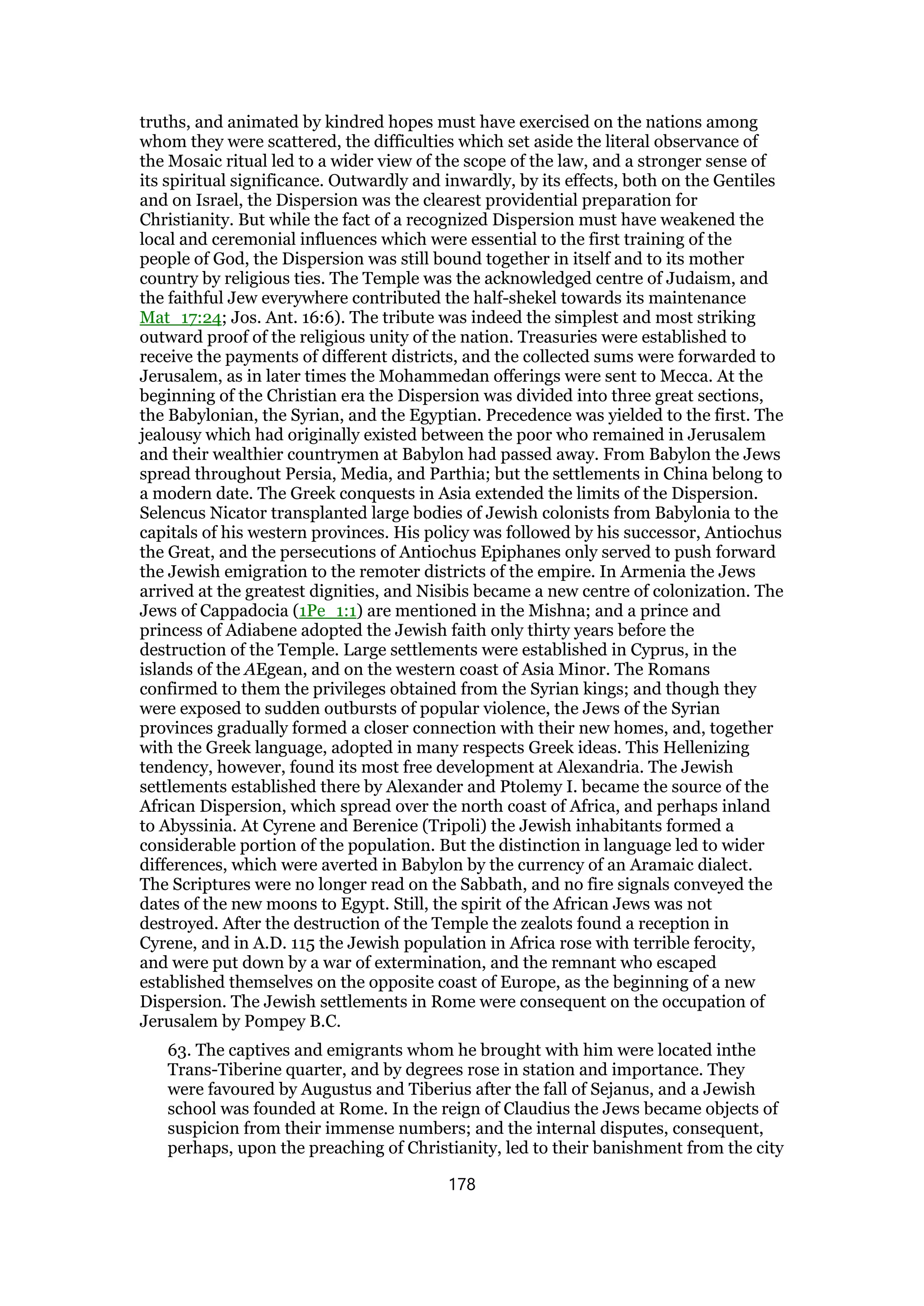 truths, and animated by kindred hopes must have exercised on the nations among
whom they were scattered, the difficulties which set aside the literal observance of
the Mosaic ritual led to a wider view of the scope of the law, and a stronger sense of
its spiritual significance. Outwardly and inwardly, by its effects, both on the Gentiles
and on Israel, the Dispersion was the clearest providential preparation for
Christianity. But while the fact of a recognized Dispersion must have weakened the
local and ceremonial influences which were essential to the first training of the
people of God, the Dispersion was still bound together in itself and to its mother
country by religious ties. The Temple was the acknowledged centre of Judaism, and
the faithful Jew everywhere contributed the half-shekel towards its maintenance
Mat_17:24; Jos. Ant. 16:6). The tribute was indeed the simplest and most striking
outward proof of the religious unity of the nation. Treasuries were established to
receive the payments of different districts, and the collected sums were forwarded to
Jerusalem, as in later times the Mohammedan offerings were sent to Mecca. At the
beginning of the Christian era the Dispersion was divided into three great sections,
the Babylonian, the Syrian, and the Egyptian. Precedence was yielded to the first. The
jealousy which had originally existed between the poor who remained in Jerusalem
and their wealthier countrymen at Babylon had passed away. From Babylon the Jews
spread throughout Persia, Media, and Parthia; but the settlements in China belong to
a modern date. The Greek conquests in Asia extended the limits of the Dispersion.
Selencus Nicator transplanted large bodies of Jewish colonists from Babylonia to the
capitals of his western provinces. His policy was followed by his successor, Antiochus
the Great, and the persecutions of Antiochus Epiphanes only served to push forward
the Jewish emigration to the remoter districts of the empire. In Armenia the Jews
arrived at the greatest dignities, and Nisibis became a new centre of colonization. The
Jews of Cappadocia (1Pe_1:1) are mentioned in the Mishna; and a prince and
princess of Adiabene adopted the Jewish faith only thirty years before the
destruction of the Temple. Large settlements were established in Cyprus, in the
islands of the AEgean, and on the western coast of Asia Minor. The Romans
confirmed to them the privileges obtained from the Syrian kings; and though they
were exposed to sudden outbursts of popular violence, the Jews of the Syrian
provinces gradually formed a closer connection with their new homes, and, together
with the Greek language, adopted in many respects Greek ideas. This Hellenizing
tendency, however, found its most free development at Alexandria. The Jewish
settlements established there by Alexander and Ptolemy I. became the source of the
African Dispersion, which spread over the north coast of Africa, and perhaps inland
to Abyssinia. At Cyrene and Berenice (Tripoli) the Jewish inhabitants formed a
considerable portion of the population. But the distinction in language led to wider
differences, which were averted in Babylon by the currency of an Aramaic dialect.
The Scriptures were no longer read on the Sabbath, and no fire signals conveyed the
dates of the new moons to Egypt. Still, the spirit of the African Jews was not
destroyed. After the destruction of the Temple the zealots found a reception in
Cyrene, and in A.D. 115 the Jewish population in Africa rose with terrible ferocity,
and were put down by a war of extermination, and the remnant who escaped
established themselves on the opposite coast of Europe, as the beginning of a new
Dispersion. The Jewish settlements in Rome were consequent on the occupation of
Jerusalem by Pompey B.C.
63. The captives and emigrants whom he brought with him were located inthe
Trans-Tiberine quarter, and by degrees rose in station and importance. They
were favoured by Augustus and Tiberius after the fall of Sejanus, and a Jewish
school was founded at Rome. In the reign of Claudius the Jews became objects of
suspicion from their immense numbers; and the internal disputes, consequent,
perhaps, upon the preaching of Christianity, led to their banishment from the city
178
 