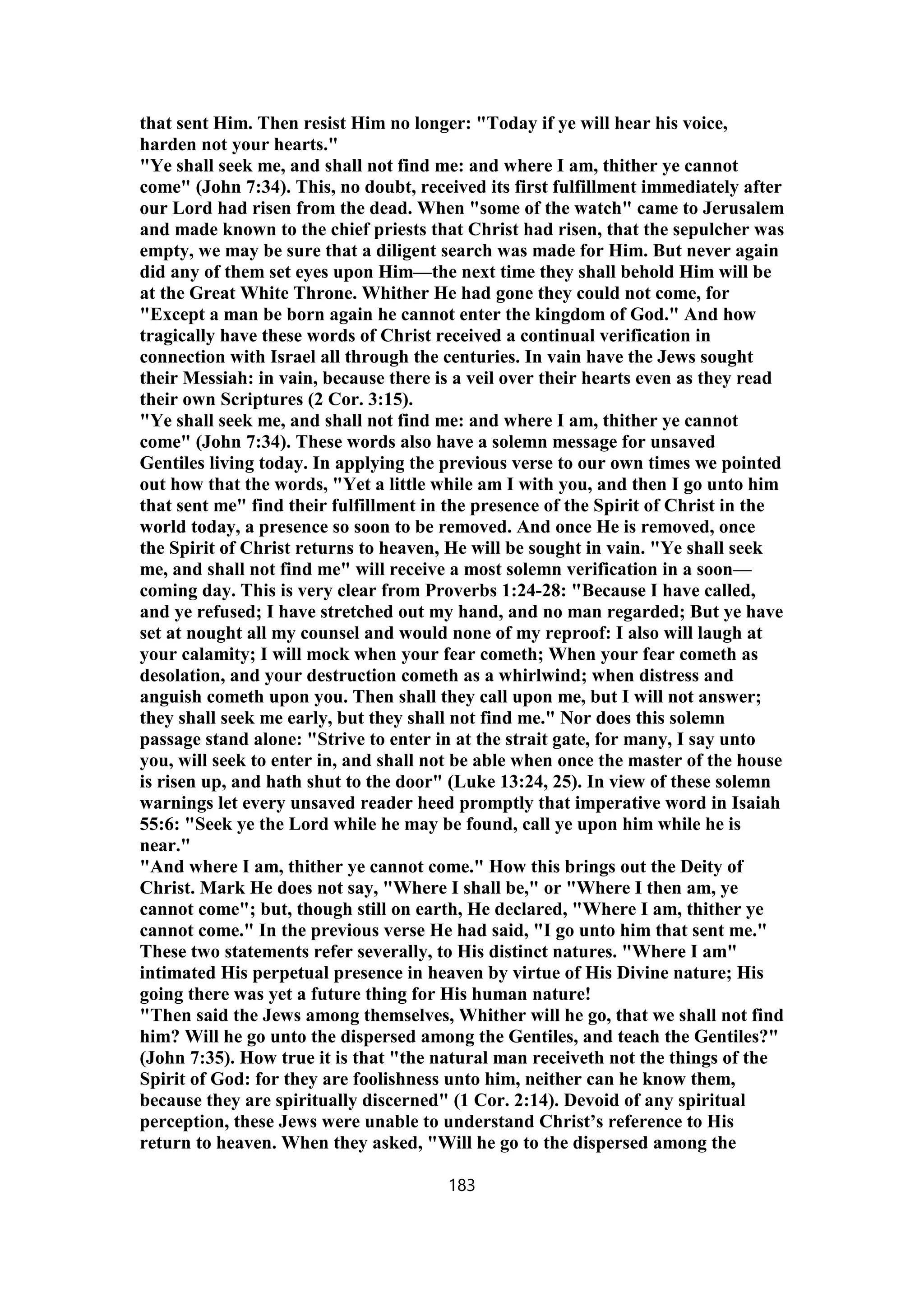 that sent Him. Then resist Him no longer: "Today if ye will hear his voice,
harden not your hearts."
"Ye shall seek me, and shall not find me: and where I am, thither ye cannot
come" (John 7:34). This, no doubt, received its first fulfillment immediately after
our Lord had risen from the dead. When "some of the watch" came to Jerusalem
and made known to the chief priests that Christ had risen, that the sepulcher was
empty, we may be sure that a diligent search was made for Him. But never again
did any of them set eyes upon Him—the next time they shall behold Him will be
at the Great White Throne. Whither He had gone they could not come, for
"Except a man be born again he cannot enter the kingdom of God." And how
tragically have these words of Christ received a continual verification in
connection with Israel all through the centuries. In vain have the Jews sought
their Messiah: in vain, because there is a veil over their hearts even as they read
their own Scriptures (2 Cor. 3:15).
"Ye shall seek me, and shall not find me: and where I am, thither ye cannot
come" (John 7:34). These words also have a solemn message for unsaved
Gentiles living today. In applying the previous verse to our own times we pointed
out how that the words, "Yet a little while am I with you, and then I go unto him
that sent me" find their fulfillment in the presence of the Spirit of Christ in the
world today, a presence so soon to be removed. And once He is removed, once
the Spirit of Christ returns to heaven, He will be sought in vain. "Ye shall seek
me, and shall not find me" will receive a most solemn verification in a soon—
coming day. This is very clear from Proverbs 1:24-28: "Because I have called,
and ye refused; I have stretched out my hand, and no man regarded; But ye have
set at nought all my counsel and would none of my reproof: I also will laugh at
your calamity; I will mock when your fear cometh; When your fear cometh as
desolation, and your destruction cometh as a whirlwind; when distress and
anguish cometh upon you. Then shall they call upon me, but I will not answer;
they shall seek me early, but they shall not find me." Nor does this solemn
passage stand alone: "Strive to enter in at the strait gate, for many, I say unto
you, will seek to enter in, and shall not be able when once the master of the house
is risen up, and hath shut to the door" (Luke 13:24, 25). In view of these solemn
warnings let every unsaved reader heed promptly that imperative word in Isaiah
55:6: "Seek ye the Lord while he may be found, call ye upon him while he is
near."
"And where I am, thither ye cannot come." How this brings out the Deity of
Christ. Mark He does not say, "Where I shall be," or "Where I then am, ye
cannot come"; but, though still on earth, He declared, "Where I am, thither ye
cannot come." In the previous verse He had said, "I go unto him that sent me."
These two statements refer severally, to His distinct natures. "Where I am"
intimated His perpetual presence in heaven by virtue of His Divine nature; His
going there was yet a future thing for His human nature!
"Then said the Jews among themselves, Whither will he go, that we shall not find
him? Will he go unto the dispersed among the Gentiles, and teach the Gentiles?"
(John 7:35). How true it is that "the natural man receiveth not the things of the
Spirit of God: for they are foolishness unto him, neither can he know them,
because they are spiritually discerned" (1 Cor. 2:14). Devoid of any spiritual
perception, these Jews were unable to understand Christ’s reference to His
return to heaven. When they asked, "Will he go to the dispersed among the
183
 
