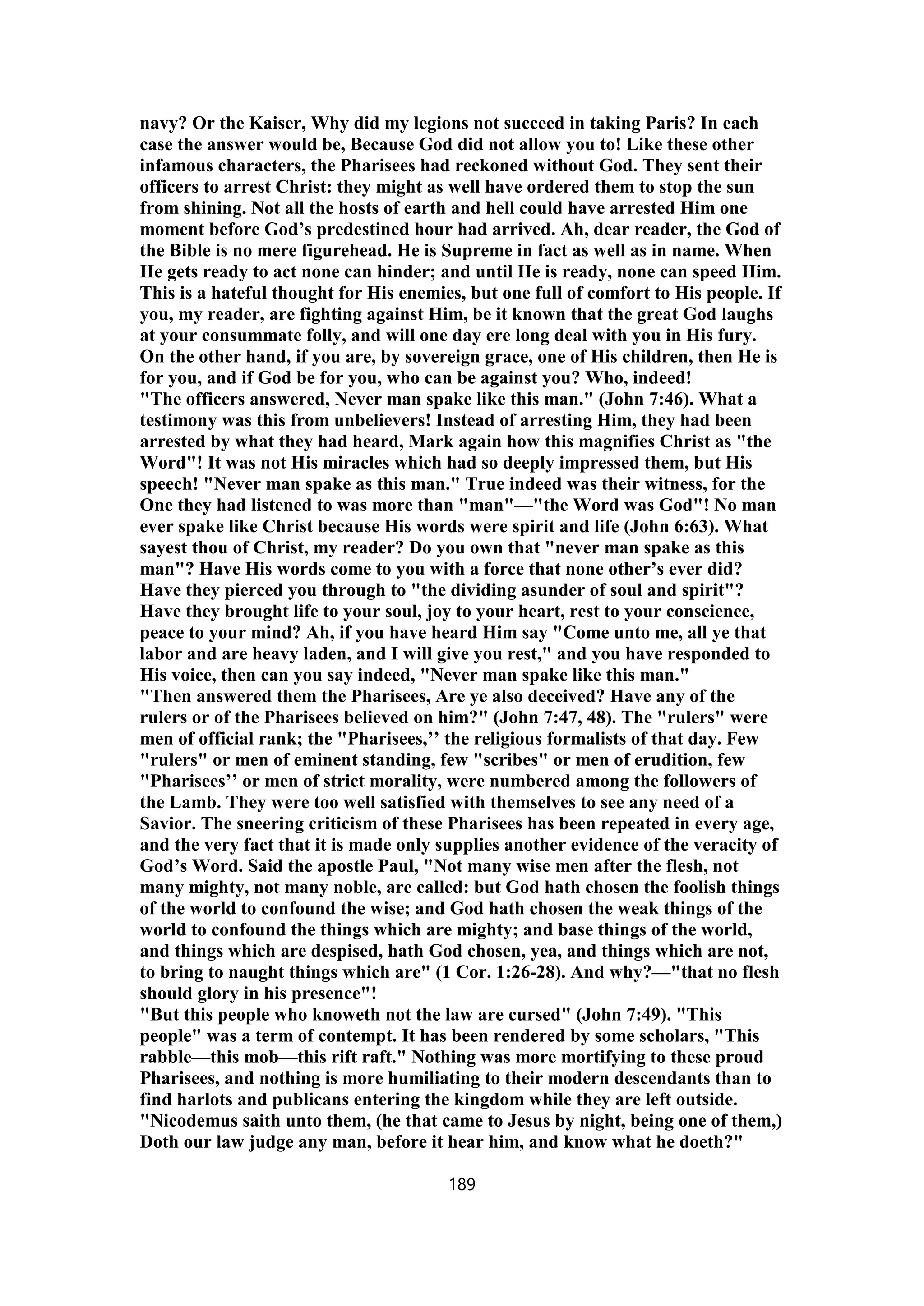 navy? Or the Kaiser, Why did my legions not succeed in taking Paris? In each
case the answer would be, Because God did not allow you to! Like these other
infamous characters, the Pharisees had reckoned without God. They sent their
officers to arrest Christ: they might as well have ordered them to stop the sun
from shining. Not all the hosts of earth and hell could have arrested Him one
moment before God’s predestined hour had arrived. Ah, dear reader, the God of
the Bible is no mere figurehead. He is Supreme in fact as well as in name. When
He gets ready to act none can hinder; and until He is ready, none can speed Him.
This is a hateful thought for His enemies, but one full of comfort to His people. If
you, my reader, are fighting against Him, be it known that the great God laughs
at your consummate folly, and will one day ere long deal with you in His fury.
On the other hand, if you are, by sovereign grace, one of His children, then He is
for you, and if God be for you, who can be against you? Who, indeed!
"The officers answered, Never man spake like this man." (John 7:46). What a
testimony was this from unbelievers! Instead of arresting Him, they had been
arrested by what they had heard, Mark again how this magnifies Christ as "the
Word"! It was not His miracles which had so deeply impressed them, but His
speech! "Never man spake as this man." True indeed was their witness, for the
One they had listened to was more than "man"—"the Word was God"! No man
ever spake like Christ because His words were spirit and life (John 6:63). What
sayest thou of Christ, my reader? Do you own that "never man spake as this
man"? Have His words come to you with a force that none other’s ever did?
Have they pierced you through to "the dividing asunder of soul and spirit"?
Have they brought life to your soul, joy to your heart, rest to your conscience,
peace to your mind? Ah, if you have heard Him say "Come unto me, all ye that
labor and are heavy laden, and I will give you rest," and you have responded to
His voice, then can you say indeed, "Never man spake like this man."
"Then answered them the Pharisees, Are ye also deceived? Have any of the
rulers or of the Pharisees believed on him?" (John 7:47, 48). The "rulers" were
men of official rank; the "Pharisees,’’ the religious formalists of that day. Few
"rulers" or men of eminent standing, few "scribes" or men of erudition, few
"Pharisees’’ or men of strict morality, were numbered among the followers of
the Lamb. They were too well satisfied with themselves to see any need of a
Savior. The sneering criticism of these Pharisees has been repeated in every age,
and the very fact that it is made only supplies another evidence of the veracity of
God’s Word. Said the apostle Paul, "Not many wise men after the flesh, not
many mighty, not many noble, are called: but God hath chosen the foolish things
of the world to confound the wise; and God hath chosen the weak things of the
world to confound the things which are mighty; and base things of the world,
and things which are despised, hath God chosen, yea, and things which are not,
to bring to naught things which are" (1 Cor. 1:26-28). And why?—"that no flesh
should glory in his presence"!
"But this people who knoweth not the law are cursed" (John 7:49). "This
people" was a term of contempt. It has been rendered by some scholars, "This
rabble—this mob—this rift raft." Nothing was more mortifying to these proud
Pharisees, and nothing is more humiliating to their modern descendants than to
find harlots and publicans entering the kingdom while they are left outside.
"Nicodemus saith unto them, (he that came to Jesus by night, being one of them,)
Doth our law judge any man, before it hear him, and know what he doeth?"
189
 