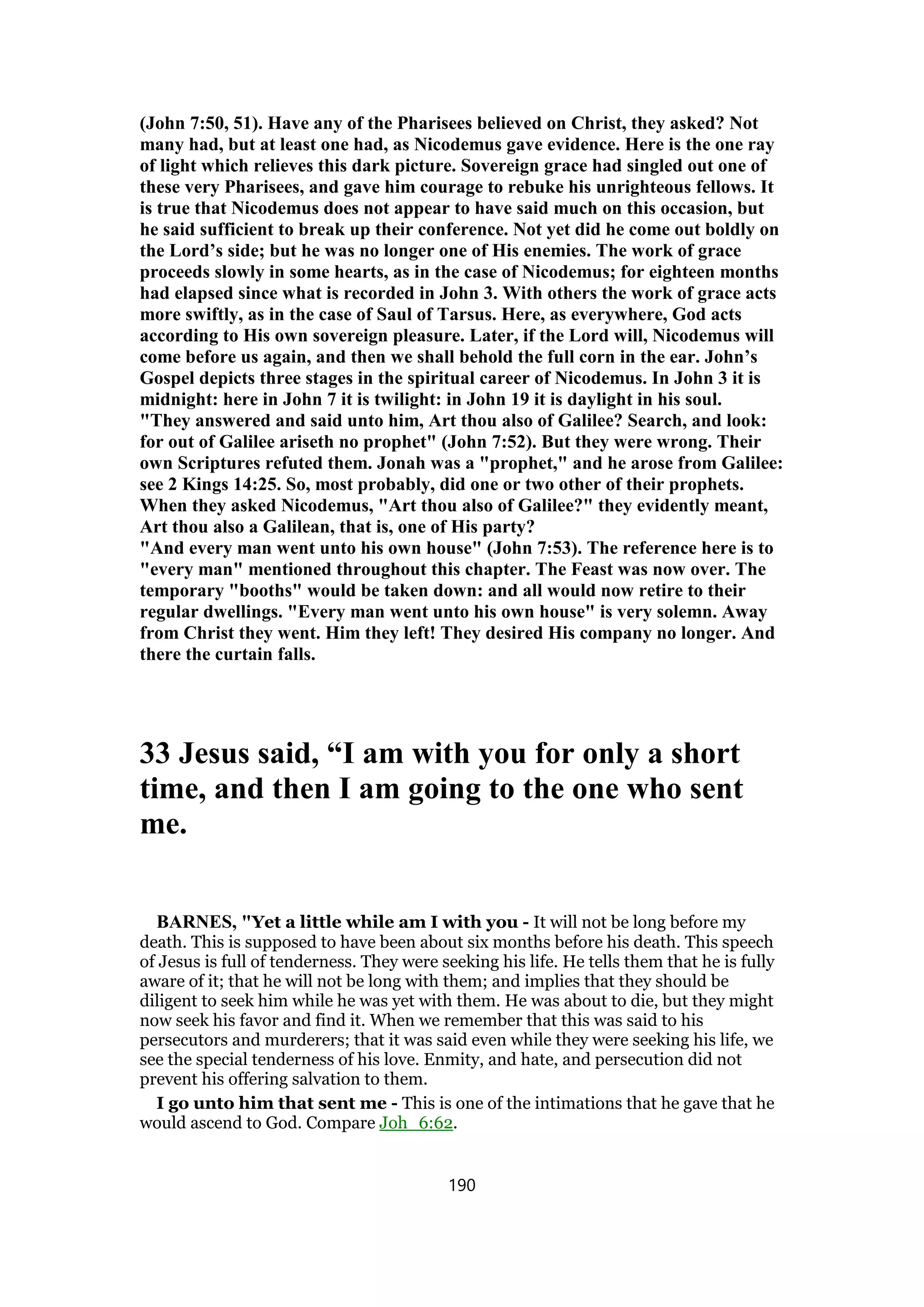 (John 7:50, 51). Have any of the Pharisees believed on Christ, they asked? Not
many had, but at least one had, as Nicodemus gave evidence. Here is the one ray
of light which relieves this dark picture. Sovereign grace had singled out one of
these very Pharisees, and gave him courage to rebuke his unrighteous fellows. It
is true that Nicodemus does not appear to have said much on this occasion, but
he said sufficient to break up their conference. Not yet did he come out boldly on
the Lord’s side; but he was no longer one of His enemies. The work of grace
proceeds slowly in some hearts, as in the case of Nicodemus; for eighteen months
had elapsed since what is recorded in John 3. With others the work of grace acts
more swiftly, as in the case of Saul of Tarsus. Here, as everywhere, God acts
according to His own sovereign pleasure. Later, if the Lord will, Nicodemus will
come before us again, and then we shall behold the full corn in the ear. John’s
Gospel depicts three stages in the spiritual career of Nicodemus. In John 3 it is
midnight: here in John 7 it is twilight: in John 19 it is daylight in his soul.
"They answered and said unto him, Art thou also of Galilee? Search, and look:
for out of Galilee ariseth no prophet" (John 7:52). But they were wrong. Their
own Scriptures refuted them. Jonah was a "prophet," and he arose from Galilee:
see 2 Kings 14:25. So, most probably, did one or two other of their prophets.
When they asked Nicodemus, "Art thou also of Galilee?" they evidently meant,
Art thou also a Galilean, that is, one of His party?
"And every man went unto his own house" (John 7:53). The reference here is to
"every man" mentioned throughout this chapter. The Feast was now over. The
temporary "booths" would be taken down: and all would now retire to their
regular dwellings. "Every man went unto his own house" is very solemn. Away
from Christ they went. Him they left! They desired His company no longer. And
there the curtain falls.
33 Jesus said, “I am with you for only a short
time, and then I am going to the one who sent
me.
BARNES, "Yet a little while am I with you - It will not be long before my
death. This is supposed to have been about six months before his death. This speech
of Jesus is full of tenderness. They were seeking his life. He tells them that he is fully
aware of it; that he will not be long with them; and implies that they should be
diligent to seek him while he was yet with them. He was about to die, but they might
now seek his favor and find it. When we remember that this was said to his
persecutors and murderers; that it was said even while they were seeking his life, we
see the special tenderness of his love. Enmity, and hate, and persecution did not
prevent his offering salvation to them.
I go unto him that sent me - This is one of the intimations that he gave that he
would ascend to God. Compare Joh_6:62.
190
 