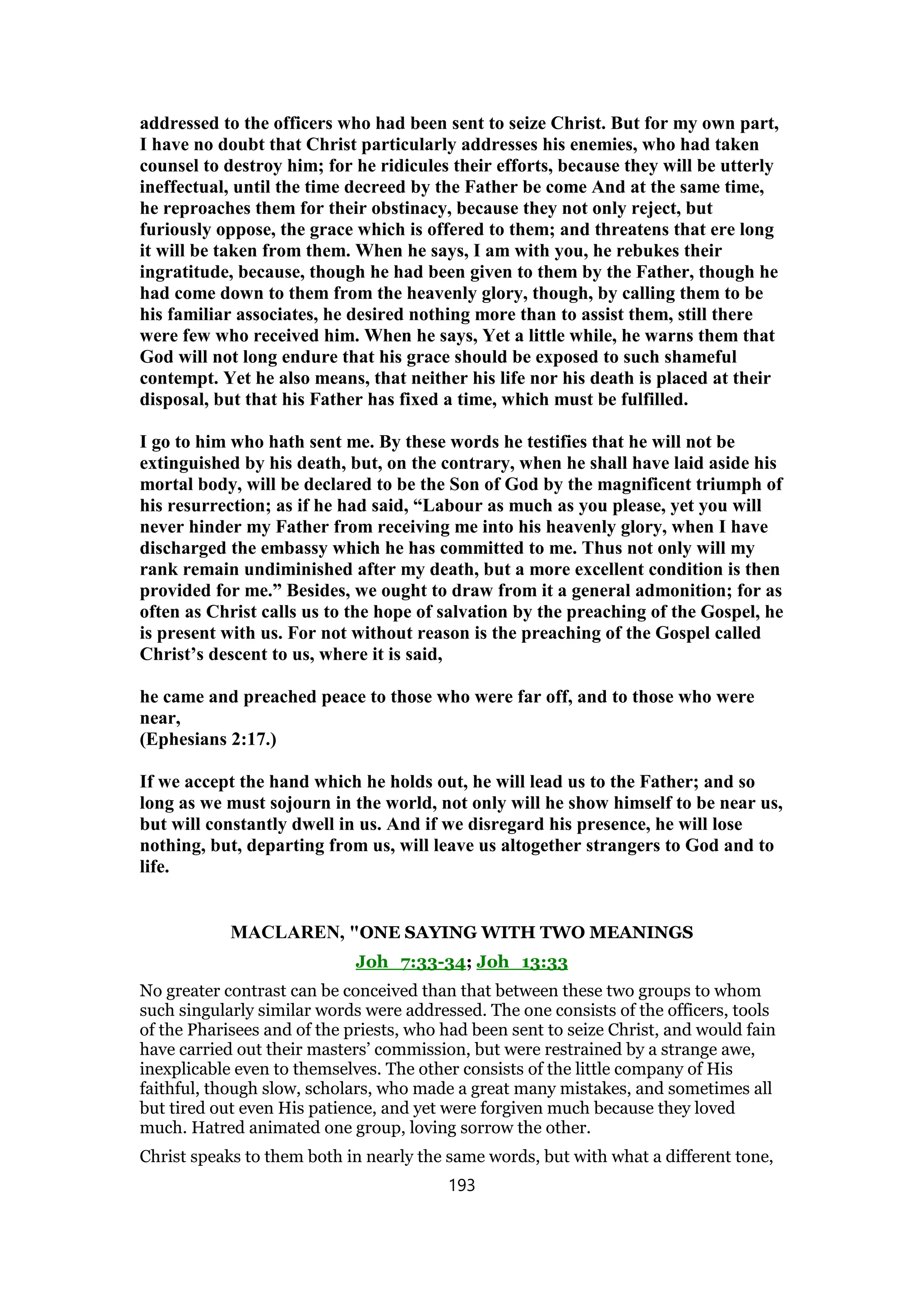addressed to the officers who had been sent to seize Christ. But for my own part,
I have no doubt that Christ particularly addresses his enemies, who had taken
counsel to destroy him; for he ridicules their efforts, because they will be utterly
ineffectual, until the time decreed by the Father be come And at the same time,
he reproaches them for their obstinacy, because they not only reject, but
furiously oppose, the grace which is offered to them; and threatens that ere long
it will be taken from them. When he says, I am with you, he rebukes their
ingratitude, because, though he had been given to them by the Father, though he
had come down to them from the heavenly glory, though, by calling them to be
his familiar associates, he desired nothing more than to assist them, still there
were few who received him. When he says, Yet a little while, he warns them that
God will not long endure that his grace should be exposed to such shameful
contempt. Yet he also means, that neither his life nor his death is placed at their
disposal, but that his Father has fixed a time, which must be fulfilled.
I go to him who hath sent me. By these words he testifies that he will not be
extinguished by his death, but, on the contrary, when he shall have laid aside his
mortal body, will be declared to be the Son of God by the magnificent triumph of
his resurrection; as if he had said, “Labour as much as you please, yet you will
never hinder my Father from receiving me into his heavenly glory, when I have
discharged the embassy which he has committed to me. Thus not only will my
rank remain undiminished after my death, but a more excellent condition is then
provided for me.” Besides, we ought to draw from it a general admonition; for as
often as Christ calls us to the hope of salvation by the preaching of the Gospel, he
is present with us. For not without reason is the preaching of the Gospel called
Christ’s descent to us, where it is said,
he came and preached peace to those who were far off, and to those who were
near,
(Ephesians 2:17.)
If we accept the hand which he holds out, he will lead us to the Father; and so
long as we must sojourn in the world, not only will he show himself to be near us,
but will constantly dwell in us. And if we disregard his presence, he will lose
nothing, but, departing from us, will leave us altogether strangers to God and to
life.
MACLAREN, "ONE SAYING WITH TWO MEANINGS
Joh_7:33-34; Joh_13:33
No greater contrast can be conceived than that between these two groups to whom
such singularly similar words were addressed. The one consists of the officers, tools
of the Pharisees and of the priests, who had been sent to seize Christ, and would fain
have carried out their masters’ commission, but were restrained by a strange awe,
inexplicable even to themselves. The other consists of the little company of His
faithful, though slow, scholars, who made a great many mistakes, and sometimes all
but tired out even His patience, and yet were forgiven much because they loved
much. Hatred animated one group, loving sorrow the other.
Christ speaks to them both in nearly the same words, but with what a different tone,
193
 
