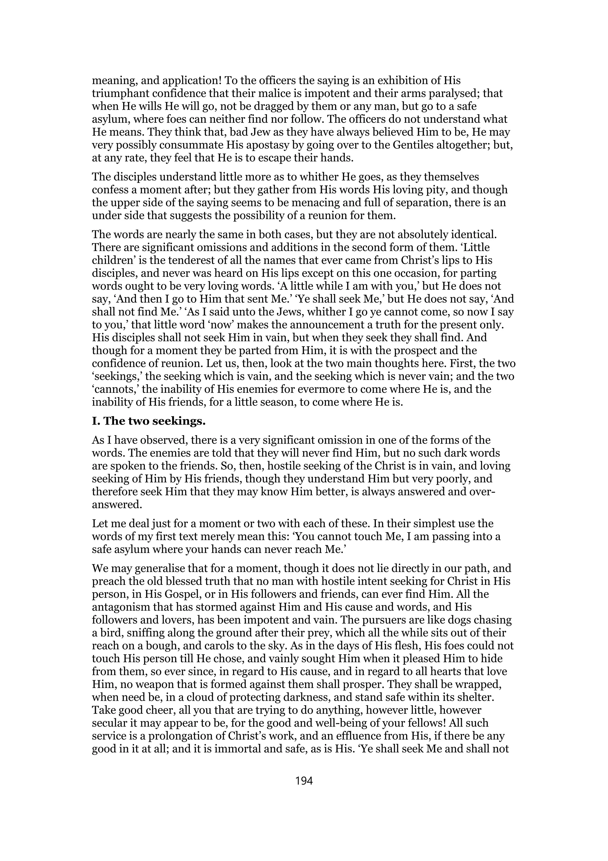 meaning, and application! To the officers the saying is an exhibition of His
triumphant confidence that their malice is impotent and their arms paralysed; that
when He wills He will go, not be dragged by them or any man, but go to a safe
asylum, where foes can neither find nor follow. The officers do not understand what
He means. They think that, bad Jew as they have always believed Him to be, He may
very possibly consummate His apostasy by going over to the Gentiles altogether; but,
at any rate, they feel that He is to escape their hands.
The disciples understand little more as to whither He goes, as they themselves
confess a moment after; but they gather from His words His loving pity, and though
the upper side of the saying seems to be menacing and full of separation, there is an
under side that suggests the possibility of a reunion for them.
The words are nearly the same in both cases, but they are not absolutely identical.
There are significant omissions and additions in the second form of them. ‘Little
children’ is the tenderest of all the names that ever came from Christ’s lips to His
disciples, and never was heard on His lips except on this one occasion, for parting
words ought to be very loving words. ‘A little while I am with you,’ but He does not
say, ‘And then I go to Him that sent Me.’ ‘Ye shall seek Me,’ but He does not say, ‘And
shall not find Me.’ ‘As I said unto the Jews, whither I go ye cannot come, so now I say
to you,’ that little word ‘now’ makes the announcement a truth for the present only.
His disciples shall not seek Him in vain, but when they seek they shall find. And
though for a moment they be parted from Him, it is with the prospect and the
confidence of reunion. Let us, then, look at the two main thoughts here. First, the two
‘seekings,’ the seeking which is vain, and the seeking which is never vain; and the two
‘cannots,’ the inability of His enemies for evermore to come where He is, and the
inability of His friends, for a little season, to come where He is.
I. The two seekings.
As I have observed, there is a very significant omission in one of the forms of the
words. The enemies are told that they will never find Him, but no such dark words
are spoken to the friends. So, then, hostile seeking of the Christ is in vain, and loving
seeking of Him by His friends, though they understand Him but very poorly, and
therefore seek Him that they may know Him better, is always answered and over-
answered.
Let me deal just for a moment or two with each of these. In their simplest use the
words of my first text merely mean this: ‘You cannot touch Me, I am passing into a
safe asylum where your hands can never reach Me.’
We may generalise that for a moment, though it does not lie directly in our path, and
preach the old blessed truth that no man with hostile intent seeking for Christ in His
person, in His Gospel, or in His followers and friends, can ever find Him. All the
antagonism that has stormed against Him and His cause and words, and His
followers and lovers, has been impotent and vain. The pursuers are like dogs chasing
a bird, sniffing along the ground after their prey, which all the while sits out of their
reach on a bough, and carols to the sky. As in the days of His flesh, His foes could not
touch His person till He chose, and vainly sought Him when it pleased Him to hide
from them, so ever since, in regard to His cause, and in regard to all hearts that love
Him, no weapon that is formed against them shall prosper. They shall be wrapped,
when need be, in a cloud of protecting darkness, and stand safe within its shelter.
Take good cheer, all you that are trying to do anything, however little, however
secular it may appear to be, for the good and well-being of your fellows! All such
service is a prolongation of Christ’s work, and an effluence from His, if there be any
good in it at all; and it is immortal and safe, as is His. ‘Ye shall seek Me and shall not
194
 