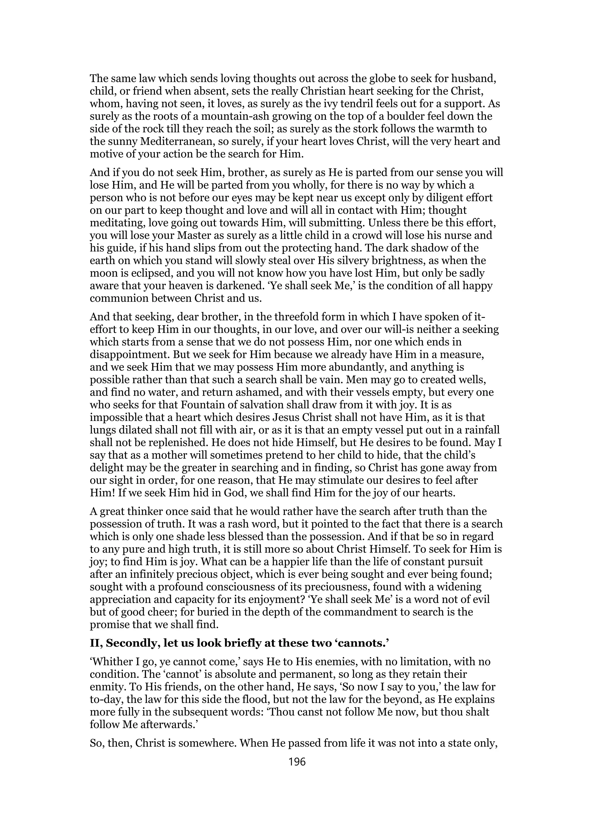 The same law which sends loving thoughts out across the globe to seek for husband,
child, or friend when absent, sets the really Christian heart seeking for the Christ,
whom, having not seen, it loves, as surely as the ivy tendril feels out for a support. As
surely as the roots of a mountain-ash growing on the top of a boulder feel down the
side of the rock till they reach the soil; as surely as the stork follows the warmth to
the sunny Mediterranean, so surely, if your heart loves Christ, will the very heart and
motive of your action be the search for Him.
And if you do not seek Him, brother, as surely as He is parted from our sense you will
lose Him, and He will be parted from you wholly, for there is no way by which a
person who is not before our eyes may be kept near us except only by diligent effort
on our part to keep thought and love and will all in contact with Him; thought
meditating, love going out towards Him, will submitting. Unless there be this effort,
you will lose your Master as surely as a little child in a crowd will lose his nurse and
his guide, if his hand slips from out the protecting hand. The dark shadow of the
earth on which you stand will slowly steal over His silvery brightness, as when the
moon is eclipsed, and you will not know how you have lost Him, but only be sadly
aware that your heaven is darkened. ‘Ye shall seek Me,’ is the condition of all happy
communion between Christ and us.
And that seeking, dear brother, in the threefold form in which I have spoken of it-
effort to keep Him in our thoughts, in our love, and over our will-is neither a seeking
which starts from a sense that we do not possess Him, nor one which ends in
disappointment. But we seek for Him because we already have Him in a measure,
and we seek Him that we may possess Him more abundantly, and anything is
possible rather than that such a search shall be vain. Men may go to created wells,
and find no water, and return ashamed, and with their vessels empty, but every one
who seeks for that Fountain of salvation shall draw from it with joy. It is as
impossible that a heart which desires Jesus Christ shall not have Him, as it is that
lungs dilated shall not fill with air, or as it is that an empty vessel put out in a rainfall
shall not be replenished. He does not hide Himself, but He desires to be found. May I
say that as a mother will sometimes pretend to her child to hide, that the child’s
delight may be the greater in searching and in finding, so Christ has gone away from
our sight in order, for one reason, that He may stimulate our desires to feel after
Him! If we seek Him hid in God, we shall find Him for the joy of our hearts.
A great thinker once said that he would rather have the search after truth than the
possession of truth. It was a rash word, but it pointed to the fact that there is a search
which is only one shade less blessed than the possession. And if that be so in regard
to any pure and high truth, it is still more so about Christ Himself. To seek for Him is
joy; to find Him is joy. What can be a happier life than the life of constant pursuit
after an infinitely precious object, which is ever being sought and ever being found;
sought with a profound consciousness of its preciousness, found with a widening
appreciation and capacity for its enjoyment? ‘Ye shall seek Me’ is a word not of evil
but of good cheer; for buried in the depth of the commandment to search is the
promise that we shall find.
II, Secondly, let us look briefly at these two ‘cannots.’
‘Whither I go, ye cannot come,’ says He to His enemies, with no limitation, with no
condition. The ‘cannot’ is absolute and permanent, so long as they retain their
enmity. To His friends, on the other hand, He says, ‘So now I say to you,’ the law for
to-day, the law for this side the flood, but not the law for the beyond, as He explains
more fully in the subsequent words: ‘Thou canst not follow Me now, but thou shalt
follow Me afterwards.’
So, then, Christ is somewhere. When He passed from life it was not into a state only,
196
 