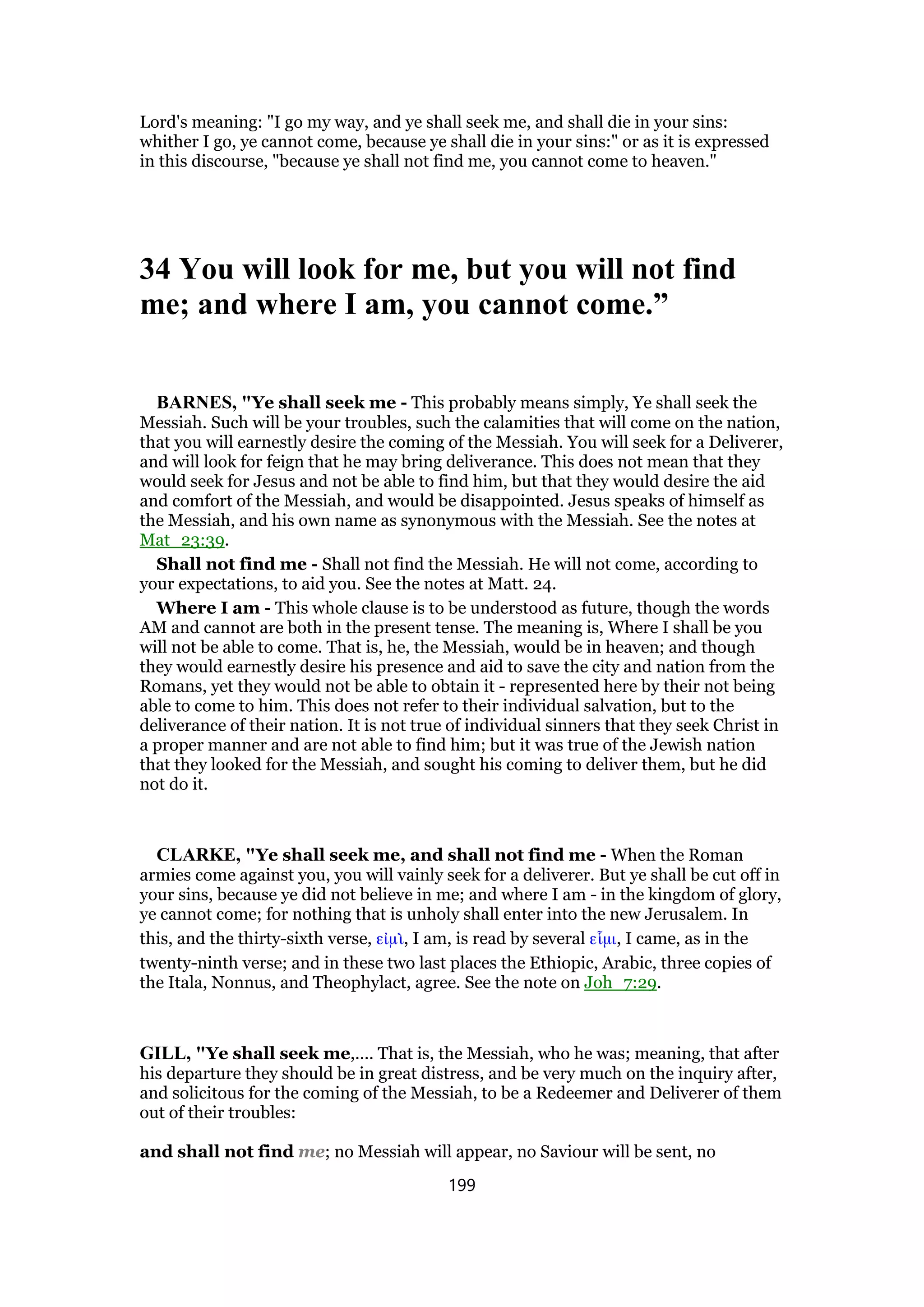 Lord's meaning: "I go my way, and ye shall seek me, and shall die in your sins:
whither I go, ye cannot come, because ye shall die in your sins:" or as it is expressed
in this discourse, "because ye shall not find me, you cannot come to heaven."
34 You will look for me, but you will not find
me; and where I am, you cannot come.”
BARNES, "Ye shall seek me - This probably means simply, Ye shall seek the
Messiah. Such will be your troubles, such the calamities that will come on the nation,
that you will earnestly desire the coming of the Messiah. You will seek for a Deliverer,
and will look for feign that he may bring deliverance. This does not mean that they
would seek for Jesus and not be able to find him, but that they would desire the aid
and comfort of the Messiah, and would be disappointed. Jesus speaks of himself as
the Messiah, and his own name as synonymous with the Messiah. See the notes at
Mat_23:39.
Shall not find me - Shall not find the Messiah. He will not come, according to
your expectations, to aid you. See the notes at Matt. 24.
Where I am - This whole clause is to be understood as future, though the words
AM and cannot are both in the present tense. The meaning is, Where I shall be you
will not be able to come. That is, he, the Messiah, would be in heaven; and though
they would earnestly desire his presence and aid to save the city and nation from the
Romans, yet they would not be able to obtain it - represented here by their not being
able to come to him. This does not refer to their individual salvation, but to the
deliverance of their nation. It is not true of individual sinners that they seek Christ in
a proper manner and are not able to find him; but it was true of the Jewish nation
that they looked for the Messiah, and sought his coming to deliver them, but he did
not do it.
CLARKE, "Ye shall seek me, and shall not find me - When the Roman
armies come against you, you will vainly seek for a deliverer. But ye shall be cut off in
your sins, because ye did not believe in me; and where I am - in the kingdom of glory,
ye cannot come; for nothing that is unholy shall enter into the new Jerusalem. In
this, and the thirty-sixth verse, εᅶµᆳ, I am, is read by several εᅽµι, I came, as in the
twenty-ninth verse; and in these two last places the Ethiopic, Arabic, three copies of
the Itala, Nonnus, and Theophylact, agree. See the note on Joh_7:29.
GILL, "Ye shall seek me,.... That is, the Messiah, who he was; meaning, that after
his departure they should be in great distress, and be very much on the inquiry after,
and solicitous for the coming of the Messiah, to be a Redeemer and Deliverer of them
out of their troubles:
and shall not find me; no Messiah will appear, no Saviour will be sent, no
199
 