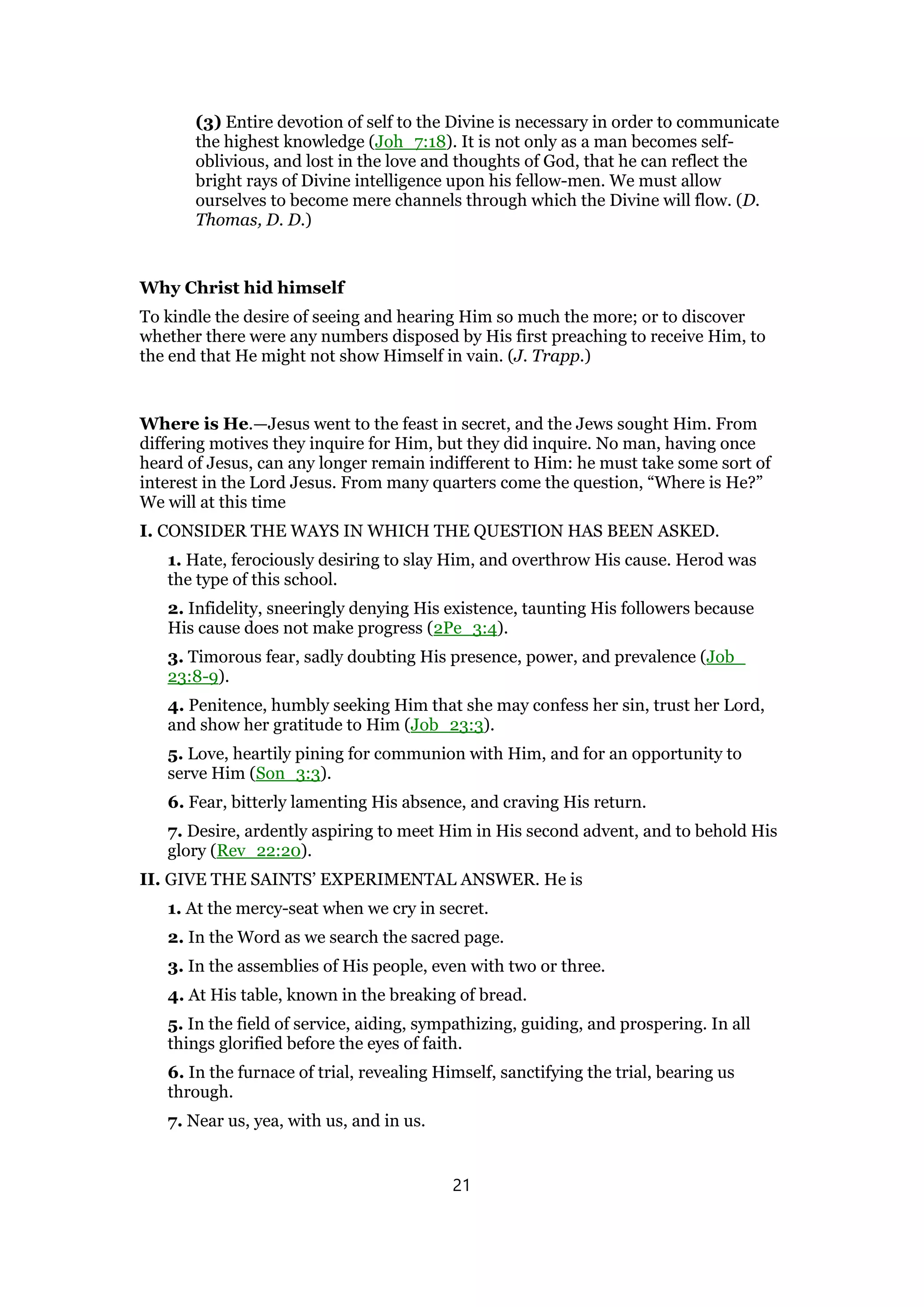 (3) Entire devotion of self to the Divine is necessary in order to communicate
the highest knowledge (Joh_7:18). It is not only as a man becomes self-
oblivious, and lost in the love and thoughts of God, that he can reflect the
bright rays of Divine intelligence upon his fellow-men. We must allow
ourselves to become mere channels through which the Divine will flow. (D.
Thomas, D. D.)
Why Christ hid himself
To kindle the desire of seeing and hearing Him so much the more; or to discover
whether there were any numbers disposed by His first preaching to receive Him, to
the end that He might not show Himself in vain. (J. Trapp.)
Where is He.—Jesus went to the feast in secret, and the Jews sought Him. From
differing motives they inquire for Him, but they did inquire. No man, having once
heard of Jesus, can any longer remain indifferent to Him: he must take some sort of
interest in the Lord Jesus. From many quarters come the question, “Where is He?”
We will at this time
I. CONSIDER THE WAYS IN WHICH THE QUESTION HAS BEEN ASKED.
1. Hate, ferociously desiring to slay Him, and overthrow His cause. Herod was
the type of this school.
2. Infidelity, sneeringly denying His existence, taunting His followers because
His cause does not make progress (2Pe_3:4).
3. Timorous fear, sadly doubting His presence, power, and prevalence (Job_
23:8-9).
4. Penitence, humbly seeking Him that she may confess her sin, trust her Lord,
and show her gratitude to Him (Job_23:3).
5. Love, heartily pining for communion with Him, and for an opportunity to
serve Him (Son_3:3).
6. Fear, bitterly lamenting His absence, and craving His return.
7. Desire, ardently aspiring to meet Him in His second advent, and to behold His
glory (Rev_22:20).
II. GIVE THE SAINTS’ EXPERIMENTAL ANSWER. He is
1. At the mercy-seat when we cry in secret.
2. In the Word as we search the sacred page.
3. In the assemblies of His people, even with two or three.
4. At His table, known in the breaking of bread.
5. In the field of service, aiding, sympathizing, guiding, and prospering. In all
things glorified before the eyes of faith.
6. In the furnace of trial, revealing Himself, sanctifying the trial, bearing us
through.
7. Near us, yea, with us, and in us.
21
 