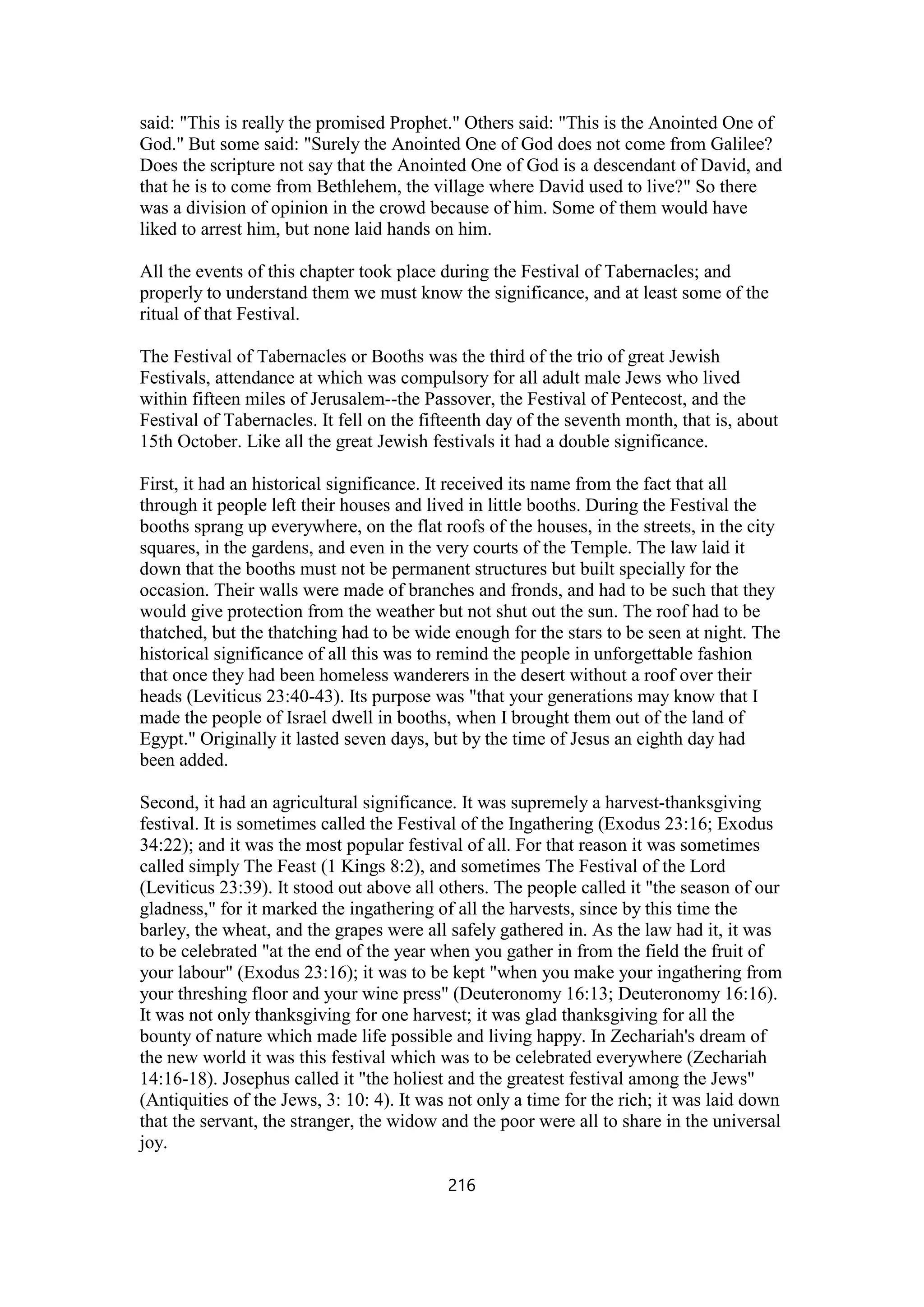 said: "This is really the promised Prophet." Others said: "This is the Anointed One of
God." But some said: "Surely the Anointed One of God does not come from Galilee?
Does the scripture not say that the Anointed One of God is a descendant of David, and
that he is to come from Bethlehem, the village where David used to live?" So there
was a division of opinion in the crowd because of him. Some of them would have
liked to arrest him, but none laid hands on him.
All the events of this chapter took place during the Festival of Tabernacles; and
properly to understand them we must know the significance, and at least some of the
ritual of that Festival.
The Festival of Tabernacles or Booths was the third of the trio of great Jewish
Festivals, attendance at which was compulsory for all adult male Jews who lived
within fifteen miles of Jerusalem--the Passover, the Festival of Pentecost, and the
Festival of Tabernacles. It fell on the fifteenth day of the seventh month, that is, about
15th October. Like all the great Jewish festivals it had a double significance.
First, it had an historical significance. It received its name from the fact that all
through it people left their houses and lived in little booths. During the Festival the
booths sprang up everywhere, on the flat roofs of the houses, in the streets, in the city
squares, in the gardens, and even in the very courts of the Temple. The law laid it
down that the booths must not be permanent structures but built specially for the
occasion. Their walls were made of branches and fronds, and had to be such that they
would give protection from the weather but not shut out the sun. The roof had to be
thatched, but the thatching had to be wide enough for the stars to be seen at night. The
historical significance of all this was to remind the people in unforgettable fashion
that once they had been homeless wanderers in the desert without a roof over their
heads (Leviticus 23:40-43). Its purpose was "that your generations may know that I
made the people of Israel dwell in booths, when I brought them out of the land of
Egypt." Originally it lasted seven days, but by the time of Jesus an eighth day had
been added.
Second, it had an agricultural significance. It was supremely a harvest-thanksgiving
festival. It is sometimes called the Festival of the Ingathering (Exodus 23:16; Exodus
34:22); and it was the most popular festival of all. For that reason it was sometimes
called simply The Feast (1 Kings 8:2), and sometimes The Festival of the Lord
(Leviticus 23:39). It stood out above all others. The people called it "the season of our
gladness," for it marked the ingathering of all the harvests, since by this time the
barley, the wheat, and the grapes were all safely gathered in. As the law had it, it was
to be celebrated "at the end of the year when you gather in from the field the fruit of
your labour" (Exodus 23:16); it was to be kept "when you make your ingathering from
your threshing floor and your wine press" (Deuteronomy 16:13; Deuteronomy 16:16).
It was not only thanksgiving for one harvest; it was glad thanksgiving for all the
bounty of nature which made life possible and living happy. In Zechariah's dream of
the new world it was this festival which was to be celebrated everywhere (Zechariah
14:16-18). Josephus called it "the holiest and the greatest festival among the Jews"
(Antiquities of the Jews, 3: 10: 4). It was not only a time for the rich; it was laid down
that the servant, the stranger, the widow and the poor were all to share in the universal
joy.
216
 