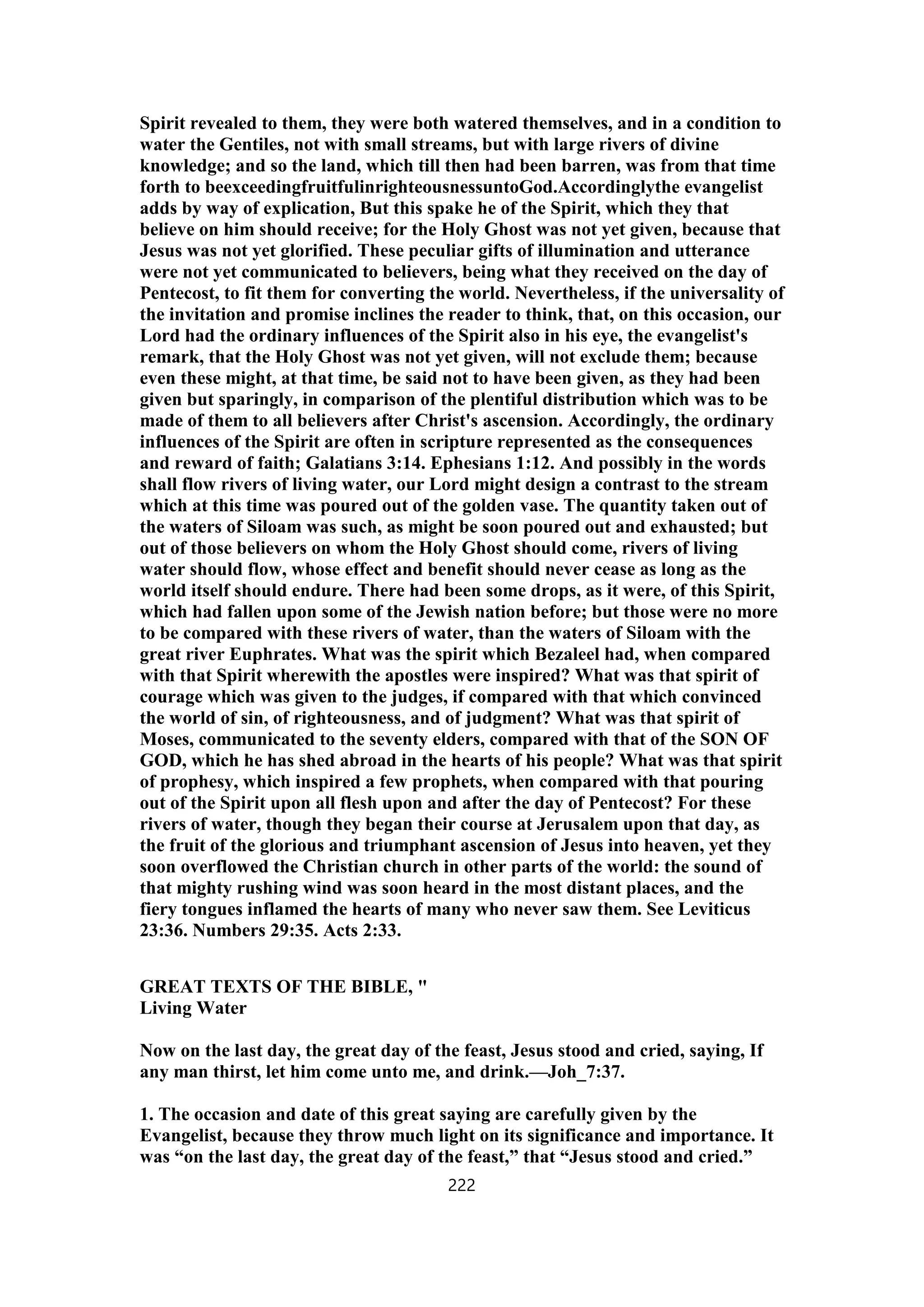 Spirit revealed to them, they were both watered themselves, and in a condition to
water the Gentiles, not with small streams, but with large rivers of divine
knowledge; and so the land, which till then had been barren, was from that time
forth to beexceedingfruitfulinrighteousnessuntoGod.Accordinglythe evangelist
adds by way of explication, But this spake he of the Spirit, which they that
believe on him should receive; for the Holy Ghost was not yet given, because that
Jesus was not yet glorified. These peculiar gifts of illumination and utterance
were not yet communicated to believers, being what they received on the day of
Pentecost, to fit them for converting the world. Nevertheless, if the universality of
the invitation and promise inclines the reader to think, that, on this occasion, our
Lord had the ordinary influences of the Spirit also in his eye, the evangelist's
remark, that the Holy Ghost was not yet given, will not exclude them; because
even these might, at that time, be said not to have been given, as they had been
given but sparingly, in comparison of the plentiful distribution which was to be
made of them to all believers after Christ's ascension. Accordingly, the ordinary
influences of the Spirit are often in scripture represented as the consequences
and reward of faith; Galatians 3:14. Ephesians 1:12. And possibly in the words
shall flow rivers of living water, our Lord might design a contrast to the stream
which at this time was poured out of the golden vase. The quantity taken out of
the waters of Siloam was such, as might be soon poured out and exhausted; but
out of those believers on whom the Holy Ghost should come, rivers of living
water should flow, whose effect and benefit should never cease as long as the
world itself should endure. There had been some drops, as it were, of this Spirit,
which had fallen upon some of the Jewish nation before; but those were no more
to be compared with these rivers of water, than the waters of Siloam with the
great river Euphrates. What was the spirit which Bezaleel had, when compared
with that Spirit wherewith the apostles were inspired? What was that spirit of
courage which was given to the judges, if compared with that which convinced
the world of sin, of righteousness, and of judgment? What was that spirit of
Moses, communicated to the seventy elders, compared with that of the SON OF
GOD, which he has shed abroad in the hearts of his people? What was that spirit
of prophesy, which inspired a few prophets, when compared with that pouring
out of the Spirit upon all flesh upon and after the day of Pentecost? For these
rivers of water, though they began their course at Jerusalem upon that day, as
the fruit of the glorious and triumphant ascension of Jesus into heaven, yet they
soon overflowed the Christian church in other parts of the world: the sound of
that mighty rushing wind was soon heard in the most distant places, and the
fiery tongues inflamed the hearts of many who never saw them. See Leviticus
23:36. Numbers 29:35. Acts 2:33.
GREAT TEXTS OF THE BIBLE, "
Living Water
Now on the last day, the great day of the feast, Jesus stood and cried, saying, If
any man thirst, let him come unto me, and drink.—Joh_7:37.
1. The occasion and date of this great saying are carefully given by the
Evangelist, because they throw much light on its significance and importance. It
was “on the last day, the great day of the feast,” that “Jesus stood and cried.”
222
 