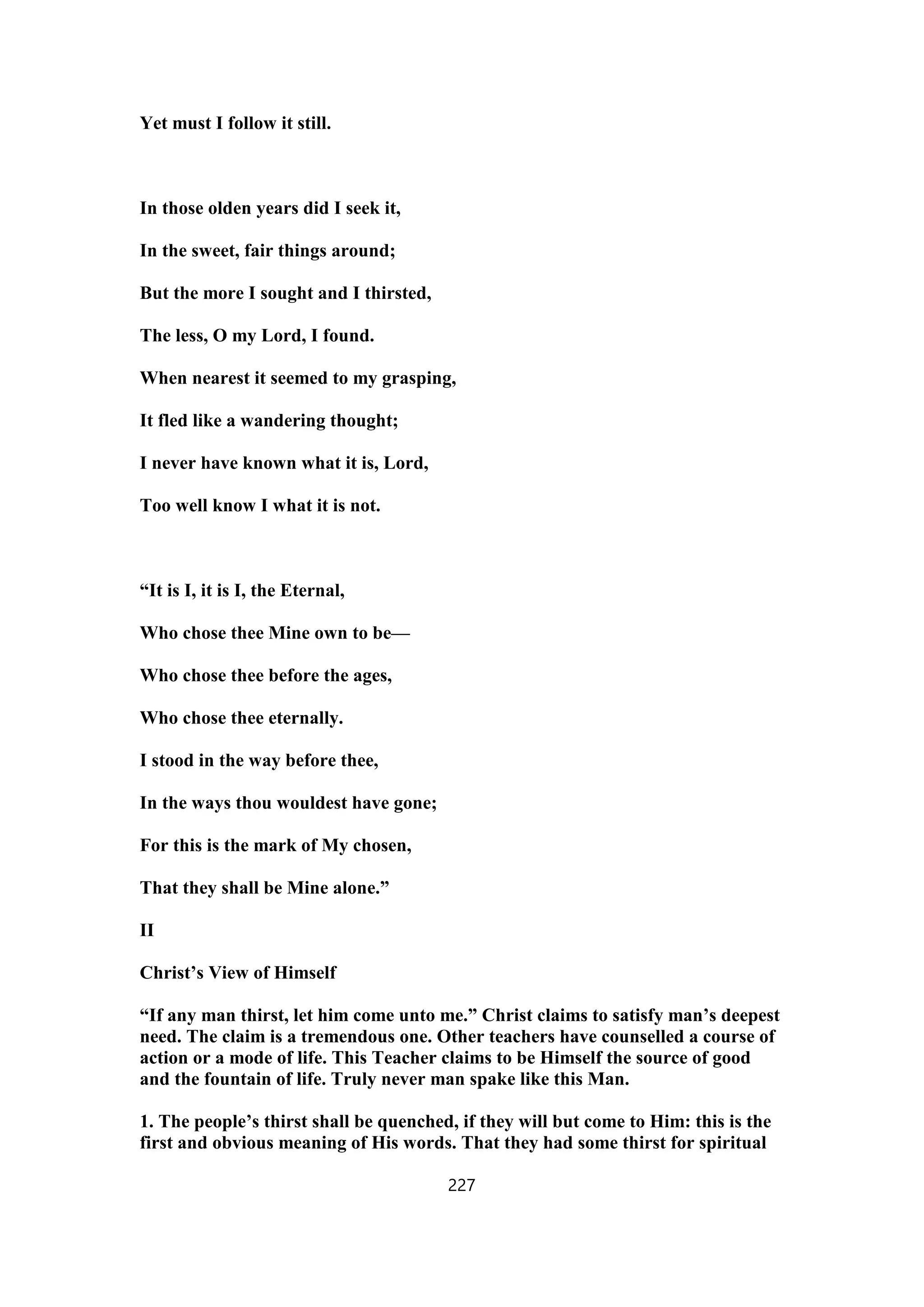 Yet must I follow it still.
In those olden years did I seek it,
In the sweet, fair things around;
But the more I sought and I thirsted,
The less, O my Lord, I found.
When nearest it seemed to my grasping,
It fled like a wandering thought;
I never have known what it is, Lord,
Too well know I what it is not.
“It is I, it is I, the Eternal,
Who chose thee Mine own to be—
Who chose thee before the ages,
Who chose thee eternally.
I stood in the way before thee,
In the ways thou wouldest have gone;
For this is the mark of My chosen,
That they shall be Mine alone.”
II
Christ’s View of Himself
“If any man thirst, let him come unto me.” Christ claims to satisfy man’s deepest
need. The claim is a tremendous one. Other teachers have counselled a course of
action or a mode of life. This Teacher claims to be Himself the source of good
and the fountain of life. Truly never man spake like this Man.
1. The people’s thirst shall be quenched, if they will but come to Him: this is the
first and obvious meaning of His words. That they had some thirst for spiritual
227
 